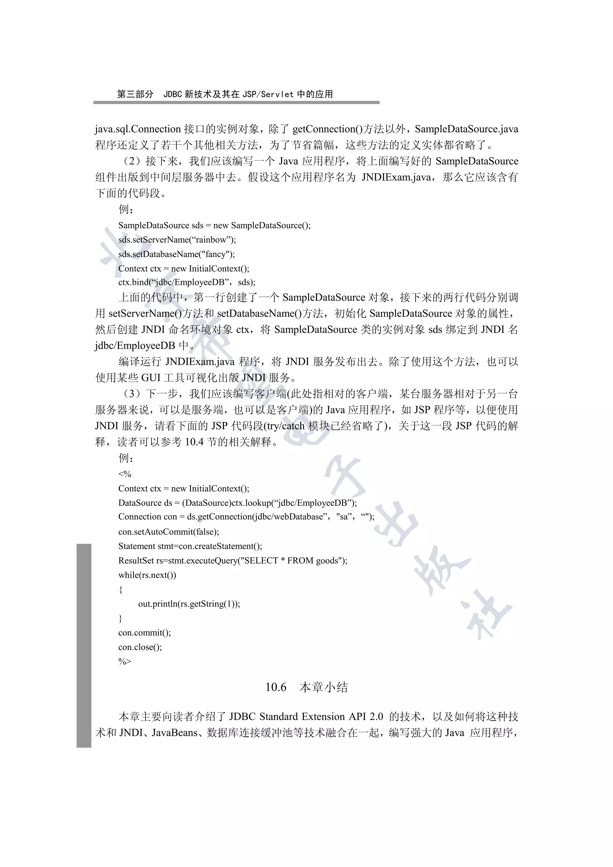 第三部分           JDBC 新技术及其在 JSP/Servlet 中的应用


java.sql.Connection 接口的实例对象 除了 getConnection()方法以外 SampleDataSource.java
程序还定义了若干个其他相关方法 为了节省篇幅 这些方法的定义实体都省略了
        2 接下来 我们应该编写一个 Java 应用程序 将上面编写好的 SampleDataSource
组件出版到中间层服务器中去 假设这个应用程序名为 JNDIExam.java 那么它应该含有
下面的代码段
      例
   SampleDataSource sds = new SampleDataSource();
   sds.setServerName(“rainbow”);


   sds.setDatabaseName(fancy);
   Context ctx = new InitialContext();
   ctx.bind(“jdbc/EmployeeDB” sds);
  

     上面的代码中 第一行创建了一个 SampleDataSource 对象 接下来的两行代码分别调
用  setServerName()方法和 setDatabaseName()方法 初始化 SampleDataSource 对象的属性
然后创建 JNDI 命名环境对象 ctx 将 SampleDataSource 类的实例对象 sds 绑定到 JNDI 名
            

jdbc/EmployeeDB 中
     编译运行 JNDIExam.java 程序 将 JNDI 服务发布出去 除了使用这个方法 也可以
使用某些 GUI 工具可视化出版 JNDI 服务
             

        3 下一步 我们应该编写客户端(此处指相对的客户端 某台服务器相对于另一台
服务器来说 可以是服务端 也可以是客户端)的 Java 应用程序 如 JSP 程序等 以便使用
JNDI 服务 请看下面的 JSP 代码段(try/catch 模块已经省略了) 关于这一段 JSP 代码的解
                                        

释 读者可以参考 10.4 节的相关解释
   例
                                                  

   %
   Context ctx = new InitialContext();
   DataSource ds = (DataSource)ctx.lookup(“jdbc/EmployeeDB”);
   Connection con = ds.getConnection(jdbc/webDatabase” sa” “);
                                                      

   con.setAutoCommit(false);
   Statement stmt=con.createStatement();
   ResultSet rs=stmt.executeQuery(SELECT * FROM goods);
                                                                   

   while(rs.next())
   {
        out.println(rs.getString(1));
                                                                   	

   }
   con.commit();
   con.close();
   %

                                           10.6   本章小结

   本章主要向读者介绍了 JDBC Standard Extension API 2.0 的技术 以及如何将这种技
术和 JNDI JavaBeans 数据库连接缓冲池等技术融合在一起 编写强大的 Java 应用程序
 
