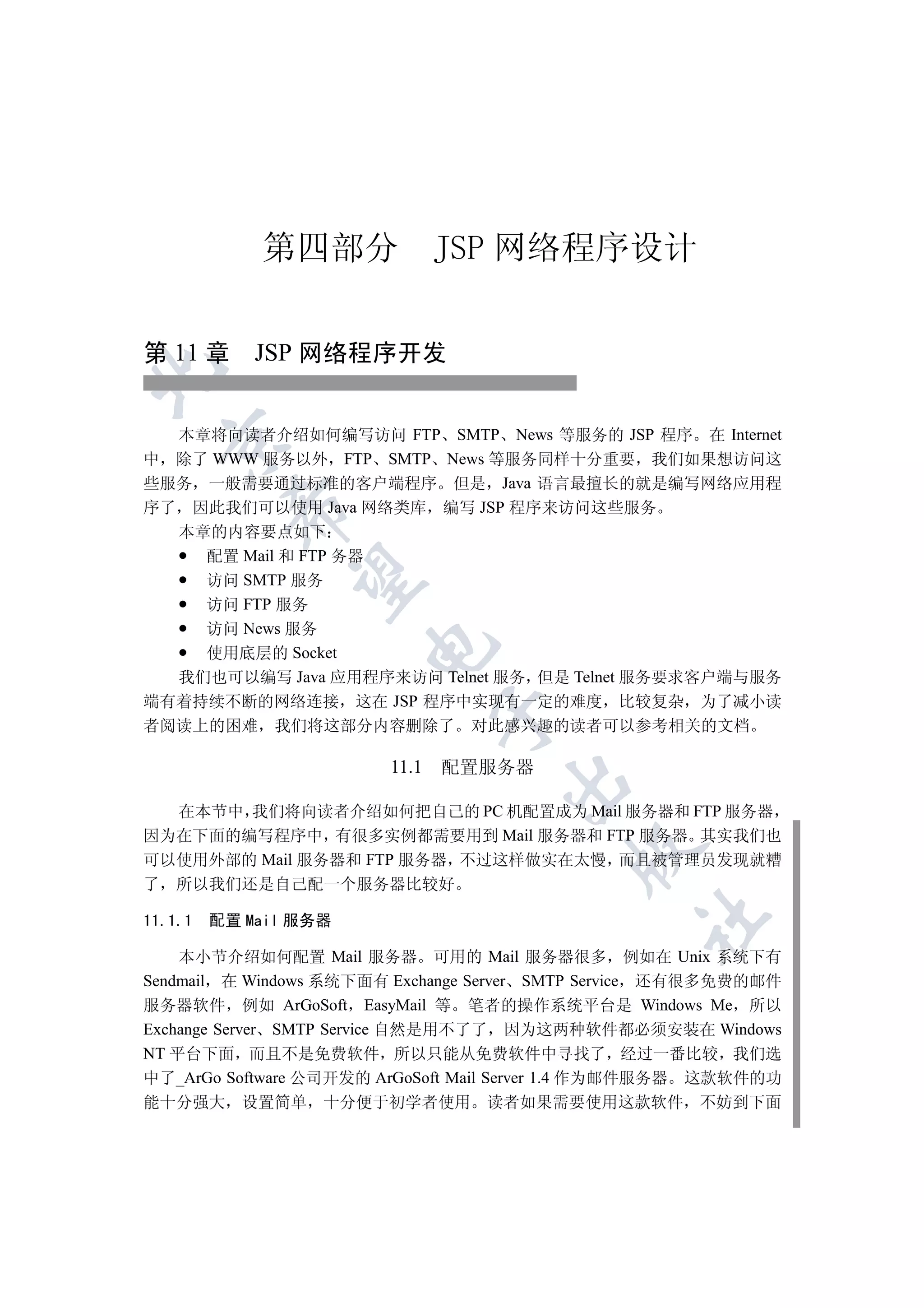 第四部分              JSP 网络程序设计

第 11 章 JSP 网络程序开发



  本章将向读者介绍如何编写访问 FTP SMTP News 等服务的 JSP 程序 在 Internet
  

中 除了 WWW 服务以外 FTP SMTP News 等服务同样十分重要 我们如果想访问这
些服务 一般需要通过标准的客户端程序 但是 Java 语言最擅长的就是编写网络应用程
序了 因此我们可以使用 Java 网络类库 编写 JSP 程序来访问这些服务
          

  本章的内容要点如下
    配置 Mail 和 FTP 务器
           

    访问 SMTP 服务
    访问 FTP 服务
    访问 News 服务
                       

    使用底层的 Socket
  我们也可以编写 Java 应用程序来访问 Telnet 服务 但是 Telnet 服务要求客户端与服务
端有着持续不断的网络连接 这在 JSP 程序中实现有一定的难度 比较复杂 为了减小读
                               

者阅读上的困难 我们将这部分内容删除了 对此感兴趣的读者可以参考相关的文档

                        11.1   配置服务器
                                   


  在本节中 我们将向读者介绍如何把自己的 PC 机配置成为 Mail 服务器和 FTP 服务器
因为在下面的编写程序中 有很多实例都需要用到 Mail 服务器和 FTP 服务器 其实我们也
                                          

可以使用外部的 Mail 服务器和 FTP 服务器 不过这样做实在太慢 而且被管理员发现就糟
了 所以我们还是自己配一个服务器比较好
                                                 	

11.1.1   配置 Mail 服务器

    本小节介绍如何配置 Mail 服务器 可用的 Mail 服务器很多 例如在 Unix 系统下有
Sendmail 在 Windows 系统下面有 Exchange Server SMTP Service 还有很多免费的邮件
服务器软件 例如 ArGoSoft EasyMail 等 笔者的操作系统平台是 Windows Me 所以
Exchange Server SMTP Service 自然是用不了了 因为这两种软件都必须安装在 Windows
NT 平台下面 而且不是免费软件 所以只能从免费软件中寻找了 经过一番比较 我们选
中了_ArGo Software 公司开发的 ArGoSoft Mail Server 1.4 作为邮件服务器 这款软件的功
能十分强大 设置简单 十分便于初学者使用 读者如果需要使用这款软件 不妨到下面
 