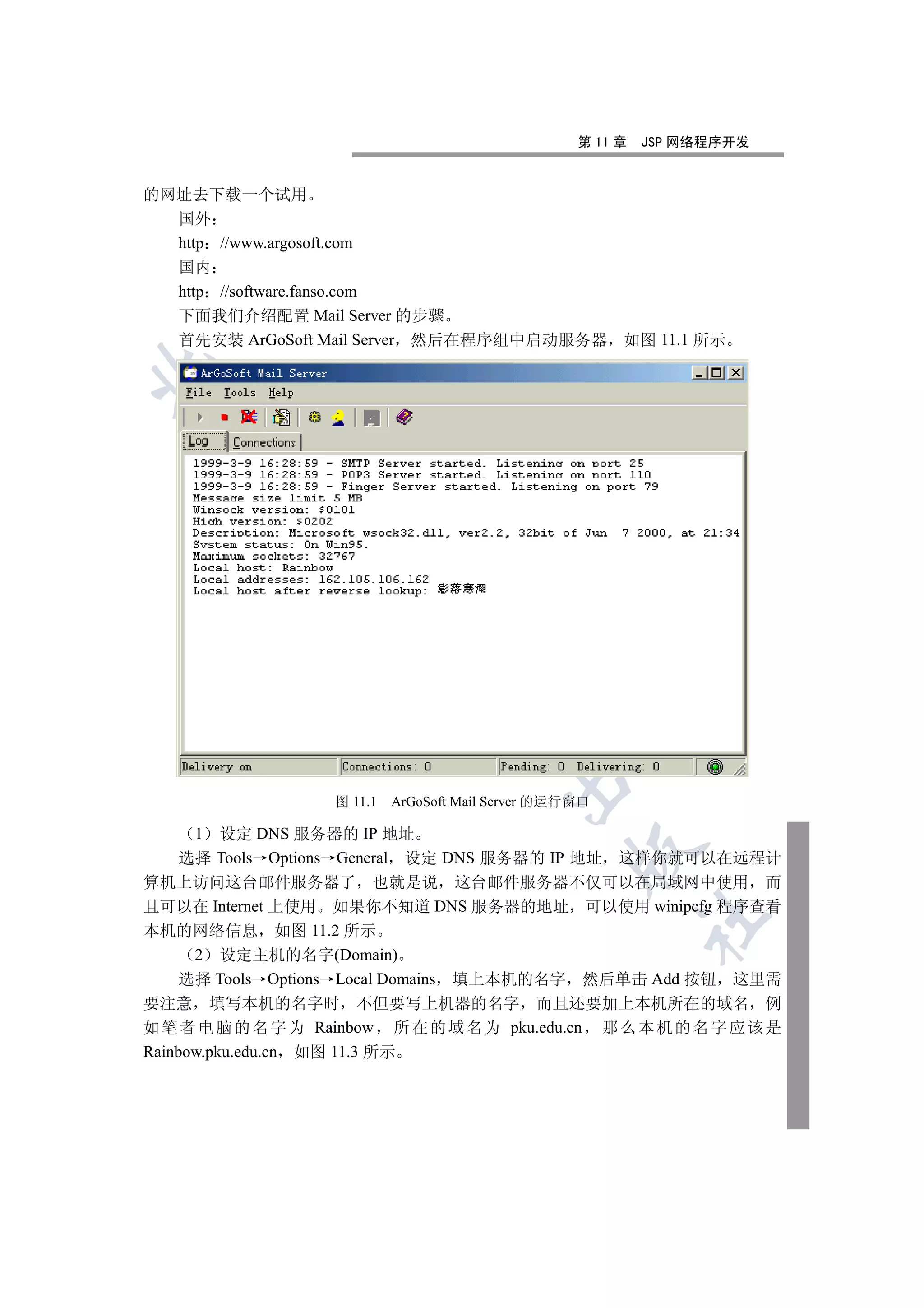 第 11 章   JSP 网络程序开发


的网址去下载一个试用
  国外
  http //www.argosoft.com
    国内
    http //software.fanso.com
    下面我们介绍配置 Mail Server 的步骤
    首先安装 ArGoSoft Mail Server 然后在程序组中启动服务器                  如图 11.1 所示

  
          
           
                            
                                    
                                             

                      图 11.1   ArGoSoft Mail Server 的运行窗口

      1   设定 DNS 服务器的 IP 地址
                                                      

     选择 Tools Options General 设定 DNS 服务器的 IP 地址 这样你就可以在远程计
算机上访问这台邮件服务器了 也就是说 这台邮件服务器不仅可以在局域网中使用 而
且可以在 Internet 上使用 如果你不知道 DNS 服务器的地址 可以使用 winipcfg 程序查看
                                                                	

本机的网络信息 如图 11.2 所示
      2 设定主机的名字(Domain)
     选择 Tools Options Local Domains 填上本机的名字 然后单击 Add 按钮 这里需
要注意 填写本机的名字时 不但要写上机器的名字 而且还要加上本机所在的域名 例
如 笔 者 电 脑 的 名 字 为 Rainbow 所 在 的 域 名 为 pku.edu.cn 那 么 本 机 的 名 字 应 该 是
Rainbow.pku.edu.cn 如图 11.3 所示
 