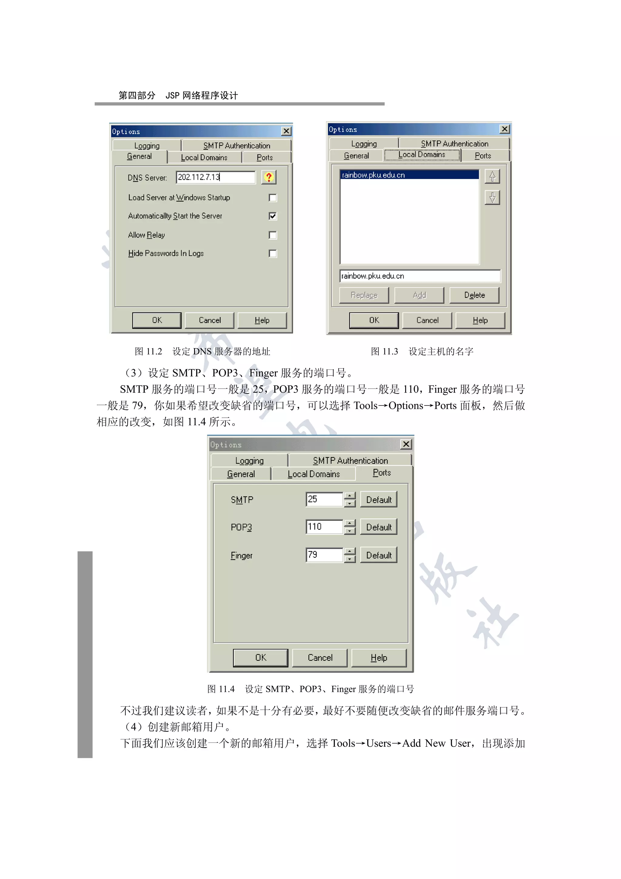 第四部分       JSP 网络程序设计

 
        

    图 11.2   设定 DNS 服务器的地址                        图 11.3   设定主机的名字

    3 设定 SMTP POP3 Finger 服务的端口号
         

  SMTP 服务的端口号一般是 25 POP3 服务的端口号一般是 110 Finger 服务的端口号
一般是 79 你如果希望改变缺省的端口号 可以选择 Tools Options Ports 面板 然后做
相应的改变 如图 11.4 所示
                           
                                     
                                             
                                                     
                                                             	


                  图 11.4   设定 SMTP   POP3   Finger 服务的端口号

  不过我们建议读者 如果不是十分有必要 最好不要随便改变缺省的邮件服务端口号
   4 创建新邮箱用户
  下面我们应该创建一个新的邮箱用户 选择 Tools Users Add New User 出现添加
 