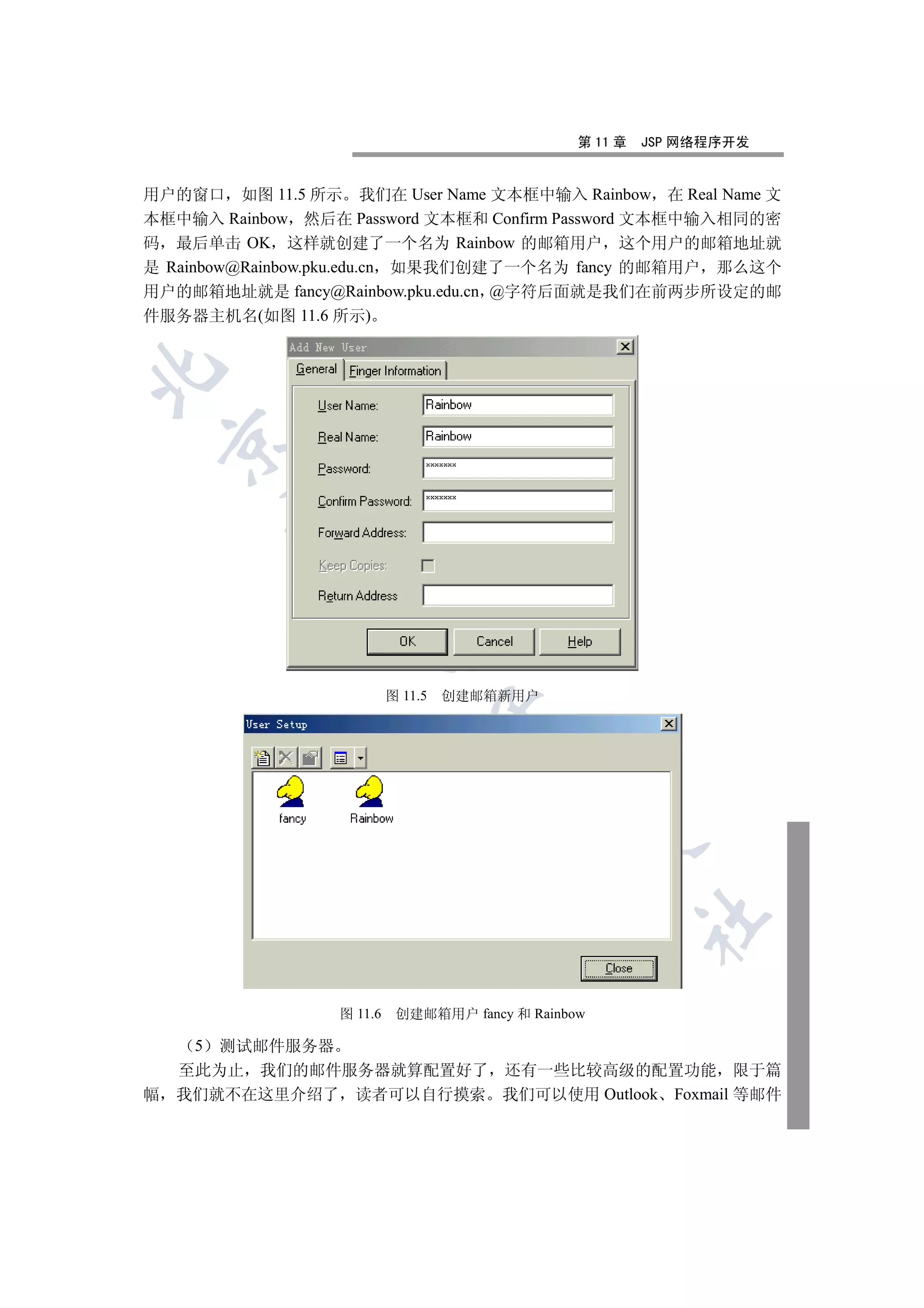 第 11 章   JSP 网络程序开发


用户的窗口 如图 11.5 所示 我们在 User Name 文本框中输入 Rainbow 在 Real Name 文
本框中输入 Rainbow 然后在 Password 文本框和 Confirm Password 文本框中输入相同的密
码 最后单击 OK 这样就创建了一个名为 Rainbow 的邮箱用户 这个用户的邮箱地址就
是 Rainbow@Rainbow.pku.edu.cn 如果我们创建了一个名为 fancy 的邮箱用户 那么这个
用户的邮箱地址就是 fancy@Rainbow.pku.edu.cn @字符后面就是我们在前两步所设定的邮
件服务器主机名(如图 11.6 所示)

    
         
          
                      


                           图 11.5   创建邮箱新用户
                                    
                                        
                                                
                                                          	


                  图 11.6    创建邮箱用户 fancy 和 Rainbow

     5 测试邮件服务器
    至此为止 我们的邮件服务器就算配置好了 还有一些比较高级的配置功能 限于篇
幅   我们就不在这里介绍了 读者可以自行摸索 我们可以使用 Outlook Foxmail 等邮件
 