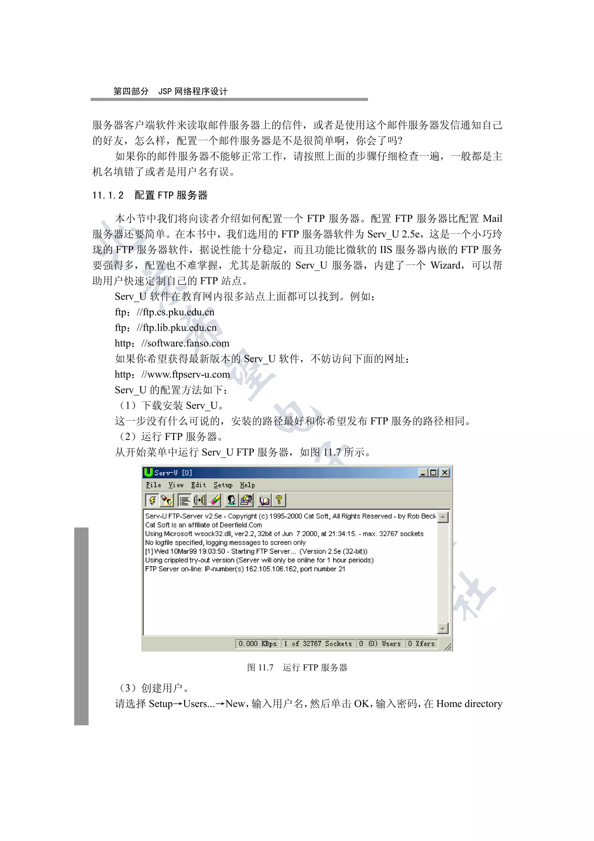 第四部分        JSP 网络程序设计


服务器客户端软件来读取邮件服务器上的信件 或者是使用这个邮件服务器发信通知自己
的好友 怎么样 配置一个邮件服务器是不是很简单啊 你会了吗?
  如果你的邮件服务器不能够正常工作 请按照上面的步骤仔细检查一遍 一般都是主
机名填错了或者是用户名有误

11.1.2       配置 FTP 服务器

   本小节中我们将向读者介绍如何配置一个 FTP 服务器 配置 FTP 服务器比配置 Mail
服务器还要简单 在本书中 我们选用的 FTP 服务器软件为 Serv_U 2.5e 这是一个小巧玲


珑的 FTP 服务器软件 据说性能十分稳定 而且功能比微软的 IIS 服务器内嵌的 FTP 服务
要强得多 配置也不难掌握 尤其是新版的 Serv_U 服务器 内建了一个 Wizard 可以帮
助用户快速定制自己的 FTP 站点
  

   Serv_U 软件在教育网内很多站点上面都可以找到 例如
   ftp //ftp.cs.pku.edu.cn
              

   ftp //ftp.lib.pku.edu.cn
   http //software.fanso.com
   如果你希望获得最新版本的 Serv_U 软件 不妨访问下面的网址
               

   http //www.ftpserv-u.com
   Serv_U 的配置方法如下
      1 下载安装 Serv_U
                             

   这一步没有什么可说的 安装的路径最好和你希望发布 FTP 服务的路径相同
      2 运行 FTP 服务器
   从开始菜单中运行 Serv_U FTP 服务器 如图 11.7 所示
                                      
                                            
                                                   
                                                   	


                             图 11.7   运行 FTP 服务器

         3
       创建用户
    请选择 Setup Users... New 输入用户名 然后单击 OK 输入密码 在 Home directory
 