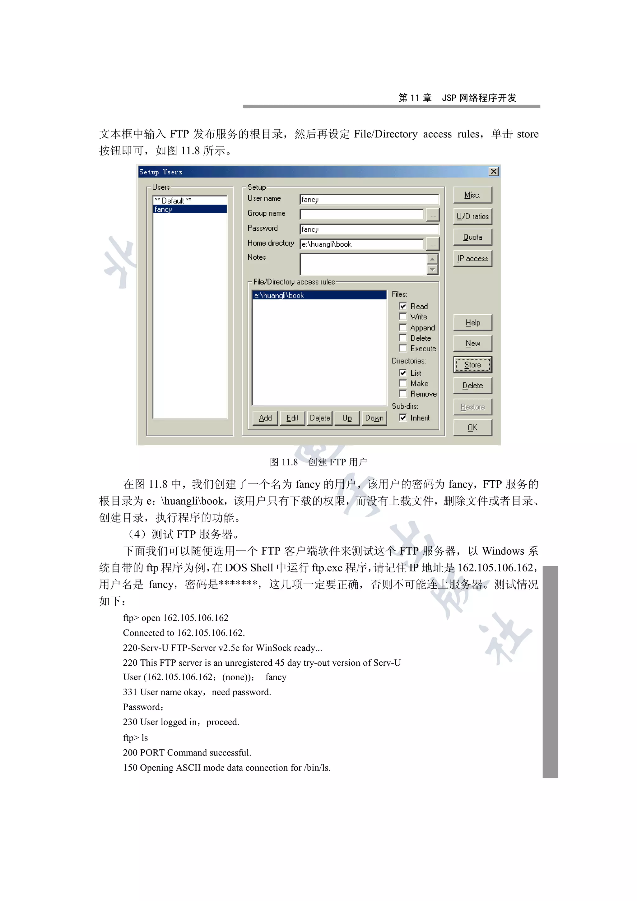 第 11 章   JSP 网络程序开发


文本框中输入 FTP 发布服务的根目录 然后再设定 File/Directory access rules                                     单击 store
按钮即可 如图 11.8 所示

 
               
                
                                      

                                          图 11.8    创建 FTP 用户

  在图 11.8 中 我们创建了一个名为 fancy 的用户 该用户的密码为 fancy FTP 服务的
                                                   

根目录为 e huanglibook 该用户只有下载的权限 而没有上载文件 删除文件或者目录
创建目录 执行程序的功能
   4 测试 FTP 服务器
                                                              

  下面我们可以随便选用一个 FTP 客户端软件来测试这个 FTP 服务器 以 Windows 系
统自带的 ftp 程序为例 在 DOS Shell 中运行 ftp.exe 程序 请记住 IP 地址是 162.105.106.162
用户名是 fancy 密码是******* 这几项一定要正确 否则不可能连上服务器 测试情况
                                                                          

如下
     ftp open 162.105.106.162
                                                                                    	

     Connected to 162.105.106.162.
     220-Serv-U FTP-Server v2.5e for WinSock ready...
     220 This FTP server is an unregistered 45 day try-out version of Serv-U
     User (162.105.106.162 (none))       fancy
     331 User name okay need password.
     Password
     230 User logged in   proceed.
     ftp ls
     200 PORT Command successful.
     150 Opening ASCII mode data connection for /bin/ls.
 