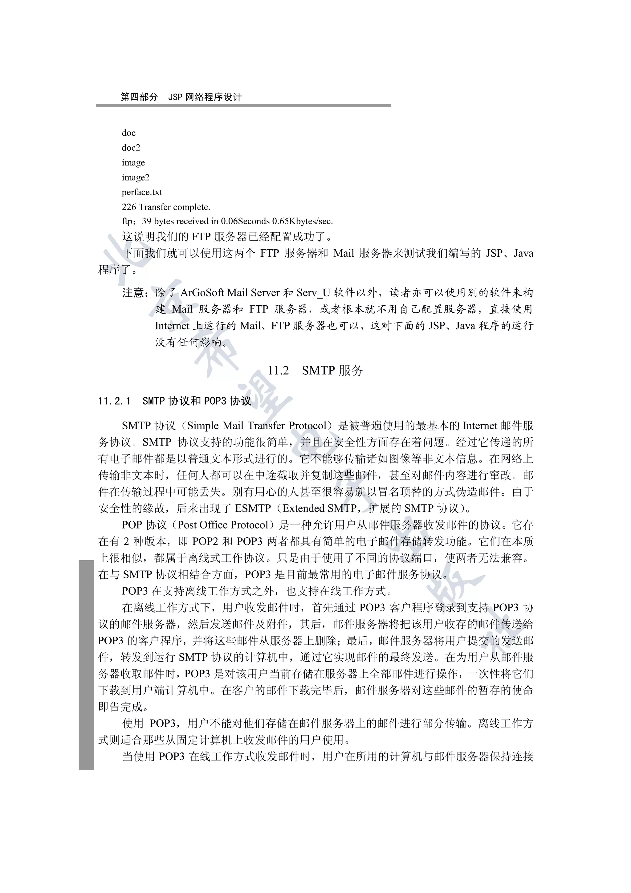 第四部分           JSP 网络程序设计


    doc
    doc2
    image
    image2
    perface.txt
    226 Transfer complete.
    ftp 39 bytes received in 0.06Seconds 0.65Kbytes/sec.
  这说明我们的 FTP 服务器已经配置成功了
  下面我们就可以使用这两个 FTP 服务器和 Mail 服务器来测试我们编写的 JSP Java


程序了

    注意 除了 ArGoSoft Mail Server 和 Serv_U 软件以外 读者亦可以使用别的软件来构
  

       建 Mail 服务器和 FTP 服务器 或者根本就不用自己配置服务器 直接使用
       Internet 上运行的 Mail FTP 服务器也可以 这对下面的 JSP Java 程序的运行
             没有任何影响
             


                                       11.2     SMTP 服务
              

11.2.1     SMTP 协议和 POP3 协议

  SMTP 协议 Simple Mail Transfer Protocol 是被普遍使用的最基本的 Internet 邮件服
                                   

务协议 SMTP 协议支持的功能很简单 并且在安全性方面存在着问题 经过它传递的所
有电子邮件都是以普通文本形式进行的 它不能够传输诸如图像等非文本信息 在网络上
传输非文本时 任何人都可以在中途截取并复制这些邮件 甚至对邮件内容进行窜改 邮
                                               

件在传输过程中可能丢失 别有用心的人甚至很容易就以冒名顶替的方式伪造邮件 由于
安全性的缘故 后来出现了 ESMTP Extended SMTP 扩展的 SMTP 协议
    POP 协议 Post Office Protocol 是一种允许用户从邮件服务器收发邮件的协议 它存
                                                           

在有 2 种版本 即 POP2 和 POP3 两者都具有简单的电子邮件存储转发功能 它们在本质
上很相似 都属于离线式工作协议 只是由于使用了不同的协议端口 使两者无法兼容
在与 SMTP 协议相结合方面 POP3 是目前最常用的电子邮件服务协议
                                                           

    POP3 在支持离线工作方式之外 也支持在线工作方式
    在离线工作方式下 用户收发邮件时 首先通过 POP3 客户程序登录到支持 POP3 协
议的邮件服务器 然后发送邮件及附件 其后 邮件服务器将把该用户收存的邮件传送给
                                                               	

POP3 的客户程序 并将这些邮件从服务器上删除 最后 邮件服务器将用户提交的发送邮
件 转发到运行 SMTP 协议的计算机中 通过它实现邮件的最终发送 在为用户从邮件服
务器收取邮件时 POP3 是对该用户当前存储在服务器上全部邮件进行操作 一次性将它们
下载到用户端计算机中 在客户的邮件下载完毕后 邮件服务器对这些邮件的暂存的使命
即告完成
    使用 POP3 用户不能对他们存储在邮件服务器上的邮件进行部分传输 离线工作方
式则适合那些从固定计算机上收发邮件的用户使用
    当使用 POP3 在线工作方式收发邮件时 用户在所用的计算机与邮件服务器保持连接
 