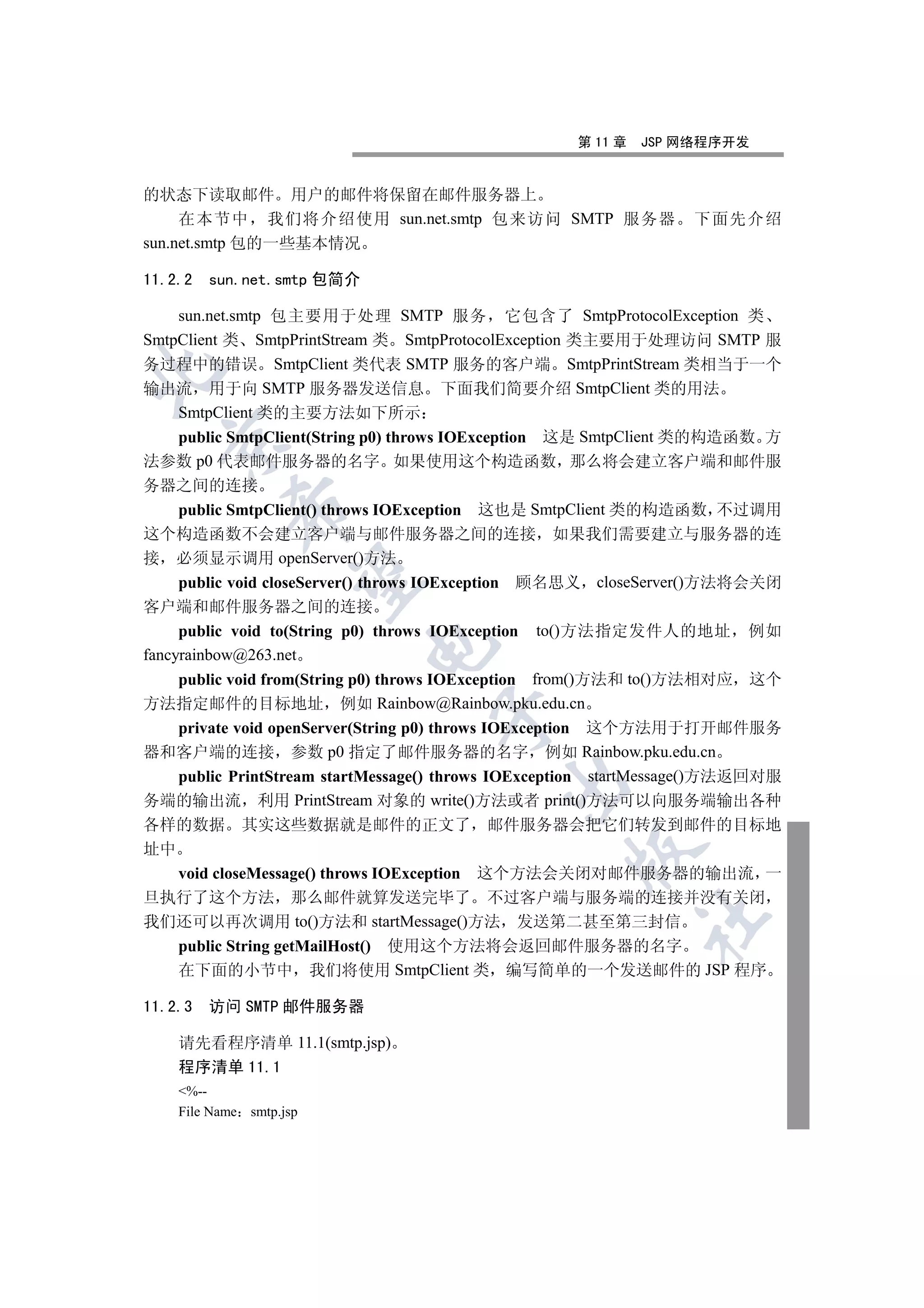 第 11 章   JSP 网络程序开发


的状态下读取邮件 用户的邮件将保留在邮件服务器上
     在本节中 我们将介绍使用 sun.net.smtp 包来访问 SMTP 服务器                       下面先介绍
sun.net.smtp 包的一些基本情况

11.2.2   sun.net.smtp 包简介

    sun.net.smtp 包主要用于处理 SMTP 服务 它包含了 SmtpProtocolException 类
SmtpClient 类 SmtpPrintStream 类 SmtpProtocolException 类主要用于处理访问 SMTP 服
务过程中的错误 SmtpClient 类代表 SMTP 服务的客户端 SmtpPrintStream 类相当于一个


输出流 用于向 SMTP 服务器发送信息 下面我们简要介绍 SmtpClient 类的用法
    SmtpClient 类的主要方法如下所示
    public SmtpClient(String p0) throws IOException 这是 SmtpClient 类的构造函数 方
  

法参数 p0 代表邮件服务器的名字 如果使用这个构造函数 那么将会建立客户端和邮件服
务器之间的连接
           

  public SmtpClient() throws IOException 这也是 SmtpClient 类的构造函数 不过调用
这个构造函数不会建立客户端与邮件服务器之间的连接 如果我们需要建立与服务器的连
接 必须显示调用 openServer()方法
            

  public void closeServer() throws IOException 顾名思义 closeServer()方法将会关闭
客户端和邮件服务器之间的连接
     public void to(String p0) throws IOException   to()方法指定发件人的地址      例如
                             

fancyrainbow@263.net
  public void from(String p0) throws IOException from()方法和 to()方法相对应 这个
方法指定邮件的目标地址 例如 Rainbow@Rainbow.pku.edu.cn
                                      

  private void openServer(String p0) throws IOException 这个方法用于打开邮件服务
器和客户端的连接 参数 p0 指定了邮件服务器的名字 例如 Rainbow.pku.edu.cn
  public PrintStream startMessage() throws IOException startMessage()方法返回对服
                                               

务端的输出流 利用 PrintStream 对象的 write()方法或者 print()方法可以向服务端输出各种
各样的数据 其实这些数据就是邮件的正文了 邮件服务器会把它们转发到邮件的目标地
址中
                                                      

   void closeMessage() throws IOException 这个方法会关闭对邮件服务器的输出流 一
旦执行了这个方法 那么邮件就算发送完毕了 不过客户端与服务端的连接并没有关闭
                                                               	

我们还可以再次调用 to()方法和 startMessage()方法 发送第二甚至第三封信
    public String getMailHost() 使用这个方法将会返回邮件服务器的名字
    在下面的小节中 我们将使用 SmtpClient 类 编写简单的一个发送邮件的 JSP 程序

11.2.3 访问 SMTP 邮件服务器

    请先看程序清单 11.1(smtp.jsp)
    程序清单 11.1
    %--
    File Name smtp.jsp
 