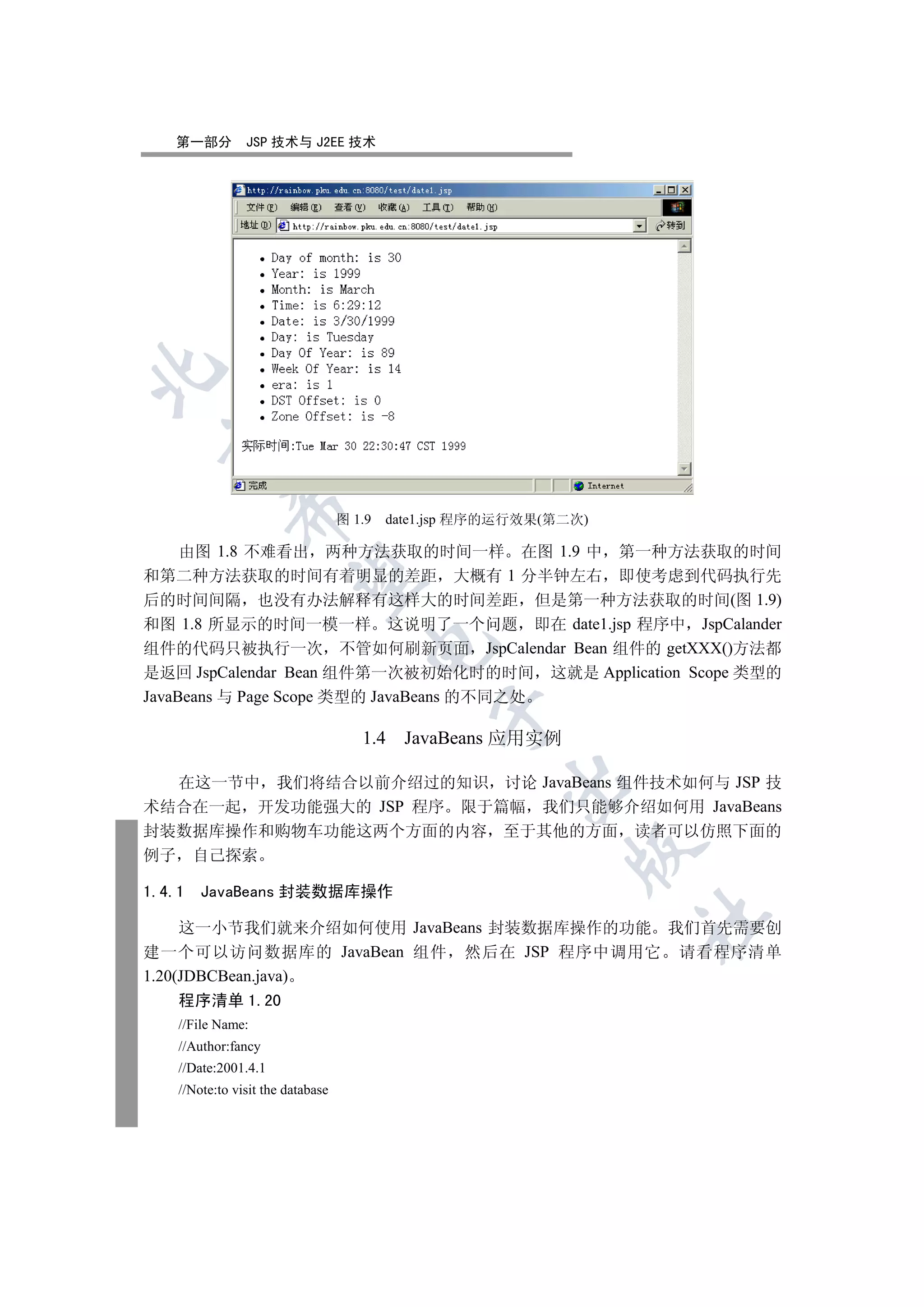 第一部分         JSP 技术与 J2EE 技术

  
             

                                   图 1.9   date1.jsp 程序的运行效果(第二次)

     由图 1.8 不难看出 两种方法获取的时间一样 在图 1.9 中 第一种方法获取的时间
和第二种方法获取的时间有着明显的差距 大概有 1 分半钟左右 即使考虑到代码执行先
              

后的时间间隔 也没有办法解释有这样大的时间差距 但是第一种方法获取的时间(图 1.9)
和图 1.8 所显示的时间一模一样 这说明了一个问题 即在 date1.jsp 程序中 JspCalander
                                       

组件的代码只被执行一次 不管如何刷新页面 JspCalendar Bean 组件的 getXXX()方法都
是返回 JspCalendar Bean 组件第一次被初始化时的时间 这就是 Application Scope 类型的
JavaBeans 与 Page Scope 类型的 JavaBeans 的不同之处
                                                

                                      1.4 JavaBeans 应用实例

  在这一节中 我们将结合以前介绍过的知识 讨论 JavaBeans 组件技术如何与 JSP 技
                                                       

术结合在一起 开发功能强大的 JSP 程序 限于篇幅 我们只能够介绍如何用 JavaBeans
封装数据库操作和购物车功能这两个方面的内容 至于其他的方面 读者可以仿照下面的
                                                               

例子 自己探索

1.4.1   JavaBeans 封装数据库操作
                                                                    	

     这一小节我们就来介绍如何使用 JavaBeans 封装数据库操作的功能 我们首先需要创
建一个可以访问数据库的 JavaBean 组件 然后在 JSP 程序中调用它 请看程序清单
1.20(JDBCBean.java)
    程序清单 1.20
    //File Name:
    //Author:fancy
    //Date:2001.4.1
    //Note:to visit the database
 
