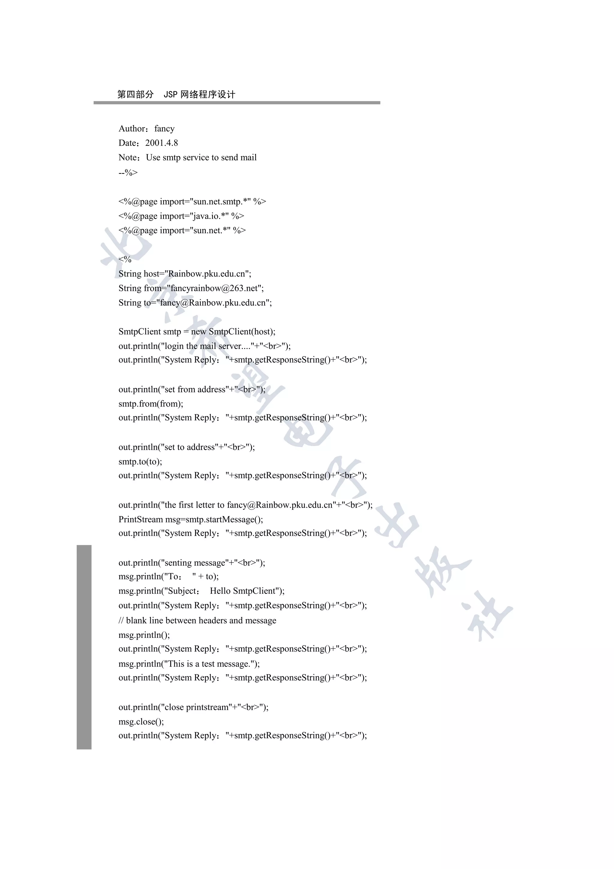 第四部分        JSP 网络程序设计


Author fancy
Date 2001.4.8
Note Use smtp service to send mail
--%


%@page import=sun.net.smtp.* %
%@page import=java.io.* %
%@page import=sun.net.* %


%
String host=Rainbow.pku.edu.cn;
String from=fancyrainbow@263.net;


String to=fancy@Rainbow.pku.edu.cn;


SmtpClient smtp = new SmtpClient(host);
         

out.println(login the mail server....+br);
out.println(System Reply +smtp.getResponseString()+br);
          

out.println(set from address+br);
smtp.from(from);
out.println(System Reply +smtp.getResponseString()+br);
                                  

out.println(set to address+br);
smtp.to(to);
                                              

out.println(System Reply +smtp.getResponseString()+br);


out.println(the first letter to fancy@Rainbow.pku.edu.cn+br);
                                                         

PrintStream msg=smtp.startMessage();
out.println(System Reply +smtp.getResponseString()+br);


out.println(senting message+br);
                                                                      

msg.println(To      + to);
msg.println(Subject    Hello SmtpClient);
out.println(System Reply +smtp.getResponseString()+br);
                                                                      	

// blank line between headers and message
msg.println();
out.println(System Reply +smtp.getResponseString()+br);
msg.println(This is a test message.);
out.println(System Reply +smtp.getResponseString()+br);


out.println(close printstream+br);
msg.close();
out.println(System Reply +smtp.getResponseString()+br);
 