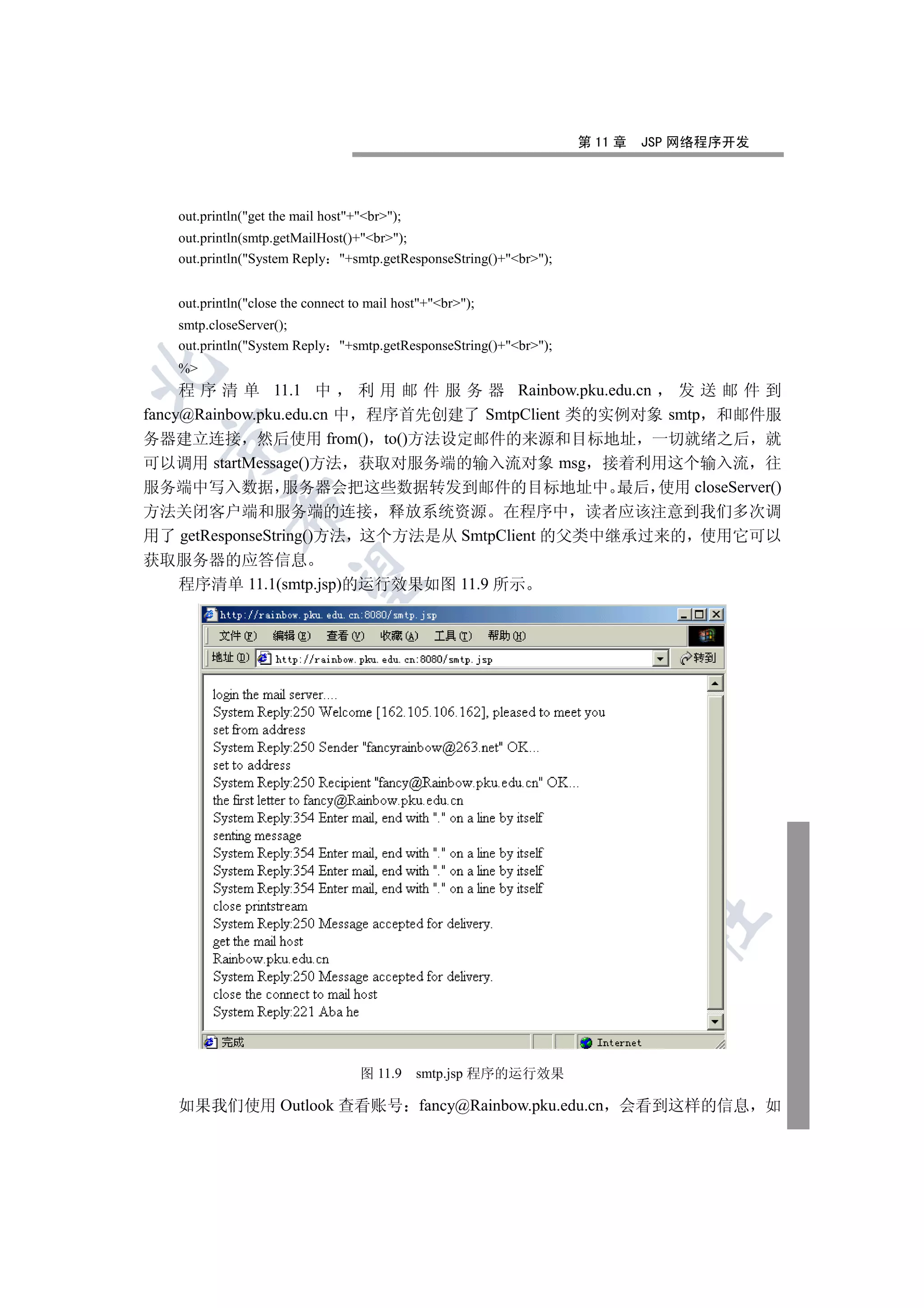 第 11 章   JSP 网络程序开发




   out.println(get the mail host+br);
   out.println(smtp.getMailHost()+br);
   out.println(System Reply +smtp.getResponseString()+br);


   out.println(close the connect to mail host+br);
   smtp.closeServer();
   out.println(System Reply +smtp.getResponseString()+br);
   %


     程 序 清 单 11.1 中        利 用 邮 件 服 务 器 Rainbow.pku.edu.cn 发送邮件到
fancy@Rainbow.pku.edu.cn 中 程序首先创建了 SmtpClient 类的实例对象 smtp 和邮件服
务器建立连接 然后使用 from() to()方法设定邮件的来源和目标地址 一切就绪之后 就
 

可以调用 startMessage()方法 获取对服务端的输入流对象 msg 接着利用这个输入流 往
服务端中写入数据 服务器会把这些数据转发到邮件的目标地址中 最后 使用 closeServer()
            

方法关闭客户端和服务端的连接 释放系统资源 在程序中 读者应该注意到我们多次调
用了 getResponseString()方法 这个方法是从 SmtpClient 的父类中继承过来的 使用它可以
获取服务器的应答信息
             

   程序清单 11.1(smtp.jsp)的运行效果如图 11.9 所示
                                    
                                                 
                                                           
                                                                   
                                                                            	



                                   图 11.9     smtp.jsp 程序的运行效果

   如果我们使用 Outlook 查看账号 fancy@Rainbow.pku.edu.cn 会看到这样的信息 如
 