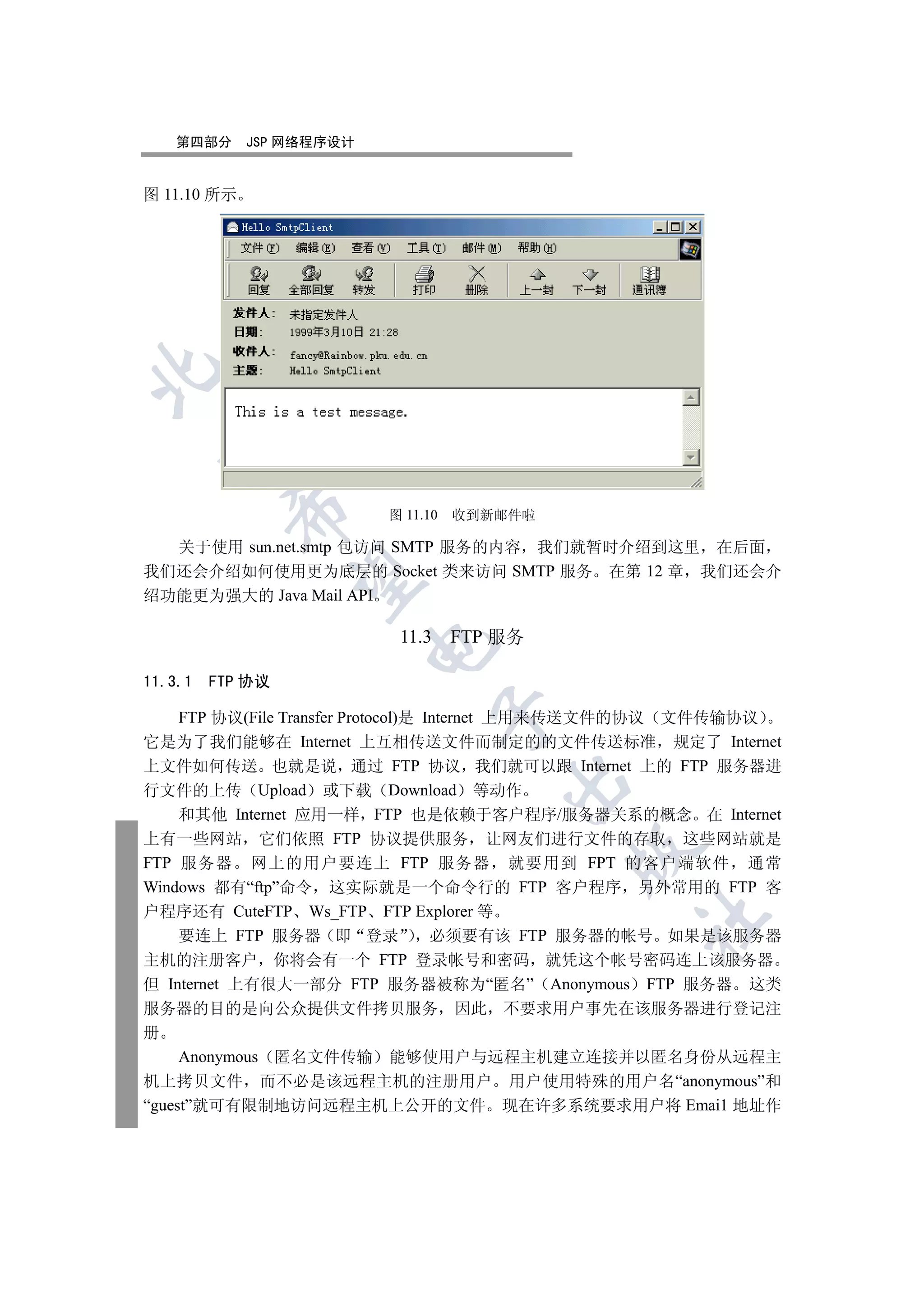第四部分      JSP 网络程序设计


图 11.10 所示

  
           

                          图 11.10   收到新邮件啦

  关于使用 sun.net.smtp 包访问 SMTP 服务的内容 我们就暂时介绍到这里 在后面
我们还会介绍如何使用更为底层的 Socket 类来访问 SMTP 服务 在第 12 章 我们还会介
            

绍功能更为强大的 Java Mail API

                           11.3     FTP 服务
                          


11.3.1   FTP 协议
                                  

    FTP 协议(File Transfer Protocol)是 Internet 上用来传送文件的协议 文件传输协议
它是为了我们能够在 Internet 上互相传送文件而制定的的文件传送标准 规定了 Internet
上文件如何传送 也就是说 通过 FTP 协议 我们就可以跟 Internet 上的 FTP 服务器进
                                        

行文件的上传 Upload 或下载 Download 等动作
    和其他 Internet 应用一样 FTP 也是依赖于客户程序/服务器关系的概念 在 Internet
上有一些网站 它们依照 FTP 协议提供服务 让网友们进行文件的存取 这些网站就是
                                             

FTP 服务器 网上的用户要连上 FTP 服务器 就要用到 FPT 的客户端软件 通常
Windows 都有“ftp”命令 这实际就是一个命令行的 FTP 客户程序 另外常用的 FTP 客
户程序还有 CuteFTP Ws_FTP FTP Explorer 等
                                                	

    要连上 FTP 服务器 即 登录                 必须要有该 FTP 服务器的帐号 如果是该服务器
主机的注册客户 你将会有一个 FTP 登录帐号和密码 就凭这个帐号密码连上该服务器
但 Internet 上有很大一部分 FTP 服务器被称为“匿名” Anonymous FTP 服务器 这类
服务器的目的是向公众提供文件拷贝服务 因此 不要求用户事先在该服务器进行登记注
册
     Anonymous 匿名文件传输 能够使用户与远程主机建立连接并以匿名身份从远程主
机上拷贝文件 而不必是该远程主机的注册用户 用户使用特殊的用户名“anonymous”和
“guest”就可有限制地访问远程主机上公开的文件 现在许多系统要求用户将 Emai1 地址作
 