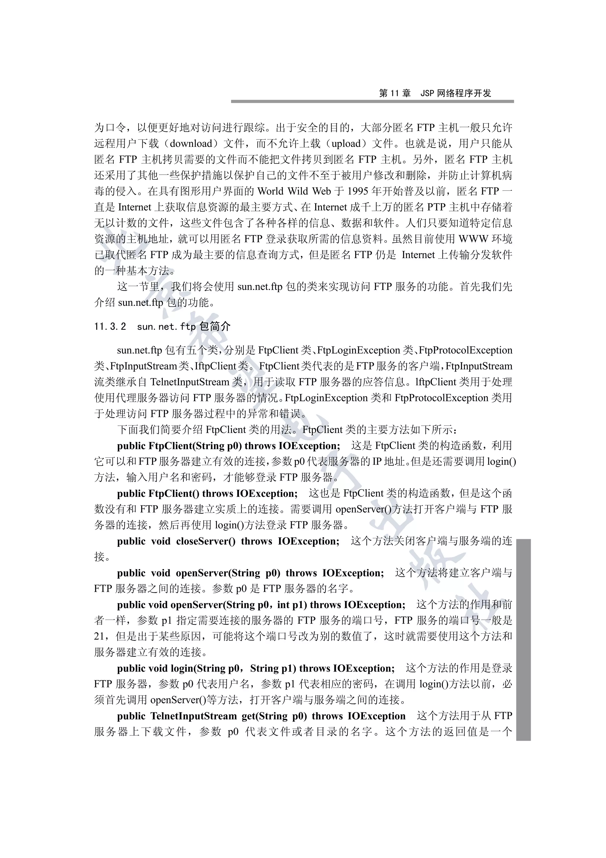 第 11 章   JSP 网络程序开发


为口令 以便更好地对访问进行跟综 出于安全的目的 大部分匿名 FTP 主机一般只允许
远程用户下载 download 文件 而不允许上载 upload 文件 也就是说 用户只能从
匿名 FTP 主机拷贝需要的文件而不能把文件拷贝到匿名 FTP 主机 另外 匿名 FTP 主机
还采用了其他一些保护措施以保护自己的文件不至于被用户修改和删除 并防止计算机病
毒的侵入 在具有图形用户界面的 World Wild Web 于 1995 年开始普及以前 匿名 FTP 一
直是 Internet 上获取信息资源的最主要方式 在 Internet 成千上万的匿名 PTP 主机中存储着
无以计数的文件 这些文件包含了各种各样的信息 数据和软件 人们只要知道特定信息
资源的主机地址 就可以用匿名 FTP 登录获取所需的信息资料 虽然目前使用 WWW 环境


已取代匿名 FTP 成为最主要的信息查询方式 但是匿名 FTP 仍是 Internet 上传输分发软件
的一种基本方法
   这一节里 我们将会使用 sun.net.ftp 包的类来实现访问 FTP 服务的功能 首先我们先
    

介绍 sun.net.ftp 包的功能

11.3.2   sun.net.ftp 包简介
           

   sun.net.ftp 包有五个类 分别是 FtpClient 类 FtpLoginException 类 FtpProtocolException
类 FtpInputStream 类 IftpClient 类 FtpClient 类代表的是 FTP 服务的客户端 FtpInputStream
            

流类继承自 TelnetInputStream 类 用于读取 FTP 服务器的应答信息 lftpClient 类用于处理
使用代理服务器访问 FTP 服务器的情况 FtpLoginException 类和 FtpProtocolException 类用
于处理访问 FTP 服务器过程中的异常和错误
                             

   下面我们简要介绍 FtpClient 类的用法 FtpClient 类的主要方法如下所示
   public FtpClient(String p0) throws IOException; 这是 FtpClient 类的构造函数 利用
它可以和 FTP 服务器建立有效的连接 参数 p0 代表服务器的 IP 地址 但是还需要调用 login()
                                      

方法 输入用户名和密码 才能够登录 FTP 服务器
   public FtpClient() throws IOException; 这也是 FtpClient 类的构造函数 但是这个函
数没有和 FTP 服务器建立实质上的连接 需要调用 openServer()方法打开客户端与 FTP 服
                                               

务器的连接 然后再使用 login()方法登录 FTP 服务器
    public void closeServer() throws IOException;   这个方法关闭客户端与服务端的连
接
                                                      

    public void openServer(String p0) throws IOException; 这个方法将建立客户端与
FTP 服务器之间的连接 参数 p0 是 FTP 服务器的名字
                                                               	

    public void openServer(String p0 int p1) throws IOException; 这个方法的作用和前
者一样 参数 p1 指定需要连接的服务器的 FTP 服务的端口号 FTP 服务的端口号一般是
21 但是出于某些原因 可能将这个端口号改为别的数值了 这时就需要使用这个方法和
服务器建立有效的连接
    public void login(String p0 String p1) throws IOException; 这个方法的作用是登录
FTP 服务器 参数 p0 代表用户名 参数 p1 代表相应的密码 在调用 login()方法以前 必
须首先调用 openServer()等方法 打开客户端与服务端之间的连接
    public TelnetInputStream get(String p0) throws IOException 这个方法用于从 FTP
服务器上下载文件 参数 p0 代表文件或者目录的名字 这个方法的返回值是一个
 