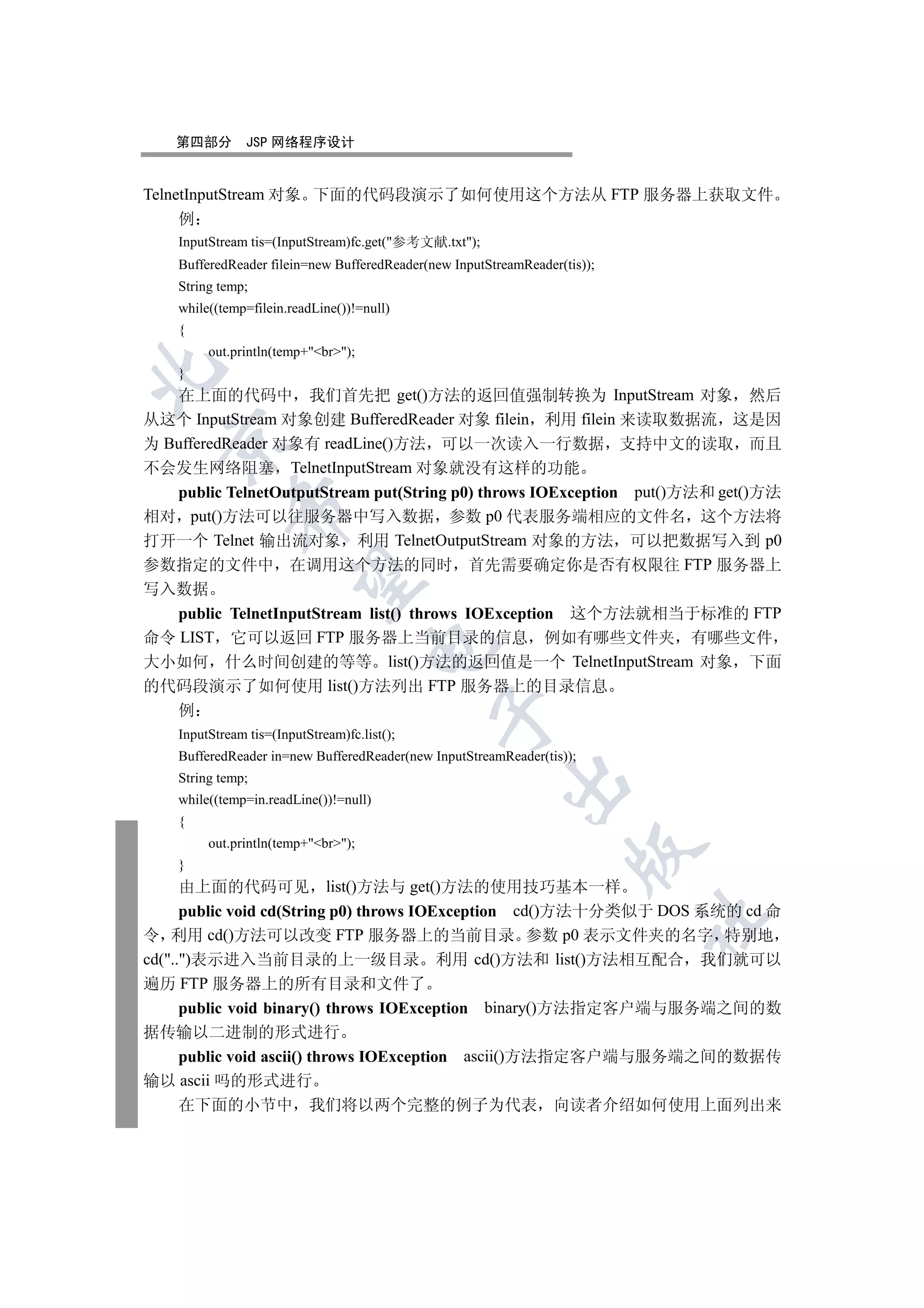 第四部分        JSP 网络程序设计


TelnetInputStream 对象 下面的代码段演示了如何使用这个方法从 FTP 服务器上获取文件
     例
    InputStream tis=(InputStream)fc.get(参考文献.txt);
    BufferedReader filein=new BufferedReader(new InputStreamReader(tis));
    String temp;
    while((temp=filein.readLine())!=null)
    {
         out.println(temp+br);


    }
   在上面的代码中 我们首先把 get()方法的返回值强制转换为 InputStream 对象 然后
从这个 InputStream 对象创建 BufferedReader 对象 filein 利用 filein 来读取数据流 这是因
  

为 BufferedReader 对象有 readLine()方法 可以一次读入一行数据 支持中文的读取 而且
不会发生网络阻塞 TelnetInputStream 对象就没有这样的功能
   public TelnetOutputStream put(String p0) throws IOException put()方法和 get()方法
             

相对 put()方法可以往服务器中写入数据 参数 p0 代表服务端相应的文件名 这个方法将
打开一个 Telnet 输出流对象 利用 TelnetOutputStream 对象的方法 可以把数据写入到 p0
参数指定的文件中 在调用这个方法的同时 首先需要确定你是否有权限往 FTP 服务器上
              

写入数据
   public TelnetInputStream list() throws IOException 这个方法就相当于标准的 FTP
命令 LIST 它可以返回 FTP 服务器上当前目录的信息 例如有哪些文件夹 有哪些文件
                                      

大小如何 什么时间创建的等等 list()方法的返回值是一个 TelnetInputStream 对象 下面
的代码段演示了如何使用 list()方法列出 FTP 服务器上的目录信息
    例
                                              

    InputStream tis=(InputStream)fc.list();
    BufferedReader in=new BufferedReader(new InputStreamReader(tis));
    String temp;
                                                          

    while((temp=in.readLine())!=null)
    {
         out.println(temp+br);
                                                                     

    }
      由上面的代码可见 list()方法与 get()方法的使用技巧基本一样
      public void cd(String p0) throws IOException cd()方法十分类似于 DOS 系统的 cd 命
                                                                            	

令 利用 cd()方法可以改变 FTP 服务器上的当前目录 参数 p0 表示文件夹的名字 特别地
cd(..)表示进入当前目录的上一级目录 利用 cd()方法和 list()方法相互配合 我们就可以
遍历 FTP 服务器上的所有目录和文件了
      public void binary() throws IOException binary()方法指定客户端与服务端之间的数
据传输以二进制的形式进行
   public void ascii() throws IOException ascii()方法指定客户端与服务端之间的数据传
输以 ascii 吗的形式进行
   在下面的小节中 我们将以两个完整的例子为代表 向读者介绍如何使用上面列出来
 