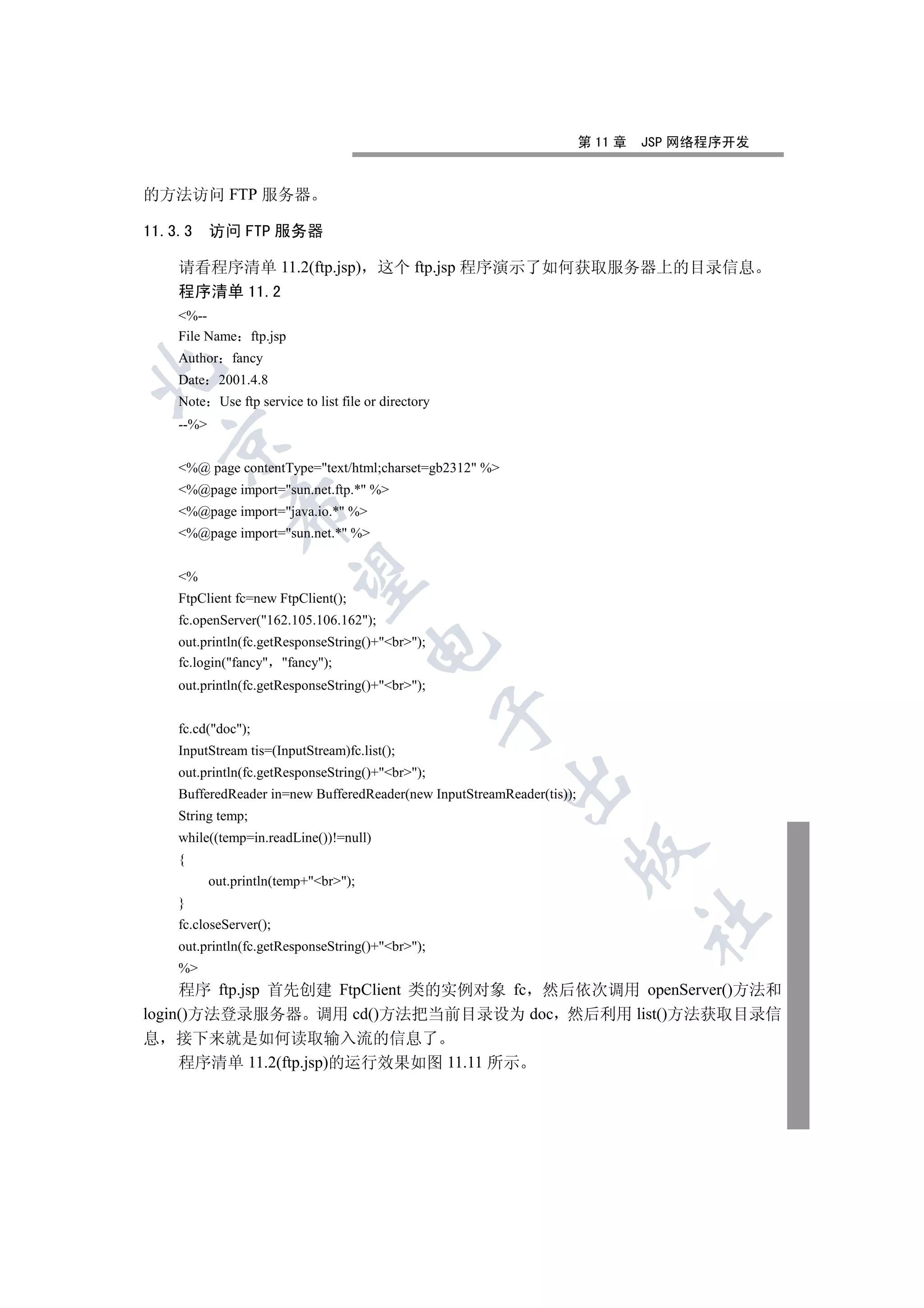 第 11 章   JSP 网络程序开发


的方法访问 FTP 服务器

11.3.3     访问 FTP 服务器

    请看程序清单 11.2(ftp.jsp) 这个 ftp.jsp 程序演示了如何获取服务器上的目录信息
    程序清单 11.2
    %--
    File Name ftp.jsp
    Author fancy


    Date 2001.4.8
    Note Use ftp service to list file or directory
    --%
  

    %@ page contentType=text/html;charset=gb2312 %
    %@page import=sun.net.ftp.* %
              

    %@page import=java.io.* %
    %@page import=sun.net.* %
               

    %
    FtpClient fc=new FtpClient();
    fc.openServer(162.105.106.162);
    out.println(fc.getResponseString()+br);
                                       

    fc.login(fancy fancy);
    out.println(fc.getResponseString()+br);
                                                     

    fc.cd(doc);
    InputStream tis=(InputStream)fc.list();
    out.println(fc.getResponseString()+br);
                                                         

    BufferedReader in=new BufferedReader(new InputStreamReader(tis));
    String temp;
    while((temp=in.readLine())!=null)
                                                                    

    {
           out.println(temp+br);
    }
                                                                                 	

    fc.closeServer();
    out.println(fc.getResponseString()+br);
    %
     程序 ftp.jsp 首先创建 FtpClient 类的实例对象 fc 然后依次调用 openServer()方法和
login()方法登录服务器 调用 cd()方法把当前目录设为 doc 然后利用 list()方法获取目录信
息 接下来就是如何读取输入流的信息了
     程序清单 11.2(ftp.jsp)的运行效果如图 11.11 所示
 