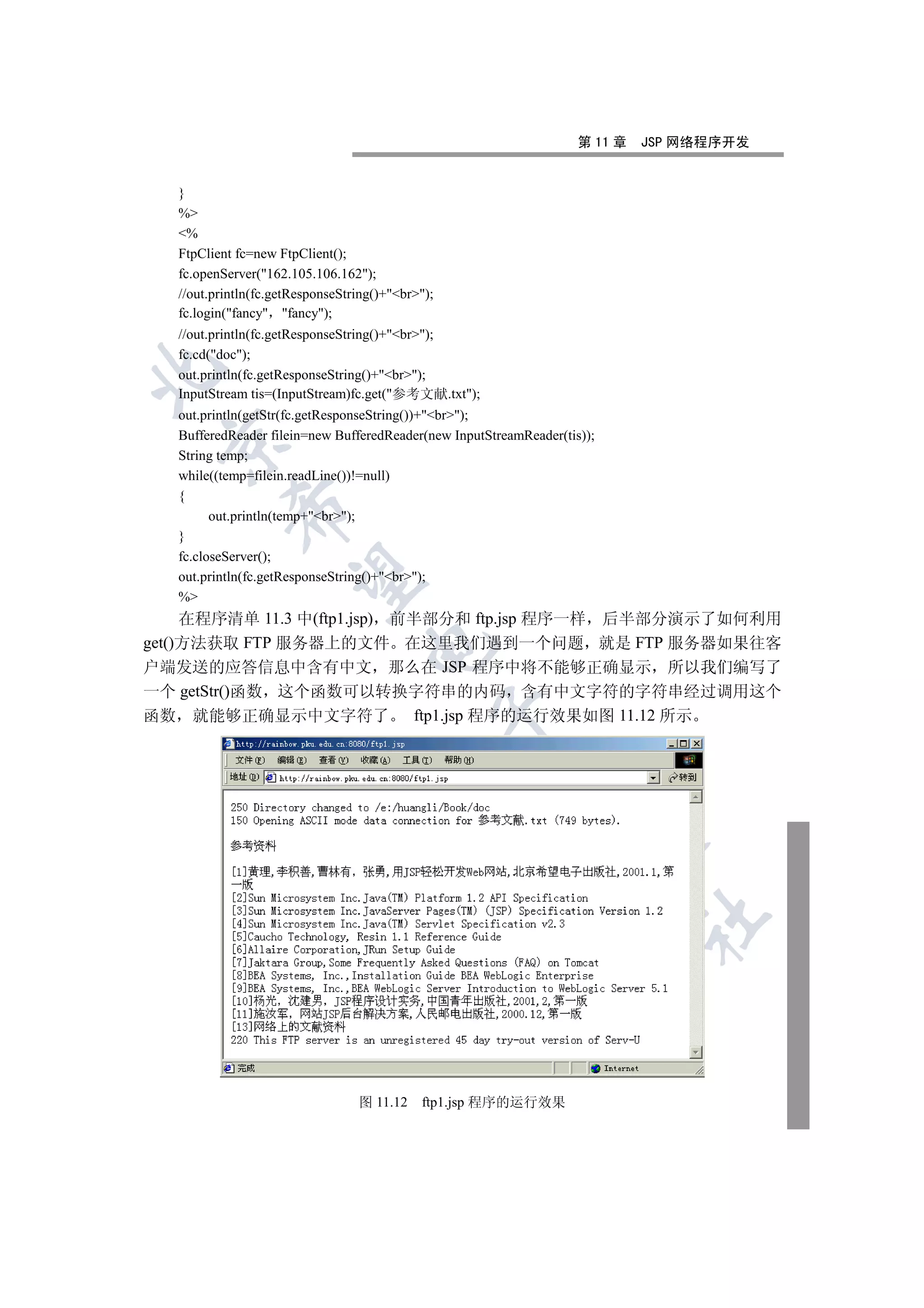 第 11 章   JSP 网络程序开发


   }
   %
   %
   FtpClient fc=new FtpClient();
   fc.openServer(162.105.106.162);
   //out.println(fc.getResponseString()+br);
   fc.login(fancy fancy);
   //out.println(fc.getResponseString()+br);
   fc.cd(doc);


   out.println(fc.getResponseString()+br);
   InputStream tis=(InputStream)fc.get(参考文献.txt);
   out.println(getStr(fc.getResponseString())+br);
   BufferedReader filein=new BufferedReader(new InputStreamReader(tis));
 

   String temp;
   while((temp=filein.readLine())!=null)
   {
            

         out.println(temp+br);
   }
   fc.closeServer();
             

   out.println(fc.getResponseString()+br);
   %
     在程序清单 11.3 中(ftp1.jsp) 前半部分和 ftp.jsp 程序一样 后半部分演示了如何利用
get()方法获取 FTP 服务器上的文件 在这里我们遇到一个问题 就是 FTP 服务器如果往客
                                    

户端发送的应答信息中含有中文 那么在 JSP 程序中将不能够正确显示 所以我们编写了
一个 getStr()函数 这个函数可以转换字符串的内码 含有中文字符的字符串经过调用这个
                                                   

函数 就能够正确显示中文字符了 ftp1.jsp 程序的运行效果如图 11.12 所示
                                                         
                                                                    
                                                                              	



                                  图 11.12    ftp1.jsp 程序的运行效果
 