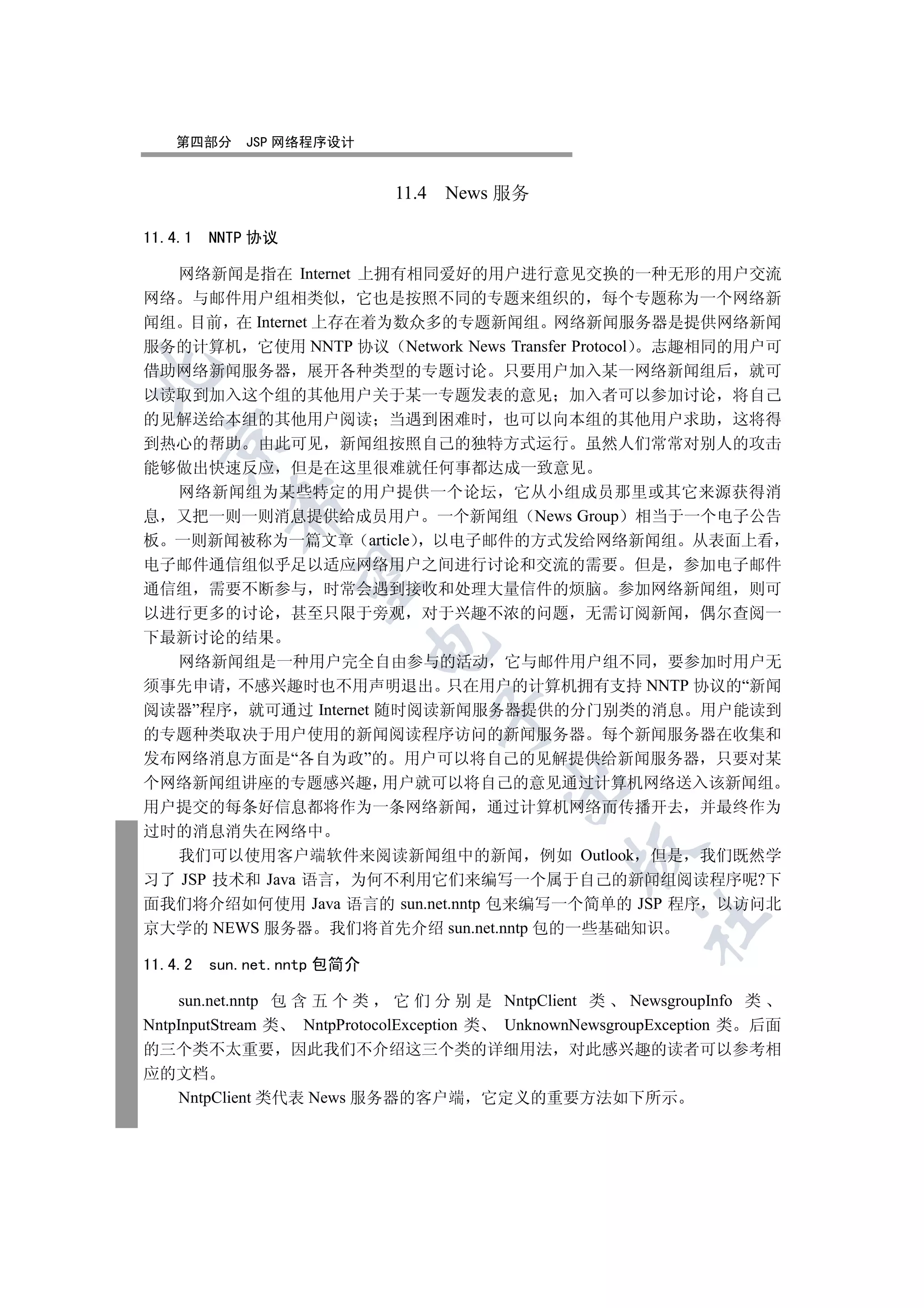 第四部分     JSP 网络程序设计


                             11.4 News 服务

11.4.1   NNTP 协议

  网络新闻是指在 Internet 上拥有相同爱好的用户进行意见交换的一种无形的用户交流
网络 与邮件用户组相类似 它也是按照不同的专题来组织的 每个专题称为一个网络新
闻组 目前 在 Internet 上存在着为数众多的专题新闻组 网络新闻服务器是提供网络新闻
服务的计算机 它使用 NNTP 协议 Network News Transfer Protocol 志趣相同的用户可
借助网络新闻服务器 展开各种类型的专题讨论 只要用户加入某一网络新闻组后 就可


以读取到加入这个组的其他用户关于某一专题发表的意见 加入者可以参加讨论 将自己
的见解送给本组的其他用户阅读 当遇到困难时 也可以向本组的其他用户求助 这将得
  

到热心的帮助 由此可见 新闻组按照自己的独特方式运行 虽然人们常常对别人的攻击
能够做出快速反应 但是在这里很难就任何事都达成一致意见
  网络新闻组为某些特定的用户提供一个论坛 它从小组成员那里或其它来源获得消
           

息 又把一则一则消息提供给成员用户 一个新闻组 News Group 相当于一个电子公告
板 一则新闻被称为一篇文章 article 以电子邮件的方式发给网络新闻组 从表面上看
电子邮件通信组似乎足以适应网络用户之间进行讨论和交流的需要 但是 参加电子邮件
            

通信组 需要不断参与 时常会遇到接收和处理大量信件的烦脑 参加网络新闻组 则可
以进行更多的讨论 甚至只限于旁观 对于兴趣不浓的问题 无需订阅新闻 偶尔查阅一
下最新讨论的结果
                            

  网络新闻组是一种用户完全自由参与的活动 它与邮件用户组不同 要参加时用户无
须事先申请 不感兴趣时也不用声明退出 只在用户的计算机拥有支持 NNTP 协议的“新闻
阅读器”程序 就可通过 Internet 随时阅读新闻服务器提供的分门别类的消息 用户能读到
                                 

的专题种类取决于用户使用的新闻阅读程序访问的新闻服务器 每个新闻服务器在收集和
发布网络消息方面是“各自为政”的 用户可以将自己的见解提供给新闻服务器 只要对某
                                         

个网络新闻组讲座的专题感兴趣 用户就可以将自己的意见通过计算机网络送入该新闻组
用户提交的每条好信息都将作为一条网络新闻 通过计算机网络而传播开去 并最终作为
过时的消息消失在网络中
                                                 

  我们可以使用客户端软件来阅读新闻组中的新闻 例如 Outlook 但是 我们既然学
习了 JSP 技术和 Java 语言 为何不利用它们来编写一个属于自己的新闻组阅读程序呢?下
面我们将介绍如何使用 Java 语言的 sun.net.nntp 包来编写一个简单的 JSP 程序 以访问北
                                                         	

京大学的 NEWS 服务器 我们将首先介绍 sun.net.nntp 包的一些基础知识

11.4.2   sun.net.nntp 包简介

    sun.net.nntp 包 含 五 个 类      它 们 分 别 是 NntpClient 类 NewsgroupInfo 类
NntpInputStream 类   NntpProtocolException 类 UnknownNewsgroupException 类 后面
的三个类不太重要 因此我们不介绍这三个类的详细用法 对此感兴趣的读者可以参考相
应的文档
    NntpClient 类代表 News 服务器的客户端 它定义的重要方法如下所示
 