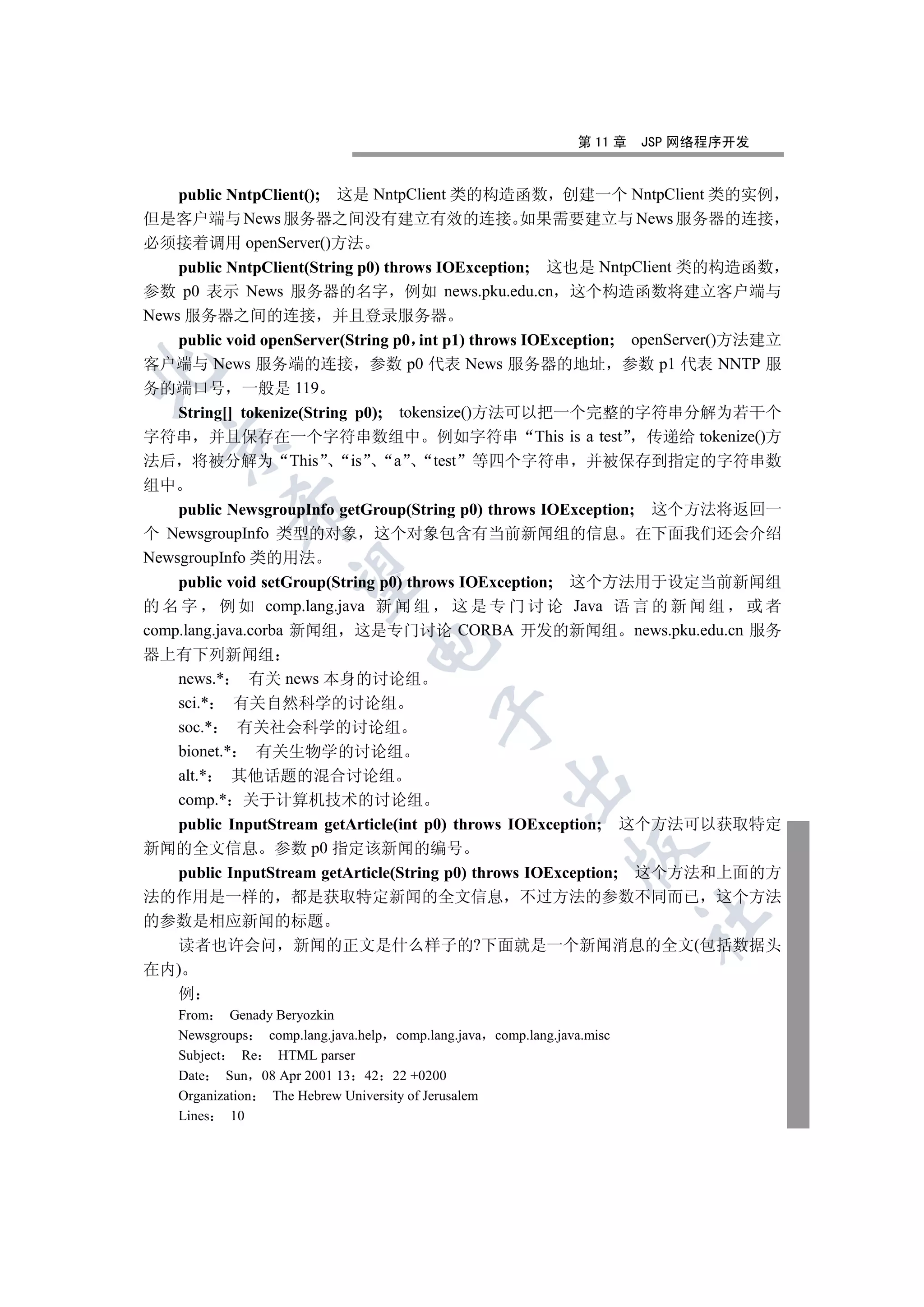 第 11 章   JSP 网络程序开发


    public NntpClient(); 这是 NntpClient 类的构造函数 创建一个 NntpClient 类的实例
但是客户端与 News 服务器之间没有建立有效的连接 如果需要建立与 News 服务器的连接
必须接着调用 openServer()方法
    public NntpClient(String p0) throws IOException; 这也是 NntpClient 类的构造函数
参数 p0 表示 News 服务器的名字 例如 news.pku.edu.cn 这个构造函数将建立客户端与
News 服务器之间的连接 并且登录服务器
    public void openServer(String p0 int p1) throws IOException; openServer()方法建立
客户端与 News 服务端的连接 参数 p0 代表 News 服务器的地址 参数 p1 代表 NNTP 服


务的端口号 一般是 119
    String[] tokenize(String p0); tokensize()方法可以把一个完整的字符串分解为若干个
字符串 并且保存在一个字符串数组中 例如字符串 This is a test 传递给 tokenize()方
  

法后 将被分解为 This               is     a   test 等四个字符串 并被保存到指定的字符串数
组中
             

    public NewsgroupInfo getGroup(String p0) throws IOException; 这个方法将返回一
个 NewsgroupInfo 类型的对象 这个对象包含有当前新闻组的信息 在下面我们还会介绍
NewsgroupInfo 类的用法
              

    public void setGroup(String p0) throws IOException; 这个方法用于设定当前新闻组
的 名 字 例 如 comp.lang.java 新 闻 组 这 是 专 门 讨 论 Java 语 言 的 新 闻 组 或 者
comp.lang.java.corba 新闻组 这是专门讨论 CORBA 开发的新闻组 news.pku.edu.cn 服务
                                  

器上有下列新闻组
    news.* 有关 news 本身的讨论组
    sci.* 有关自然科学的讨论组
                                             

    soc.* 有关社会科学的讨论组
    bionet.* 有关生物学的讨论组
    alt.* 其他话题的混合讨论组
                                                        

    comp.* 关于计算机技术的讨论组
    public InputStream getArticle(int p0) throws IOException; 这个方法可以获取特定
新闻的全文信息 参数 p0 指定该新闻的编号
                                                                   

    public InputStream getArticle(String p0) throws IOException; 这个方法和上面的方
法的作用是一样的 都是获取特定新闻的全文信息 不过方法的参数不同而已 这个方法
                                                                            	

的参数是相应新闻的标题
    读者也许会问 新闻的正文是什么样子的?下面就是一个新闻消息的全文(包括数据头
在内)
    例
     From Genady Beryozkin
     Newsgroups    comp.lang.java.help comp.lang.java comp.lang.java.misc
     Subject    Re   HTML parser
     Date Sun 08 Apr 2001 13 42 22 +0200
     Organization   The Hebrew University of Jerusalem
     Lines   10
 
