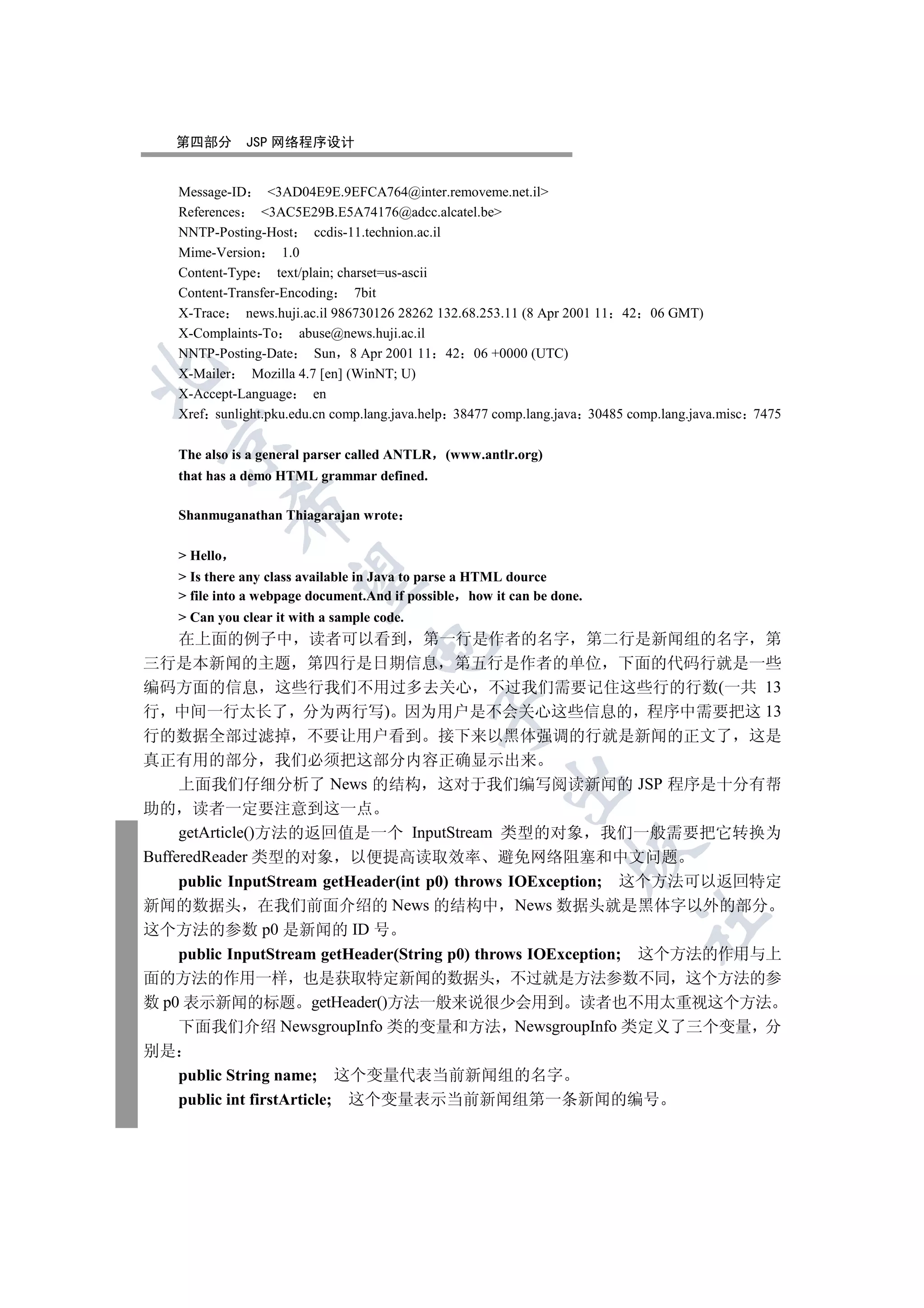 第四部分        JSP 网络程序设计


    Message-ID     3AD04E9E.9EFCA764@inter.removeme.net.il
    References   3AC5E29B.E5A74176@adcc.alcatel.be
    NNTP-Posting-Host       ccdis-11.technion.ac.il
    Mime-Version      1.0
    Content-Type     text/plain; charset=us-ascii
    Content-Transfer-Encoding 7bit
    X-Trace    news.huji.ac.il 986730126 28262 132.68.253.11 (8 Apr 2001 11 42 06 GMT)
    X-Complaints-To      abuse@news.huji.ac.il
    NNTP-Posting-Date Sun 8 Apr 2001 11 42 06 +0000 (UTC)


    X-Mailer    Mozilla 4.7 [en] (WinNT; U)
    X-Accept-Language       en
    Xref sunlight.pku.edu.cn comp.lang.java.help 38477 comp.lang.java 30485 comp.lang.java.misc 7475
  

    The also is a general parser called ANTLR   (www.antlr.org)
    that has a demo HTML grammar defined.
              

    Shanmuganathan Thiagarajan wrote

     Hello
               

     Is there any class available in Java to parse a HTML dource
     file into a webpage document.And if possible how it can be done.
     Can you clear it with a sample code.
     在上面的例子中 读者可以看到 第一行是作者的名字 第二行是新闻组的名字 第
                                   

三行是本新闻的主题 第四行是日期信息 第五行是作者的单位 下面的代码行就是一些
编码方面的信息 这些行我们不用过多去关心 不过我们需要记住这些行的行数(一共 13
行 中间一行太长了 分为两行写) 因为用户是不会关心这些信息的 程序中需要把这 13
                                                

行的数据全部过滤掉 不要让用户看到 接下来以黑体强调的行就是新闻的正文了 这是
真正有用的部分 我们必须把这部分内容正确显示出来
                                                         

     上面我们仔细分析了 News 的结构 这对于我们编写阅读新闻的 JSP 程序是十分有帮
助的 读者一定要注意到这一点
     getArticle()方法的返回值是一个 InputStream 类型的对象 我们一般需要把它转换为
                                                                    

BufferedReader 类型的对象 以便提高读取效率 避免网络阻塞和中文问题
     public InputStream getHeader(int p0) throws IOException; 这个方法可以返回特定
新闻的数据头 在我们前面介绍的 News 的结构中 News 数据头就是黑体字以外的部分
                                                                             	

这个方法的参数 p0 是新闻的 ID 号
     public InputStream getHeader(String p0) throws IOException; 这个方法的作用与上
面的方法的作用一样 也是获取特定新闻的数据头 不过就是方法参数不同 这个方法的参
数 p0 表示新闻的标题 getHeader()方法一般来说很少会用到 读者也不用太重视这个方法
     下面我们介绍 NewsgroupInfo 类的变量和方法 NewsgroupInfo 类定义了三个变量 分
别是
     public String name; 这个变量代表当前新闻组的名字
     public int firstArticle; 这个变量表示当前新闻组第一条新闻的编号
 