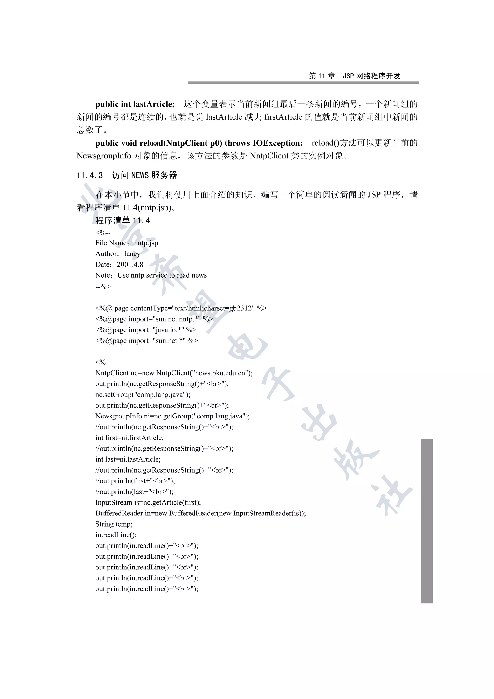 第 11 章   JSP 网络程序开发


    public int lastArticle; 这个变量表示当前新闻组最后一条新闻的编号 一个新闻组的
新闻的编号都是连续的 也就是说 lastArticle 减去 firstArticle 的值就是当前新闻组中新闻的
总数了
    public void reload(NntpClient p0) throws IOException; reload()方法可以更新当前的
NewsgroupInfo 对象的信息 该方法的参数是 NntpClient 类的实例对象

11.4.3     访问 NEWS 服务器

  在本小节中 我们将使用上面介绍的知识 编写一个简单的阅读新闻的 JSP 程序 请


看程序清单 11.4(nntp.jsp)
    程序清单 11.4
    %--
  

    File Name nntp.jsp
    Author fancy
    Date 2001.4.8
            

    Note Use nntp service to read news
    --%
             

    %@ page contentType=text/html;charset=gb2312 %
    %@page import=sun.net.nntp.* %
    %@page import=java.io.* %
    %@page import=sun.net.* %
                                  


    %
    NntpClient nc=new NntpClient(news.pku.edu.cn);
                                             

    out.println(nc.getResponseString()+br);
    nc.setGroup(comp.lang.java);
    out.println(nc.getResponseString()+br);
    NewsgroupInfo ni=nc.getGroup(comp.lang.java);
                                                         

    //out.println(nc.getResponseString()+br);
    int first=ni.firstArticle;
    //out.println(nc.getResponseString()+br);
                                                                       

    int last=ni.lastArticle;
    //out.println(nc.getResponseString()+br);
    //out.println(first+br);
                                                                                	

    //out.println(last+br);
    InputStream is=nc.getArticle(first);
    BufferedReader in=new BufferedReader(new InputStreamReader(is));
    String temp;
    in.readLine();
    out.println(in.readLine()+br);
    out.println(in.readLine()+br);
    out.println(in.readLine()+br);
    out.println(in.readLine()+br);
    out.println(in.readLine()+br);
 
