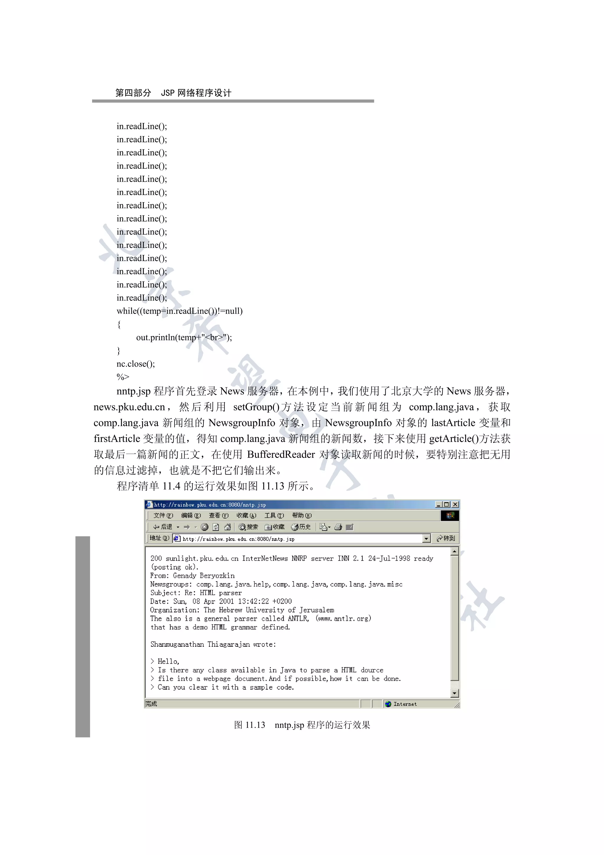 第四部分        JSP 网络程序设计


    in.readLine();
    in.readLine();
    in.readLine();
    in.readLine();
    in.readLine();
    in.readLine();
    in.readLine();
    in.readLine();
    in.readLine();


    in.readLine();
    in.readLine();
    in.readLine();
    in.readLine();
  

    in.readLine();
    while((temp=in.readLine())!=null)
    {
            

          out.println(temp+br);
    }
    nc.close();
             

    %
      nntp.jsp 程序首先登录 News 服务器 在本例中 我们使用了北京大学的 News 服务器
news.pku.edu.cn 然 后 利 用 setGroup() 方 法 设 定 当 前 新 闻 组 为 comp.lang.java 获 取
                                    

comp.lang.java 新闻组的 NewsgroupInfo 对象 由 NewsgroupInfo 对象的 lastArticle 变量和
firstArticle 变量的值 得知 comp.lang.java 新闻组的新闻数 接下来使用 getArticle()方法获
取最后一篇新闻的正文 在使用 BufferedReader 对象读取新闻的时候 要特别注意把无用
                                             

的信息过滤掉 也就是不把它们输出来
  程序清单 11.4 的运行效果如图 11.13 所示
                                                     
                                                               
                                                               	



                                  图 11.13   nntp.jsp 程序的运行效果
 