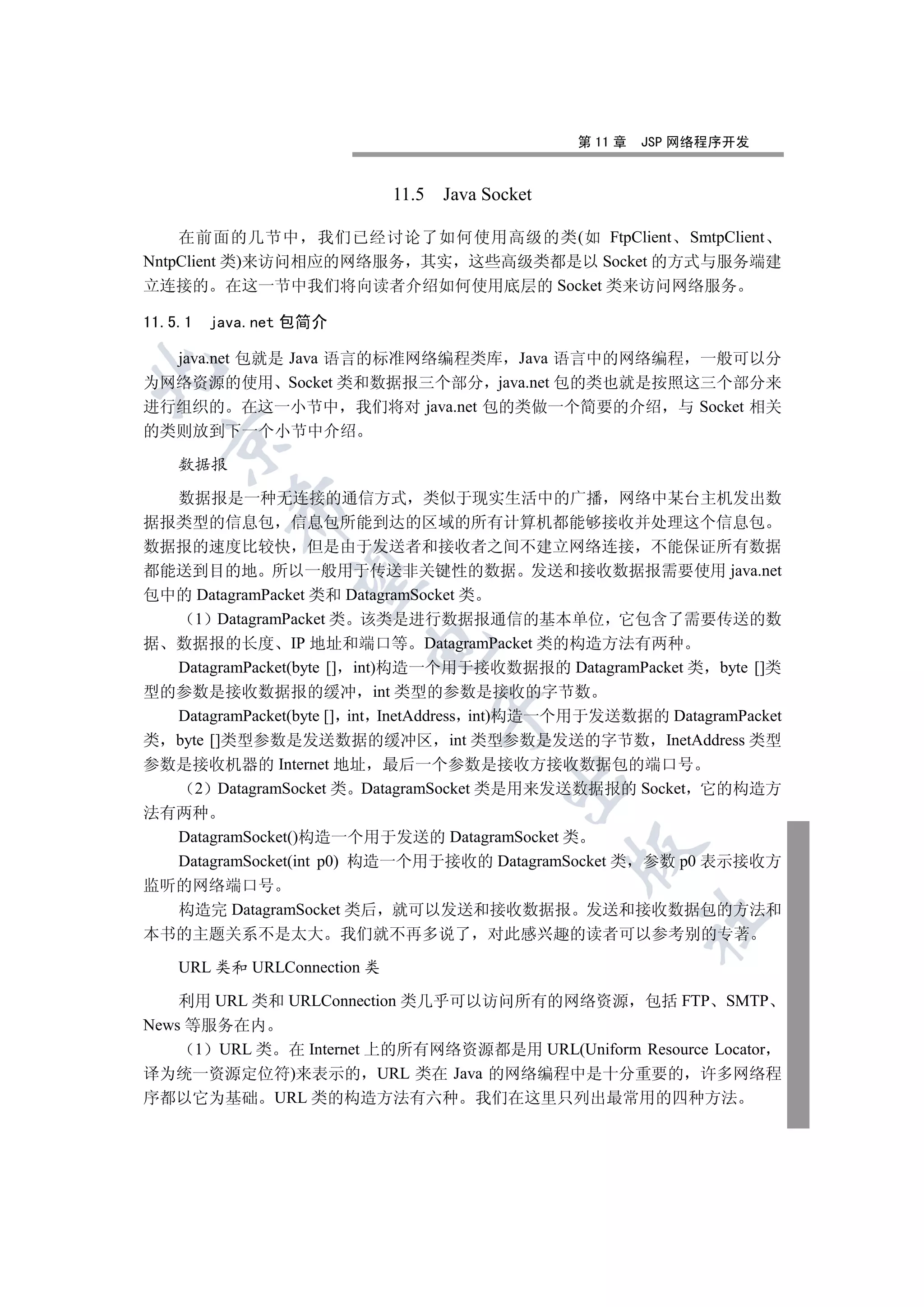 第 11 章   JSP 网络程序开发


                             11.5 Java Socket

    在前面的几节中 我们已经讨论了如何使用高级的类(如 FtpClient SmtpClient
NntpClient 类)来访问相应的网络服务 其实 这些高级类都是以 Socket 的方式与服务端建
立连接的 在这一节中我们将向读者介绍如何使用底层的 Socket 类来访问网络服务

11.5.1   java.net 包简介

  java.net 包就是 Java 语言的标准网络编程类库 Java 语言中的网络编程 一般可以分


为网络资源的使用 Socket 类和数据报三个部分 java.net 包的类也就是按照这三个部分来
进行组织的 在这一小节中 我们将对 java.net 包的类做一个简要的介绍 与 Socket 相关
的类则放到下一个小节中介绍
  

    数据报

  数据报是一种无连接的通信方式 类似于现实生活中的广播 网络中某台主机发出数
           

据报类型的信息包 信息包所能到达的区域的所有计算机都能够接收并处理这个信息包
数据报的速度比较快 但是由于发送者和接收者之间不建立网络连接 不能保证所有数据
都能送到目的地 所以一般用于传送非关键性的数据 发送和接收数据报需要使用 java.net
            

包中的 DatagramPacket 类和 DatagramSocket 类
     1 DatagramPacket 类 该类是进行数据报通信的基本单位 它包含了需要传送的数
据 数据报的长度 IP 地址和端口等 DatagramPacket 类的构造方法有两种
                        

  DatagramPacket(byte [] int)构造一个用于接收数据报的 DatagramPacket 类 byte []类
型的参数是接收数据报的缓冲 int 类型的参数是接收的字节数
                                 

  DatagramPacket(byte [] int InetAddress int)构造一个用于发送数据的 DatagramPacket
类 byte []类型参数是发送数据的缓冲区 int 类型参数是发送的字节数 InetAddress 类型
参数是接收机器的 Internet 地址 最后一个参数是接收方接收数据包的端口号
                                         

     2 DatagramSocket 类 DatagramSocket 类是用来发送数据报的 Socket 它的构造方
法有两种
  DatagramSocket()构造一个用于发送的 DatagramSocket 类
                                                

  DatagramSocket(int p0) 构造一个用于接收的 DatagramSocket 类 参数 p0 表示接收方
监听的网络端口号
  构造完 DatagramSocket 类后 就可以发送和接收数据报 发送和接收数据包的方法和
                                                         	

本书的主题关系不是太大 我们就不再多说了 对此感兴趣的读者可以参考别的专著

    URL 类和 URLConnection 类

    利用 URL 类和 URLConnection 类几乎可以访问所有的网络资源 包括 FTP SMTP
News 等服务在内
      1 URL 类 在 Internet 上的所有网络资源都是用 URL(Uniform Resource Locator
译为统一资源定位符)来表示的 URL 类在 Java 的网络编程中是十分重要的 许多网络程
序都以它为基础 URL 类的构造方法有六种 我们在这里只列出最常用的四种方法
 