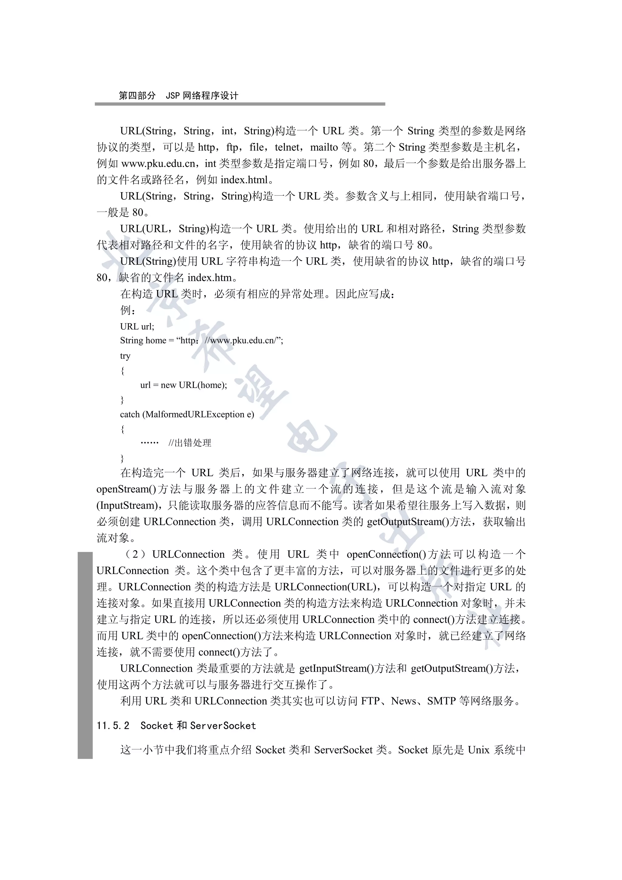 第四部分        JSP 网络程序设计


    URL(String String int String)构造一个 URL 类 第一个 String 类型的参数是网络
协议的类型 可以是 http ftp file telnet mailto 等 第二个 String 类型参数是主机名
例如 www.pku.edu.cn int 类型参数是指定端口号 例如 80 最后一个参数是给出服务器上
的文件名或路径名 例如 index.html
   URL(String String String)构造一个 URL 类 参数含义与上相同 使用缺省端口号
一般是 80
   URL(URL String)构造一个 URL 类 使用给出的 URL 和相对路径 String 类型参数
代表相对路径和文件的名字 使用缺省的协议 http 缺省的端口号 80


   URL(String)使用 URL 字符串构造一个 URL 类 使用缺省的协议 http 缺省的端口号
80 缺省的文件名 index.htm
   在构造 URL 类时 必须有相应的异常处理 因此应写成
  

    例
    URL url;
    String home = “http   //www.pku.edu.cn/”;
             

    try
    {
          url = new URL(home);
              

    }
    catch (MalformedURLException e)
    {
                                    

                //出错处理
    }
     在构造完一个 URL 类后 如果与服务器建立了网络连接 就可以使用 URL 类中的
                                                

openStream() 方 法 与 服 务 器 上 的 文 件 建 立 一 个 流 的 连 接 但 是 这 个 流 是 输 入 流 对 象
(InputStream) 只能读取服务器的应答信息而不能写 读者如果希望往服务上写入数据 则
必须创建 URLConnection 类 调用 URLConnection 类的 getOutputStream()方法 获取输出
                                                

流对象
        2 URLConnection 类 使 用 URL 类 中 openConnection() 方 法 可 以 构 造 一 个
URLConnection 类 这个类中包含了更丰富的方法 可以对服务器上的文件进行更多的处
                                                    

理 URLConnection 类的构造方法是 URLConnection(URL) 可以构造一个对指定 URL 的
连接对象 如果直接用 URLConnection 类的构造方法来构造 URLConnection 对象时 并未
                                                        	

建立与指定 URL 的连接 所以还必须使用 URLConnection 类中的 connect()方法建立连接
而用 URL 类中的 openConnection()方法来构造 URLConnection 对象时 就已经建立了网络
连接 就不需要使用 connect()方法了
     URLConnection 类最重要的方法就是 getInputStream()方法和 getOutputStream()方法
使用这两个方法就可以与服务器进行交互操作了
  利用 URL 类和 URLConnection 类其实也可以访问 FTP              News SMTP 等网络服务

11.5.2    Socket 和 ServerSocket

    这一小节中我们将重点介绍 Socket 类和 ServerSocket 类 Socket 原先是 Unix 系统中
 