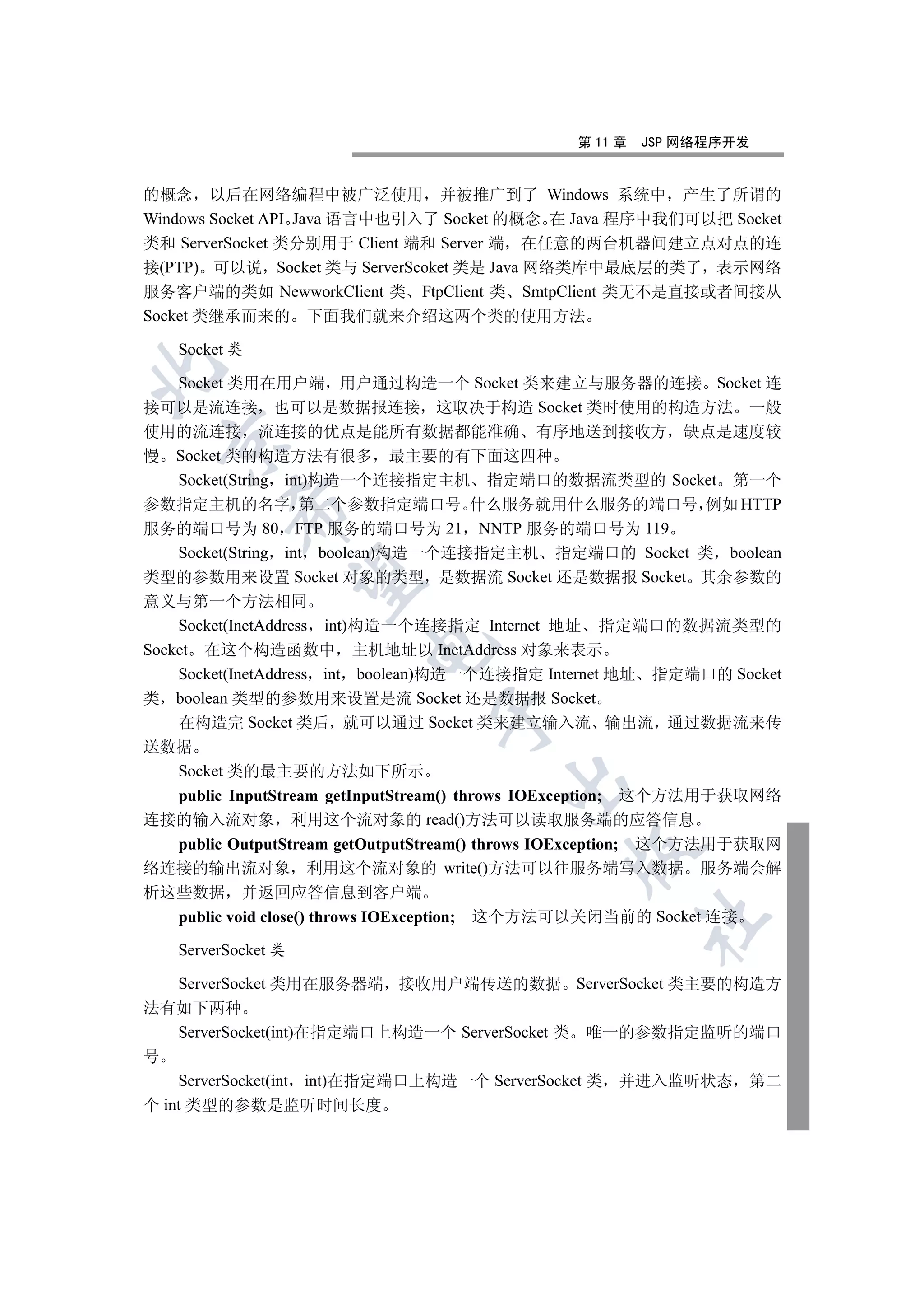 第 11 章   JSP 网络程序开发


的概念 以后在网络编程中被广泛使用 并被推广到了 Windows 系统中 产生了所谓的
Windows Socket API Java 语言中也引入了 Socket 的概念 在 Java 程序中我们可以把 Socket
类和 ServerSocket 类分别用于 Client 端和 Server 端 在任意的两台机器间建立点对点的连
接(PTP) 可以说 Socket 类与 ServerScoket 类是 Java 网络类库中最底层的类了 表示网络
服务客户端的类如 NewworkClient 类 FtpClient 类 SmtpClient 类无不是直接或者间接从
Socket 类继承而来的 下面我们就来介绍这两个类的使用方法

   Socket 类


  Socket 类用在用户端 用户通过构造一个 Socket 类来建立与服务器的连接 Socket 连
接可以是流连接 也可以是数据报连接 这取决于构造 Socket 类时使用的构造方法 一般
使用的流连接 流连接的优点是能所有数据都能准确 有序地送到接收方 缺点是速度较
  

慢 Socket 类的构造方法有很多 最主要的有下面这四种
  Socket(String int)构造一个连接指定主机 指定端口的数据流类型的 Socket 第一个
参数指定主机的名字 第二个参数指定端口号 什么服务就用什么服务的端口号 例如 HTTP
         

服务的端口号为 80 FTP 服务的端口号为 21 NNTP 服务的端口号为 119
  Socket(String int boolean)构造一个连接指定主机 指定端口的 Socket 类 boolean
类型的参数用来设置 Socket 对象的类型 是数据流 Socket 还是数据报 Socket 其余参数的
          

意义与第一个方法相同
    Socket(InetAddress int)构造一个连接指定 Internet 地址 指定端口的数据流类型的
                        

Socket 在这个构造函数中 主机地址以 InetAddress 对象来表示
    Socket(InetAddress int boolean)构造一个连接指定 Internet 地址 指定端口的 Socket
类 boolean 类型的参数用来设置是流 Socket 还是数据报 Socket
                               

    在构造完 Socket 类后 就可以通过 Socket 类来建立输入流 输出流 通过数据流来传
送数据
  Socket 类的最主要的方法如下所示
                                       

  public InputStream getInputStream() throws IOException; 这个方法用于获取网络
连接的输入流对象 利用这个流对象的 read()方法可以读取服务端的应答信息
  public OutputStream getOutputStream() throws IOException; 这个方法用于获取网
                                              

络连接的输出流对象 利用这个流对象的 write()方法可以往服务端写入数据 服务端会解
析这些数据 并返回应答信息到客户端
  public void close() throws IOException; 这个方法可以关闭当前的 Socket 连接
                                                       	


   ServerSocket 类

    ServerSocket 类用在服务器端 接收用户端传送的数据 ServerSocket 类主要的构造方
法有如下两种
    ServerSocket(int)在指定端口上构造一个 ServerSocket 类 唯一的参数指定监听的端口
号
    ServerSocket(int int)在指定端口上构造一个 ServerSocket 类 并进入监听状态 第二
个 int 类型的参数是监听时间长度
 
