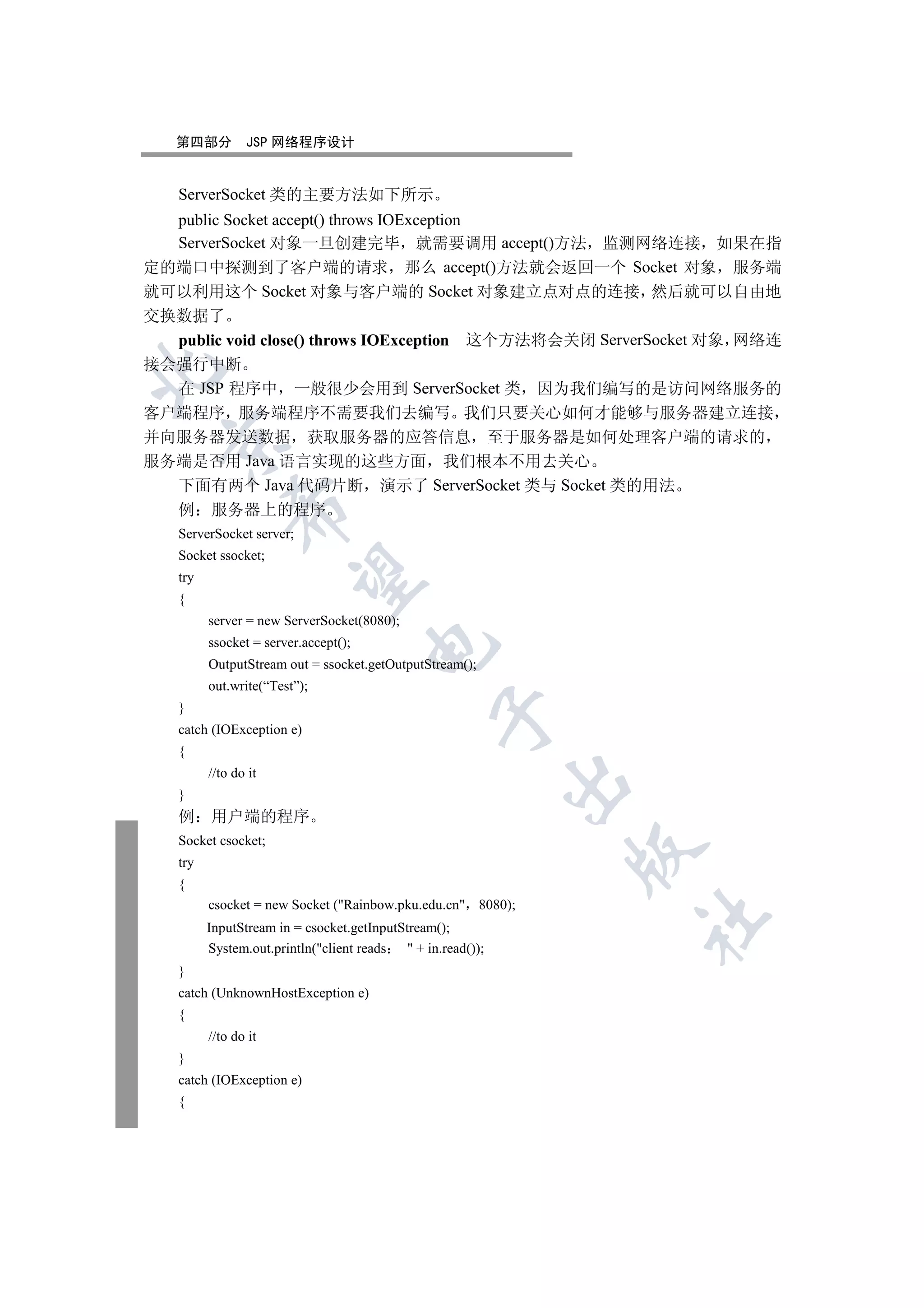 第四部分         JSP 网络程序设计


   ServerSocket 类的主要方法如下所示
  public Socket accept() throws IOException
  ServerSocket 对象一旦创建完毕 就需要调用 accept()方法 监测网络连接 如果在指
定的端口中探测到了客户端的请求 那么 accept()方法就会返回一个 Socket 对象 服务端
就可以利用这个 Socket 对象与客户端的 Socket 对象建立点对点的连接 然后就可以自由地
交换数据了
  public void close() throws IOException 这个方法将会关闭 ServerSocket 对象 网络连
接会强行中断


  在 JSP 程序中 一般很少会用到 ServerSocket 类 因为我们编写的是访问网络服务的
客户端程序 服务端程序不需要我们去编写 我们只要关心如何才能够与服务器建立连接
并向服务器发送数据 获取服务器的应答信息 至于服务器是如何处理客户端的请求的
  

服务端是否用 Java 语言实现的这些方面 我们根本不用去关心
  下面有两个 Java 代码片断 演示了 ServerSocket 类与 Socket 类的用法
             

  例 服务器上的程序
   ServerSocket server;
   Socket ssocket;
              

   try
   {
         server = new ServerSocket(8080);
         ssocket = server.accept();
                                      

         OutputStream out = ssocket.getOutputStream();
         out.write(“Test”);
   }
                                                  

   catch (IOException e)
   {
         //to do it
                                                              

   }
   例     用户端的程序
   Socket csocket;
                                                              

   try
   {
         csocket = new Socket (Rainbow.pku.edu.cn 8080);
                                                                  	

         InputStream in = csocket.getInputStream();
         System.out.println(client reads    + in.read());
   }
   catch (UnknownHostException e)
   {
         //to do it
   }
   catch (IOException e)
   {
 