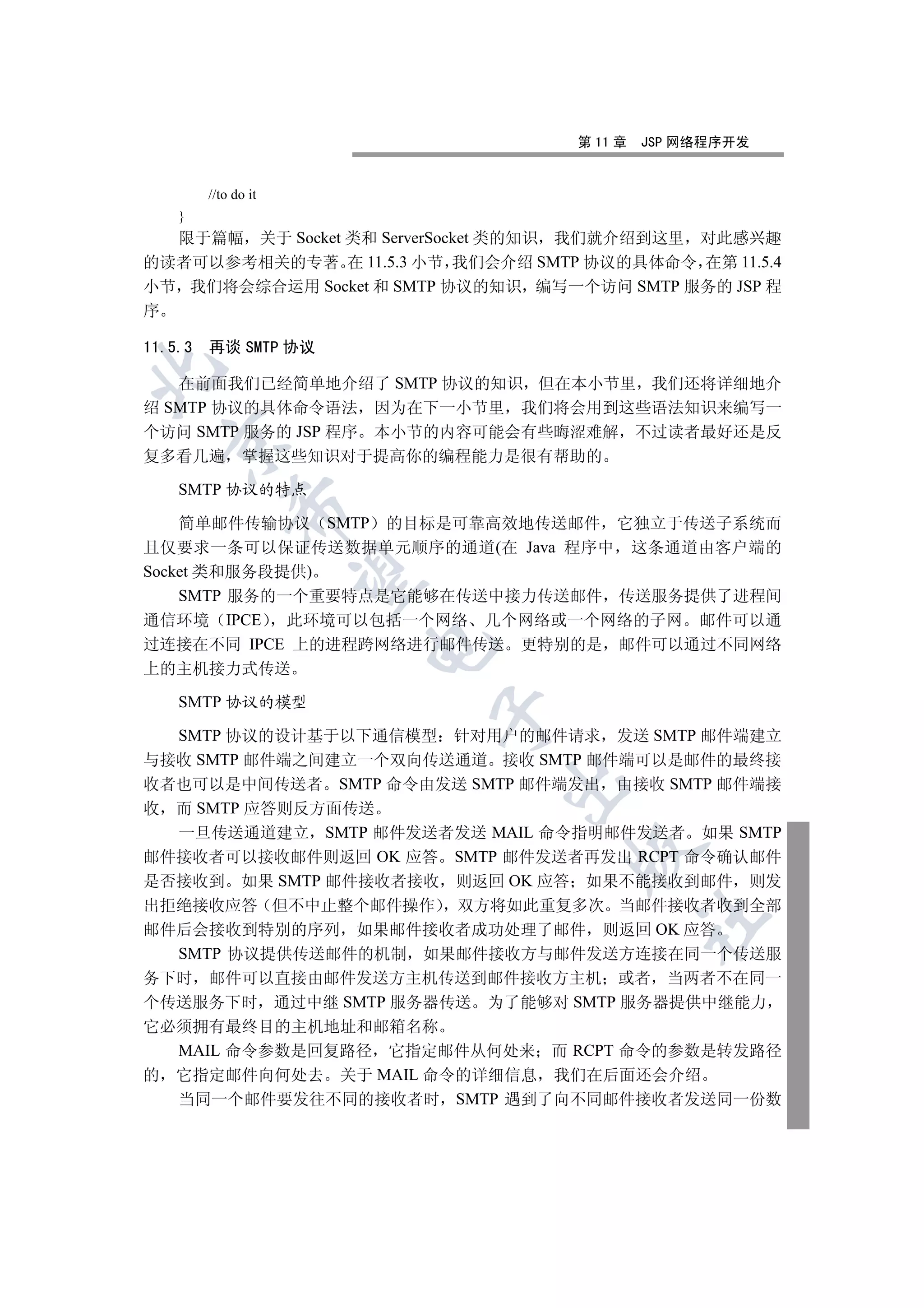 第 11 章   JSP 网络程序开发


         //to do it
    }
  限于篇幅 关于 Socket 类和 ServerSocket 类的知识 我们就介绍到这里 对此感兴趣
的读者可以参考相关的专著 在 11.5.3 小节 我们会介绍 SMTP 协议的具体命令 在第 11.5.4
小节 我们将会综合运用 Socket 和 SMTP 协议的知识 编写一个访问 SMTP 服务的 JSP 程
序

11.5.3   再谈 SMTP 协议


   在前面我们已经简单地介绍了 SMTP 协议的知识 但在本小节里 我们还将详细地介
绍 SMTP 协议的具体命令语法 因为在下一小节里 我们将会用到这些语法知识来编写一
个访问 SMTP 服务的 JSP 程序 本小节的内容可能会有些晦涩难解 不过读者最好还是反
  

复多看几遍 掌握这些知识对于提高你的编程能力是很有帮助的

    SMTP 协议的特点
             

    简单邮件传输协议 SMTP 的目标是可靠高效地传送邮件 它独立于传送子系统而
且仅要求一条可以保证传送数据单元顺序的通道(在 Java 程序中 这条通道由客户端的
Socket 类和服务段提供)
              

    SMTP 服务的一个重要特点是它能够在传送中接力传送邮件 传送服务提供了进程间
通信环境 IPCE    此环境可以包括一个网络 几个网络或一个网络的子网 邮件可以通
过连接在不同 IPCE 上的进程跨网络进行邮件传送 更特别的是 邮件可以通过不同网络
                      

上的主机接力式传送

    SMTP 协议的模型
                        

  SMTP 协议的设计基于以下通信模型 针对用户的邮件请求 发送 SMTP 邮件端建立
与接收 SMTP 邮件端之间建立一个双向传送通道 接收 SMTP 邮件端可以是邮件的最终接
                             

收者也可以是中间传送者 SMTP 命令由发送 SMTP 邮件端发出 由接收 SMTP 邮件端接
收 而 SMTP 应答则反方面传送
  一旦传送通道建立 SMTP 邮件发送者发送 MAIL 命令指明邮件发送者 如果 SMTP
                                   

邮件接收者可以接收邮件则返回 OK 应答 SMTP 邮件发送者再发出 RCPT 命令确认邮件
是否接收到 如果 SMTP 邮件接收者接收 则返回 OK 应答 如果不能接收到邮件 则发
出拒绝接收应答 但不中止整个邮件操作 双方将如此重复多次 当邮件接收者收到全部
                                             	

邮件后会接收到特别的序列 如果邮件接收者成功处理了邮件 则返回 OK 应答
  SMTP 协议提供传送邮件的机制 如果邮件接收方与邮件发送方连接在同一个传送服
务下时 邮件可以直接由邮件发送方主机传送到邮件接收方主机 或者 当两者不在同一
个传送服务下时 通过中继 SMTP 服务器传送 为了能够对 SMTP 服务器提供中继能力
它必须拥有最终目的主机地址和邮箱名称
  MAIL 命令参数是回复路径 它指定邮件从何处来 而 RCPT 命令的参数是转发路径
的 它指定邮件向何处去 关于 MAIL 命令的详细信息 我们在后面还会介绍
  当同一个邮件要发往不同的接收者时 SMTP 遇到了向不同邮件接收者发送同一份数
 