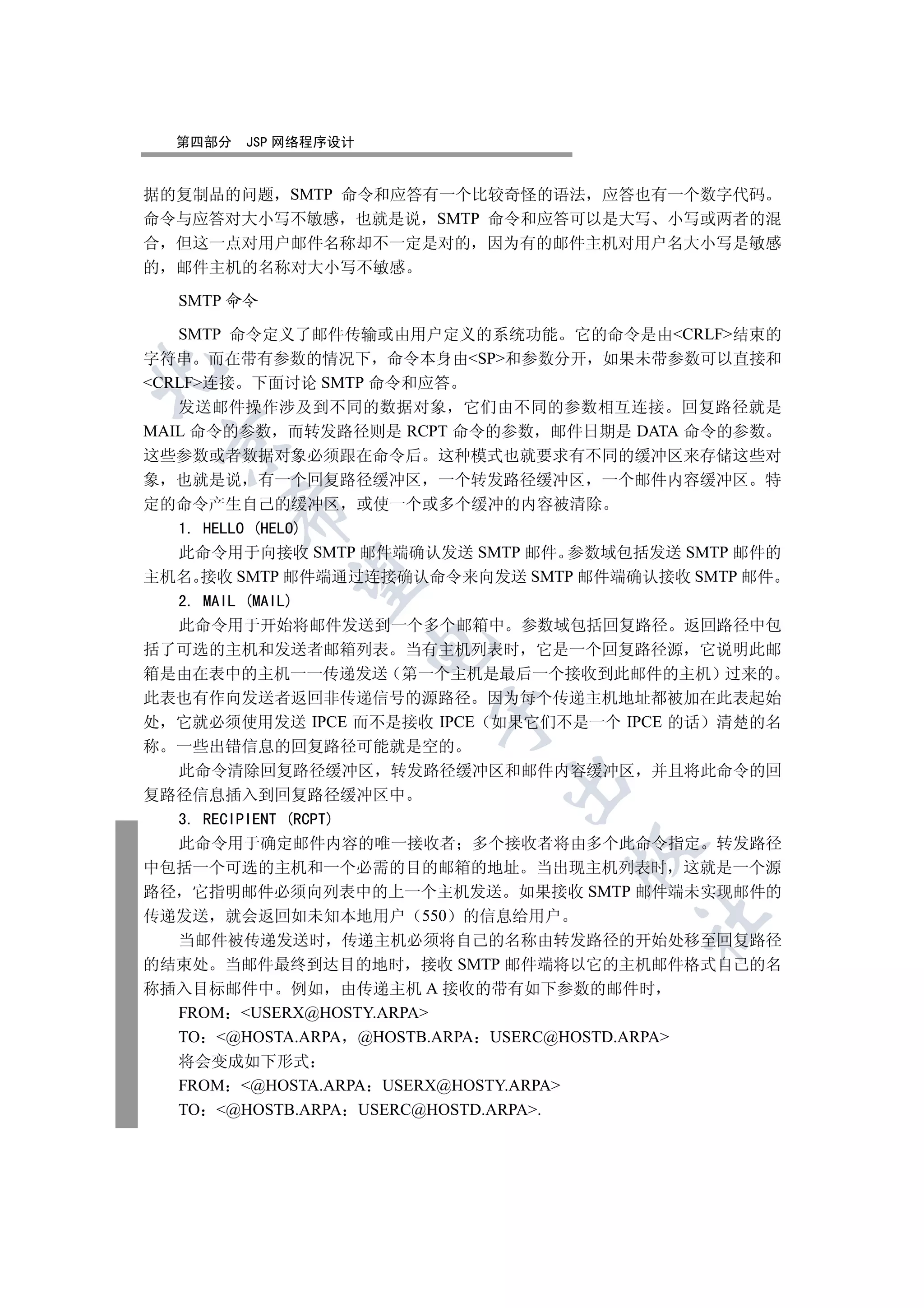 第四部分   JSP 网络程序设计


据的复制品的问题 SMTP 命令和应答有一个比较奇怪的语法 应答也有一个数字代码
命令与应答对大小写不敏感 也就是说 SMTP 命令和应答可以是大写 小写或两者的混
合 但这一点对用户邮件名称却不一定是对的 因为有的邮件主机对用户名大小写是敏感
的 邮件主机的名称对大小写不敏感

  SMTP 命令

   SMTP 命令定义了邮件传输或由用户定义的系统功能 它的命令是由CRLF结束的
字符串 而在带有参数的情况下 命令本身由SP和参数分开 如果未带参数可以直接和


CRLF连接 下面讨论 SMTP 命令和应答
   发送邮件操作涉及到不同的数据对象 它们由不同的参数相互连接 回复路径就是
MAIL 命令的参数 而转发路径则是 RCPT 命令的参数 邮件日期是 DATA 命令的参数
 

这些参数或者数据对象必须跟在命令后 这种模式也就要求有不同的缓冲区来存储这些对
象 也就是说 有一个回复路径缓冲区 一个转发路径缓冲区 一个邮件内容缓冲区 特
定的命令产生自己的缓冲区 或使一个或多个缓冲的内容被清除
      

   1. HELLO (HELO)
   此命令用于向接收 SMTP 邮件端确认发送 SMTP 邮件 参数域包括发送 SMTP 邮件的
主机名 接收 SMTP 邮件端通过连接确认命令来向发送 SMTP 邮件端确认接收 SMTP 邮件
       

   2. MAIL (MAIL)
   此命令用于开始将邮件发送到一个多个邮箱中 参数域包括回复路径 返回路径中包
                      

括了可选的主机和发送者邮箱列表 当有主机列表时 它是一个回复路径源 它说明此邮
箱是由在表中的主机一一传递发送 第一个主机是最后一个接收到此邮件的主机 过来的
此表也有作向发送者返回非传递信号的源路径 因为每个传递主机地址都被加在此表起始
                         

处 它就必须使用发送 IPCE 而不是接收 IPCE 如果它们不是一个 IPCE 的话 清楚的名
称 一些出错信息的回复路径可能就是空的
   此命令清除回复路径缓冲区 转发路径缓冲区和邮件内容缓冲区 并且将此命令的回
                               

复路径信息插入到回复路径缓冲区中
   3. RECIPIENT (RCPT)
   此命令用于确定邮件内容的唯一接收者 多个接收者将由多个此命令指定 转发路径
                                        

中包括一个可选的主机和一个必需的目的邮箱的地址 当出现主机列表时 这就是一个源
路径 它指明邮件必须向列表中的上一个主机发送 如果接收 SMTP 邮件端未实现邮件的
传递发送 就会返回如未知本地用户 550 的信息给用户
                                        	

   当邮件被传递发送时 传递主机必须将自己的名称由转发路径的开始处移至回复路径
的结束处 当邮件最终到达目的地时 接收 SMTP 邮件端将以它的主机邮件格式自己的名
称插入目标邮件中 例如 由传递主机 A 接收的带有如下参数的邮件时
   FROM USERX@HOSTY.ARPA
   TO @HOSTA.ARPA @HOSTB.ARPA USERC@HOSTD.ARPA
  将会变成如下形式
  FROM @HOSTA.ARPA USERX@HOSTY.ARPA
  TO @HOSTB.ARPA USERC@HOSTD.ARPA.
 