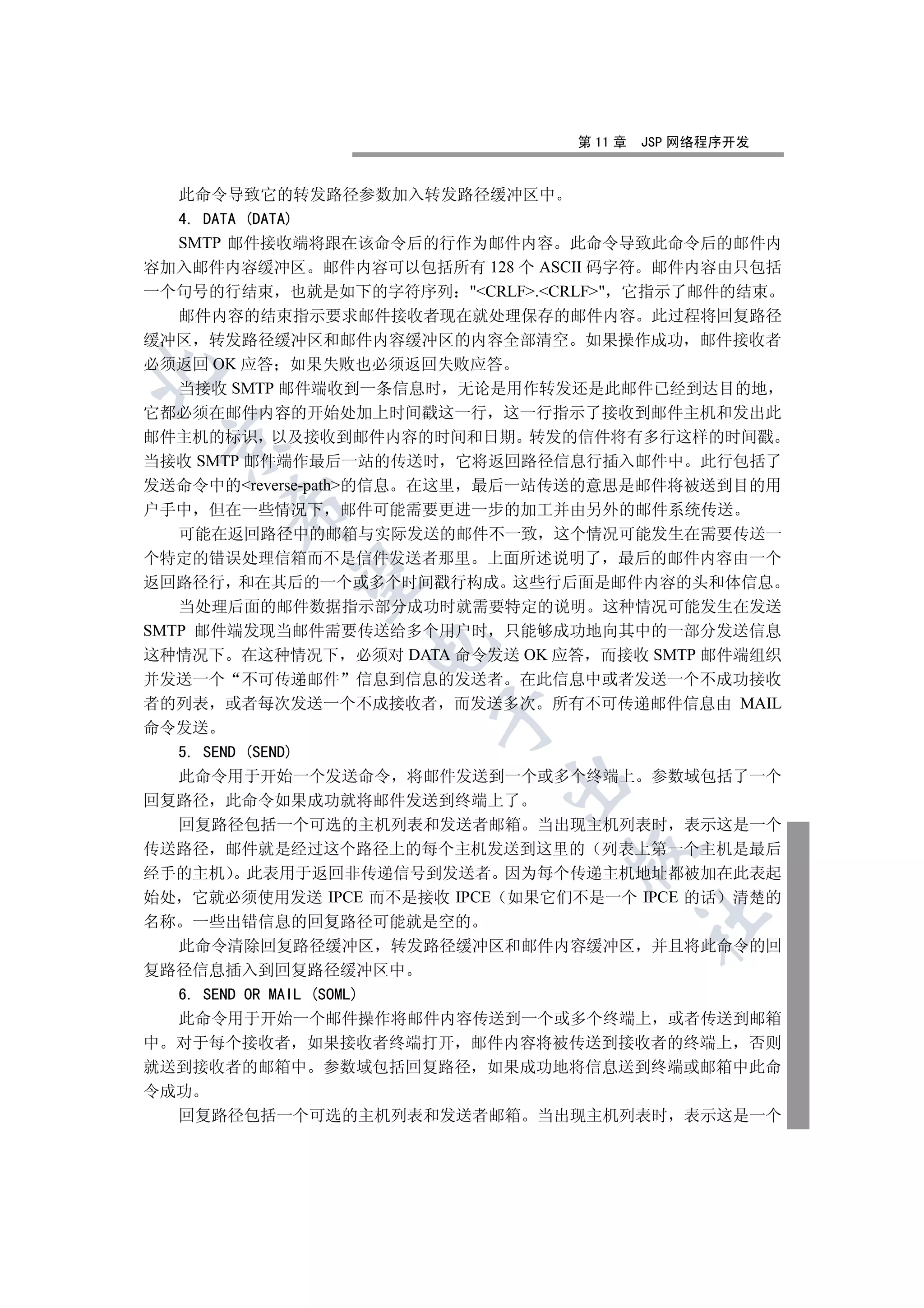 第 11 章   JSP 网络程序开发


  此命令导致它的转发路径参数加入转发路径缓冲区中
  4. DATA (DATA)
  SMTP 邮件接收端将跟在该命令后的行作为邮件内容 此命令导致此命令后的邮件内
容加入邮件内容缓冲区 邮件内容可以包括所有 128 个 ASCII 码字符 邮件内容由只包括
一个句号的行结束 也就是如下的字符序列 CRLF.CRLF 它指示了邮件的结束
   邮件内容的结束指示要求邮件接收者现在就处理保存的邮件内容 此过程将回复路径
缓冲区 转发路径缓冲区和邮件内容缓冲区的内容全部清空 如果操作成功 邮件接收者
必须返回 OK 应答 如果失败也必须返回失败应答


   当接收 SMTP 邮件端收到一条信息时 无论是用作转发还是此邮件已经到达目的地
它都必须在邮件内容的开始处加上时间戳这一行 这一行指示了接收到邮件主机和发出此
邮件主机的标识 以及接收到邮件内容的时间和日期 转发的信件将有多行这样的时间戳
 

当接收 SMTP 邮件端作最后一站的传送时 它将返回路径信息行插入邮件中 此行包括了
发送命令中的reverse-path的信息 在这里 最后一站传送的意思是邮件将被送到目的用
      

户手中 但在一些情况下 邮件可能需要更进一步的加工并由另外的邮件系统传送
   可能在返回路径中的邮箱与实际发送的邮件不一致 这个情况可能发生在需要传送一
个特定的错误处理信箱而不是信件发送者那里 上面所述说明了 最后的邮件内容由一个
       

返回路径行 和在其后的一个或多个时间戳行构成 这些行后面是邮件内容的头和体信息
   当处理后面的邮件数据指示部分成功时就需要特定的说明 这种情况可能发生在发送
SMTP 邮件端发现当邮件需要传送给多个用户时 只能够成功地向其中的一部分发送信息
                

这种情况下 在这种情况下 必须对 DATA 命令发送 OK 应答 而接收 SMTP 邮件端组织
并发送一个 不可传递邮件 信息到信息的发送者 在此信息中或者发送一个不成功接收
者的列表 或者每次发送一个不成接收者 而发送多次 所有不可传递邮件信息由 MAIL
                     

命令发送
  5. SEND (SEND)
  此命令用于开始一个发送命令 将邮件发送到一个或多个终端上 参数域包括了一个
                           

回复路径 此命令如果成功就将邮件发送到终端上了
  回复路径包括一个可选的主机列表和发送者邮箱 当出现主机列表时 表示这是一个
传送路径 邮件就是经过这个路径上的每个主机发送到这里的 列表上第一个主机是最后
                                

经手的主机 此表用于返回非传递信号到发送者 因为每个传递主机地址都被加在此表起
始处 它就必须使用发送 IPCE 而不是接收 IPCE 如果它们不是一个 IPCE 的话 清楚的
                                         	

名称 一些出错信息的回复路径可能就是空的
  此命令清除回复路径缓冲区 转发路径缓冲区和邮件内容缓冲区 并且将此命令的回
复路径信息插入到回复路径缓冲区中
  6. SEND OR MAIL (SOML)
  此命令用于开始一个邮件操作将邮件内容传送到一个或多个终端上 或者传送到邮箱
中 对于每个接收者 如果接收者终端打开 邮件内容将被传送到接收者的终端上 否则
就送到接收者的邮箱中 参数域包括回复路径 如果成功地将信息送到终端或邮箱中此命
令成功
  回复路径包括一个可选的主机列表和发送者邮箱 当出现主机列表时 表示这是一个
 
