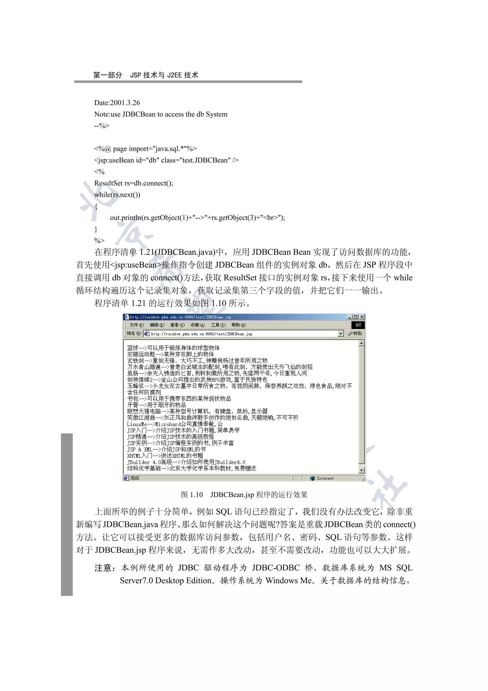 第一部分         JSP 技术与 J2EE 技术


   Date:2001.3.26
   Note:use JDBCBean to access the db System
   --%


   %@ page import=java.sql.*%
   jsp:useBean id=db class=test.JDBCBean /
   %
   ResultSet rs=db.connect();
   while(rs.next())


   {
          out.println(rs.getObject(1)+--+rs.getObject(3)+br);
   }
 

   %
  在程序清单 1.21(JDBCBean.java)中 应用 JDBCBean Bean 实现了访问数据库的功能
首先使用jsp:useBean操作指令创建 JDBCBean 组件的实例对象 db 然后在 JSP 程序段中
             

直接调用 db 对象的 connect()方法 获取 ResultSet 接口的实例对象 rs 接下来使用一个 while
循环结构遍历这个记录集对象 获取记录集第三个字段的值                                             并把它们一一输出
  程序清单 1.21 的运行效果如图 1.10 所示
              
                                     
                                                 
                                                             
                                                                       
                                                                          	

                                 图 1.10    JDBCBean.jsp 程序的运行效果

   上面所举的例子十分简单 例如 SQL 语句已经指定了 我们没有办法改变它 除非重
新编写 JDBCBean.java 程序 那么如何解决这个问题呢?答案是重载 JDBCBean 类的 connect()
方法 让它可以接受更多的数据库访问参数 包括用户名 密码 SQL 语句等参数 这样
对于 JDBCBean.jsp 程序来说 无需作多大改动 甚至不需要改动 功能也可以大大扩展

   注意        本例所使用的 JDBC 驱动程序为 JDBC-ODBC 桥 数据库系统为 MS SQL
             Server7.0 Desktop Edition 操作系统为 Windows Me 关于数据库的结构信息
 