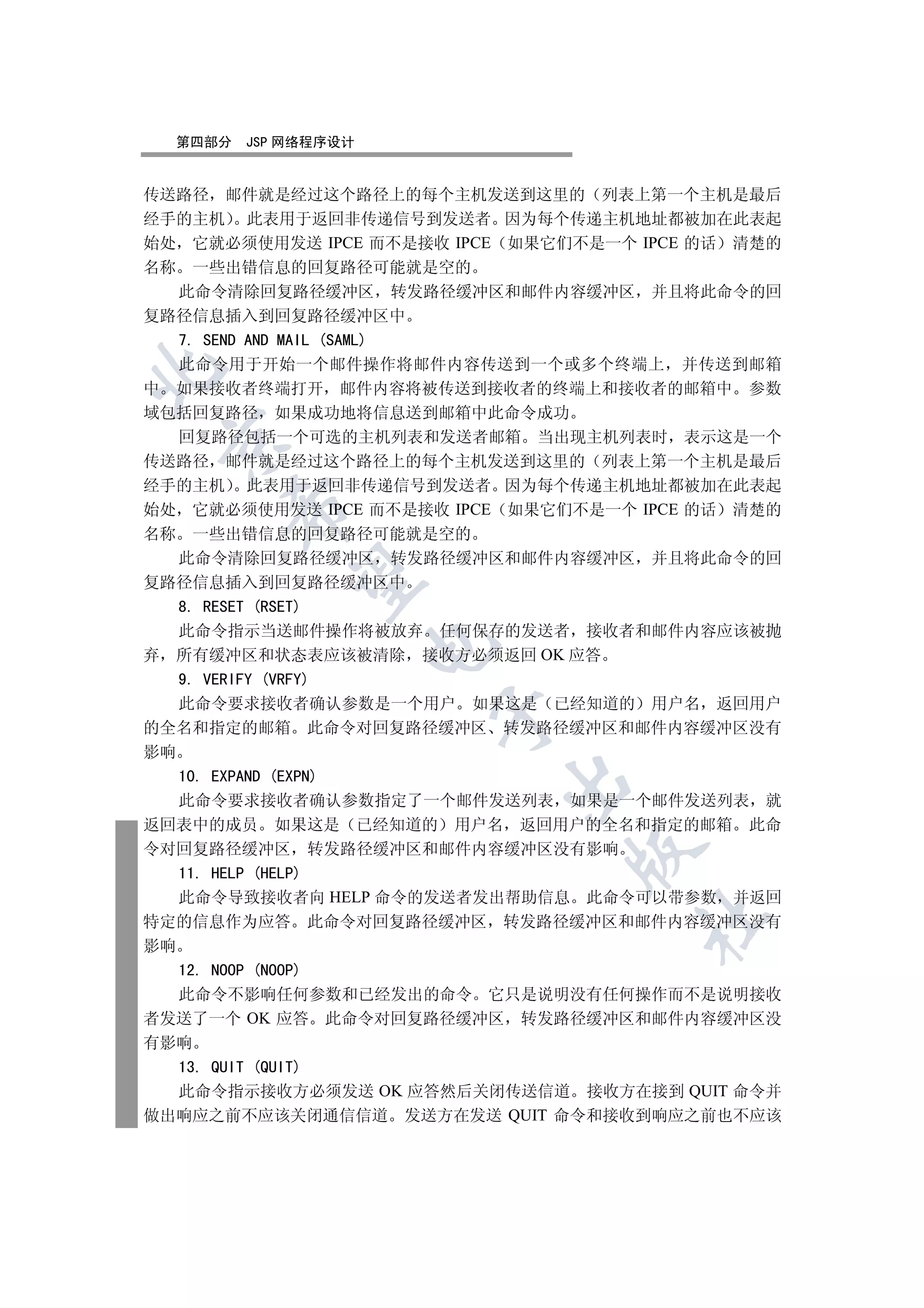 第四部分   JSP 网络程序设计


传送路径 邮件就是经过这个路径上的每个主机发送到这里的 列表上第一个主机是最后
经手的主机 此表用于返回非传递信号到发送者 因为每个传递主机地址都被加在此表起
始处 它就必须使用发送 IPCE 而不是接收 IPCE 如果它们不是一个 IPCE 的话 清楚的
名称 一些出错信息的回复路径可能就是空的
   此命令清除回复路径缓冲区 转发路径缓冲区和邮件内容缓冲区 并且将此命令的回
复路径信息插入到回复路径缓冲区中
   7. SEND AND MAIL (SAML)
   此命令用于开始一个邮件操作将邮件内容传送到一个或多个终端上 并传送到邮箱


中 如果接收者终端打开 邮件内容将被传送到接收者的终端上和接收者的邮箱中 参数
域包括回复路径 如果成功地将信息送到邮箱中此命令成功
   回复路径包括一个可选的主机列表和发送者邮箱 当出现主机列表时 表示这是一个
 

传送路径 邮件就是经过这个路径上的每个主机发送到这里的 列表上第一个主机是最后
经手的主机 此表用于返回非传递信号到发送者 因为每个传递主机地址都被加在此表起
      

始处 它就必须使用发送 IPCE 而不是接收 IPCE 如果它们不是一个 IPCE 的话 清楚的
名称 一些出错信息的回复路径可能就是空的
   此命令清除回复路径缓冲区 转发路径缓冲区和邮件内容缓冲区 并且将此命令的回
       

复路径信息插入到回复路径缓冲区中
   8. RESET (RSET)
   此命令指示当送邮件操作将被放弃 任何保存的发送者 接收者和邮件内容应该被抛
                      

弃 所有缓冲区和状态表应该被清除 接收方必须返回 OK 应答
   9. VERIFY (VRFY)
   此命令要求接收者确认参数是一个用户 如果这是 已经知道的 用户名 返回用户
                      

的全名和指定的邮箱 此命令对回复路径缓冲区 转发路径缓冲区和邮件内容缓冲区没有
影响
   10. EXPAND (EXPN)
                           

   此命令要求接收者确认参数指定了一个邮件发送列表 如果是一个邮件发送列表 就
返回表中的成员 如果这是 已经知道的 用户名 返回用户的全名和指定的邮箱 此命
令对回复路径缓冲区 转发路径缓冲区和邮件内容缓冲区没有影响
                                

   11. HELP (HELP)
   此命令导致接收者向 HELP 命令的发送者发出帮助信息 此命令可以带参数 并返回
                                     	

特定的信息作为应答 此命令对回复路径缓冲区 转发路径缓冲区和邮件内容缓冲区没有
影响
   12. NOOP (NOOP)
   此命令不影响任何参数和已经发出的命令 它只是说明没有任何操作而不是说明接收
者发送了一个 OK 应答 此命令对回复路径缓冲区 转发路径缓冲区和邮件内容缓冲区没
有影响
   13. QUIT (QUIT)
   此命令指示接收方必须发送 OK 应答然后关闭传送信道 接收方在接到 QUIT 命令并
做出响应之前不应该关闭通信信道 发送方在发送 QUIT 命令和接收到响应之前也不应该
 