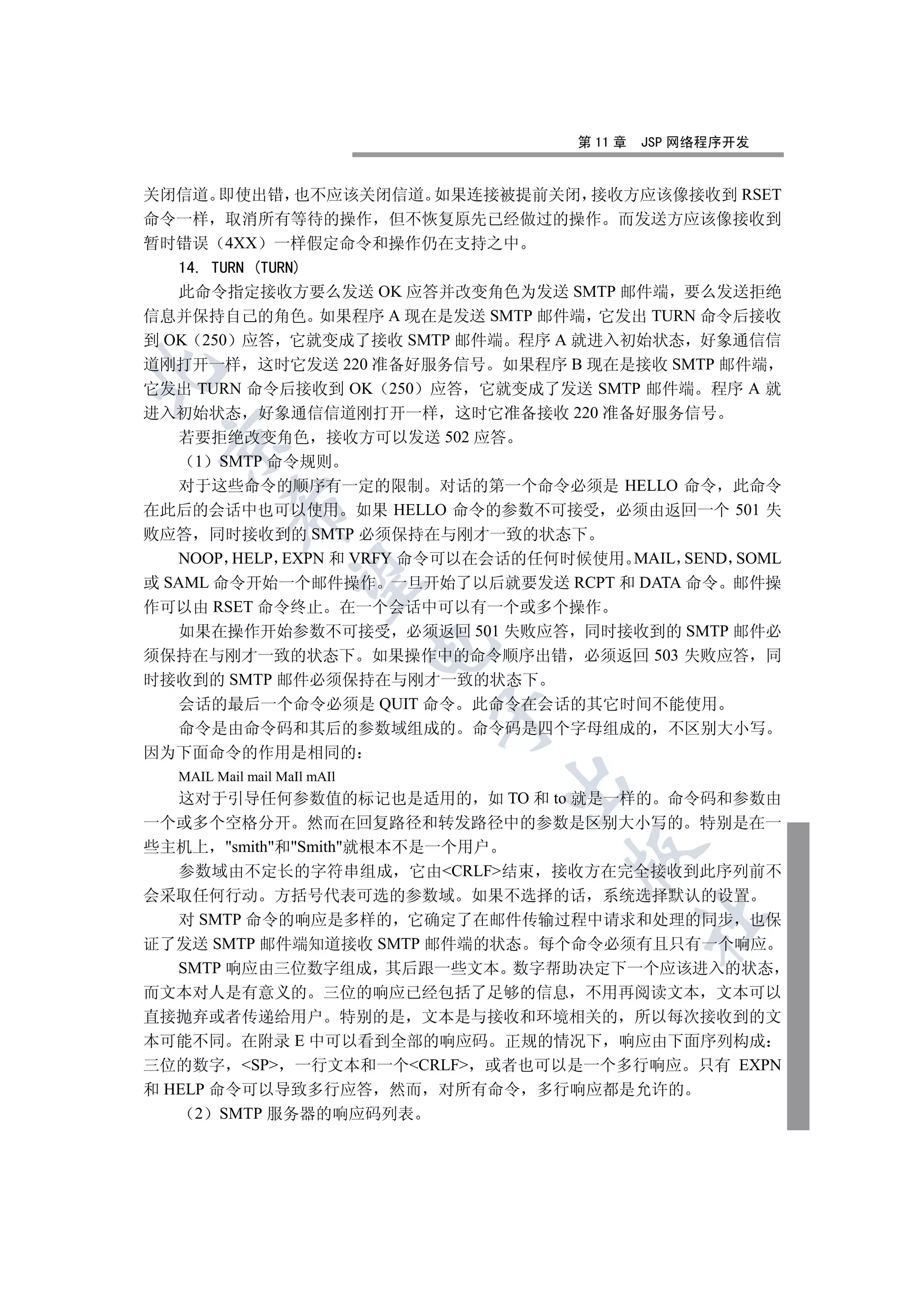 第 11 章   JSP 网络程序开发


关闭信道 即使出错 也不应该关闭信道 如果连接被提前关闭 接收方应该像接收到 RSET
命令一样 取消所有等待的操作 但不恢复原先已经做过的操作 而发送方应该像接收到
暂时错误 4XX 一样假定命令和操作仍在支持之中
   14. TURN (TURN)
   此命令指定接收方要么发送 OK 应答并改变角色为发送 SMTP 邮件端 要么发送拒绝
信息并保持自己的角色 如果程序 A 现在是发送 SMTP 邮件端 它发出 TURN 命令后接收
到 OK 250 应答 它就变成了接收 SMTP 邮件端 程序 A 就进入初始状态 好象通信信
道刚打开一样 这时它发送 220 准备好服务信号 如果程序 B 现在是接收 SMTP 邮件端


它发出 TURN 命令后接收到 OK 250 应答 它就变成了发送 SMTP 邮件端 程序 A 就
进入初始状态 好象通信信道刚打开一样 这时它准备接收 220 准备好服务信号
   若要拒绝改变角色 接收方可以发送 502 应答
 

     1 SMTP 命令规则
   对于这些命令的顺序有一定的限制 对话的第一个命令必须是 HELLO 命令 此命令
         

在此后的会话中也可以使用 如果 HELLO 命令的参数不可接受 必须由返回一个 501 失
败应答 同时接收到的 SMTP 必须保持在与刚才一致的状态下
   NOOP HELP EXPN 和 VRFY 命令可以在会话的任何时候使用 MAIL SEND SOML
          

或 SAML 命令开始一个邮件操作 一旦开始了以后就要发送 RCPT 和 DATA 命令 邮件操
作可以由 RSET 命令终止 在一个会话中可以有一个或多个操作
   如果在操作开始参数不可接受 必须返回 501 失败应答 同时接收到的 SMTP 邮件必
                             

须保持在与刚才一致的状态下 如果操作中的命令顺序出错 必须返回 503 失败应答 同
时接收到的 SMTP 邮件必须保持在与刚才一致的状态下
   会话的最后一个命令必须是 QUIT 命令 此命令在会话的其它时间不能使用
                             

  命令是由命令码和其后的参数域组成的 命令码是四个字母组成的 不区别大小写
因为下面命令的作用是相同的
  MAIL Mail mail MaIl mAIl
                                 

   这对于引导任何参数值的标记也是适用的 如 TO 和 to 就是一样的 命令码和参数由
一个或多个空格分开 然而在回复路径和转发路径中的参数是区别大小写的 特别是在一
些主机上 smith和Smith就根本不是一个用户
                                    

   参数域由不定长的字符串组成 它由CRLF结束 接收方在完全接收到此序列前不
会采取任何行动 方括号代表可选的参数域 如果不选择的话 系统选择默认的设置
   对 SMTP 命令的响应是多样的 它确定了在邮件传输过程中请求和处理的同步 也保
                                             	

证了发送 SMTP 邮件端知道接收 SMTP 邮件端的状态 每个命令必须有且只有一个响应
   SMTP 响应由三位数字组成 其后跟一些文本 数字帮助决定下一个应该进入的状态
而文本对人是有意义的 三位的响应已经包括了足够的信息 不用再阅读文本 文本可以
直接抛弃或者传递给用户 特别的是 文本是与接收和环境相关的 所以每次接收到的文
本可能不同 在附录 E 中可以看到全部的响应码 正规的情况下 响应由下面序列构成
三位的数字 SP 一行文本和一个CRLF 或者也可以是一个多行响应 只有 EXPN
和 HELP 命令可以导致多行应答 然而 对所有命令 多行响应都是允许的
     2 SMTP 服务器的响应码列表
 