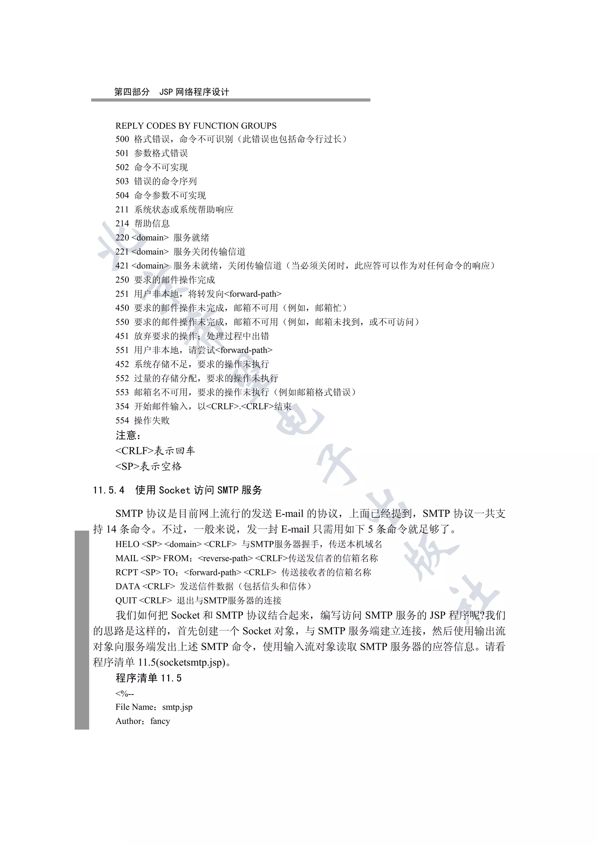第四部分       JSP 网络程序设计


    REPLY CODES BY FUNCTION GROUPS
    500 格式错误 命令不可识别 此错误也包括命令行过长
    501 参数格式错误
    502 命令不可实现
    503 错误的命令序列
    504 命令参数不可实现
    211 系统状态或系统帮助响应
    214 帮助信息
    220 domain 服务就绪


    221 domain 服务关闭传输信道
    421 domain 服务未就绪        关闭传输信道 当必须关闭时         此应答可以作为对任何命令的响应
    250 要求的邮件操作完成
  

    251 用户非本地 将转发向forward-path
    450 要求的邮件操作未完成             邮箱不可用     例如   邮箱忙
    550 要求的邮件操作未完成             邮箱不可用     例如   邮箱未找到   或不可访问
           

    451 放弃要求的操作           处理过程中出错
    551 用户非本地       请尝试forward-path
    452 系统存储不足           要求的操作未执行
            

    552 过量的存储分配           要求的操作未执行
    553 邮箱名不可用           要求的操作未执行       例如邮箱格式错误
    354 开始邮件输入           以CRLF.CRLF结束
                               

    554 操作失败
    注意
    CRLF表示回车
                                        

    SP表示空格

11.5.4   使用 Socket 访问 SMTP 服务
                                               

    SMTP 协议是目前网上流行的发送 E-mail 的协议 上面已经提到 SMTP 协议一共支
持 14 条命令 不过 一般来说 发一封 E-mail 只需用如下 5 条命令就足够了
    HELO SP domain CRLF 与SMTP服务器握手 传送本机域名
                                                      

    MAIL SP FROM       reverse-path CRLF传送发信者的信箱名称
    RCPT SP TO forward-path CRLF 传送接收者的信箱名称
    DATA CRLF 发送信件数据 包括信头和信体
                                                              	

    QUIT CRLF 退出与SMTP服务器的连接
  我们如何把 Socket 和 SMTP 协议结合起来 编写访问 SMTP 服务的 JSP 程序呢?我们
的思路是这样的 首先创建一个 Socket 对象 与 SMTP 服务端建立连接 然后使用输出流
对象向服务端发出上述 SMTP 命令 使用输入流对象读取 SMTP 服务器的应答信息 请看
程序清单 11.5(socketsmtp.jsp)
    程序清单 11.5
    %--
    File Name smtp.jsp
    Author fancy
 