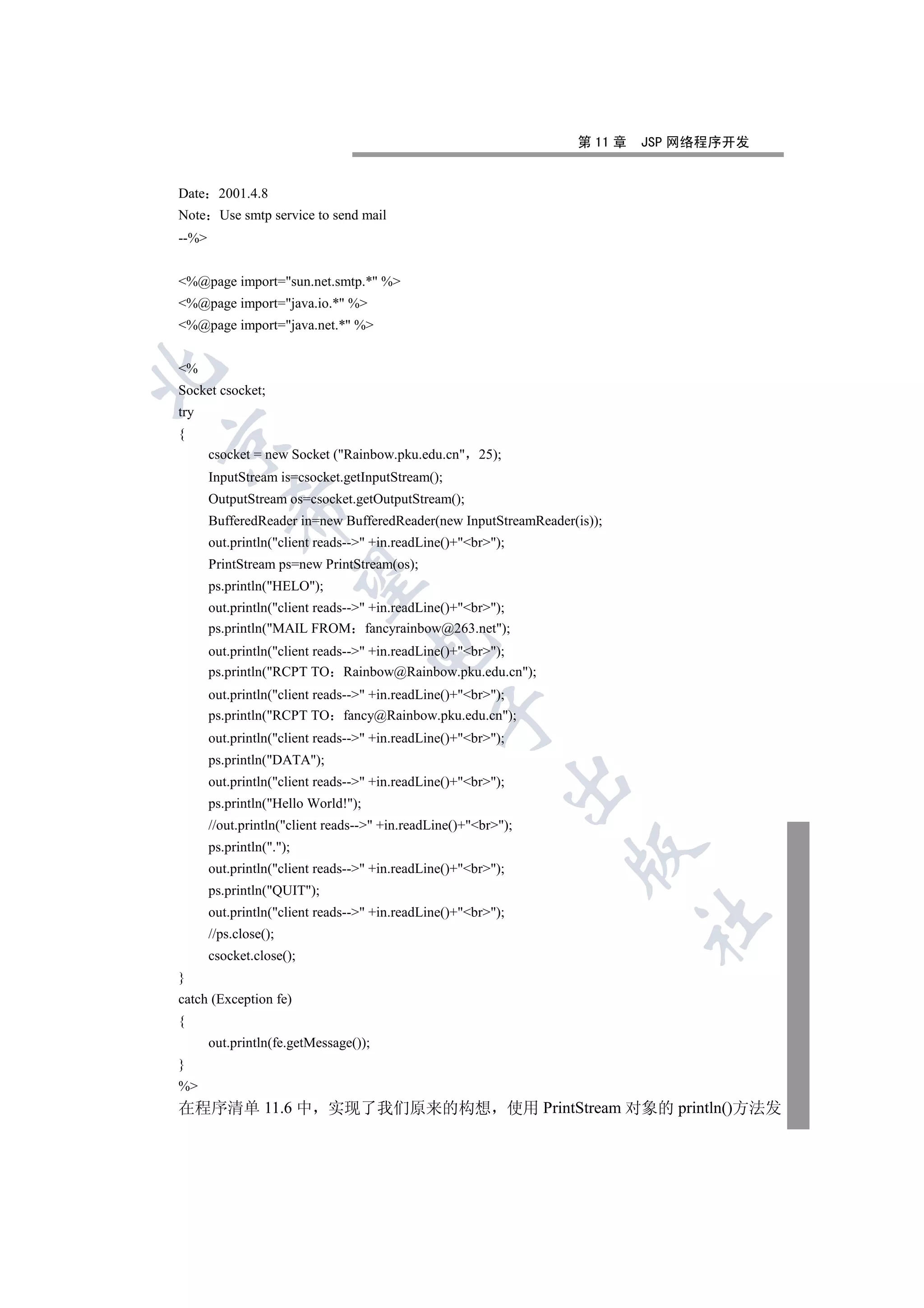 第 11 章   JSP 网络程序开发


Date 2001.4.8
Note Use smtp service to send mail
--%


%@page import=sun.net.smtp.* %
%@page import=java.io.* %
%@page import=java.net.* %


%


Socket csocket;
try
{


       csocket = new Socket (Rainbow.pku.edu.cn 25);
       InputStream is=csocket.getInputStream();
       OutputStream os=csocket.getOutputStream();
           

       BufferedReader in=new BufferedReader(new InputStreamReader(is));
       out.println(client reads-- +in.readLine()+br);
       PrintStream ps=new PrintStream(os);
            

       ps.println(HELO);
       out.println(client reads-- +in.readLine()+br);
       ps.println(MAIL FROM fancyrainbow@263.net);
                                     

       out.println(client reads-- +in.readLine()+br);
       ps.println(RCPT TO Rainbow@Rainbow.pku.edu.cn);
       out.println(client reads-- +in.readLine()+br);
                                                

       ps.println(RCPT TO fancy@Rainbow.pku.edu.cn);
       out.println(client reads-- +in.readLine()+br);
       ps.println(DATA);
                                                            

       out.println(client reads-- +in.readLine()+br);
       ps.println(Hello World!);
       //out.println(client reads-- +in.readLine()+br);
       ps.println(.);
                                                                  

       out.println(client reads-- +in.readLine()+br);
       ps.println(QUIT);
       out.println(client reads-- +in.readLine()+br);
                                                                           	

       //ps.close();
       csocket.close();
}
catch (Exception fe)
{
       out.println(fe.getMessage());
}
%
在程序清单 11.6 中 实现了我们原来的构想 使用 PrintStream 对象的 println()方法发
 