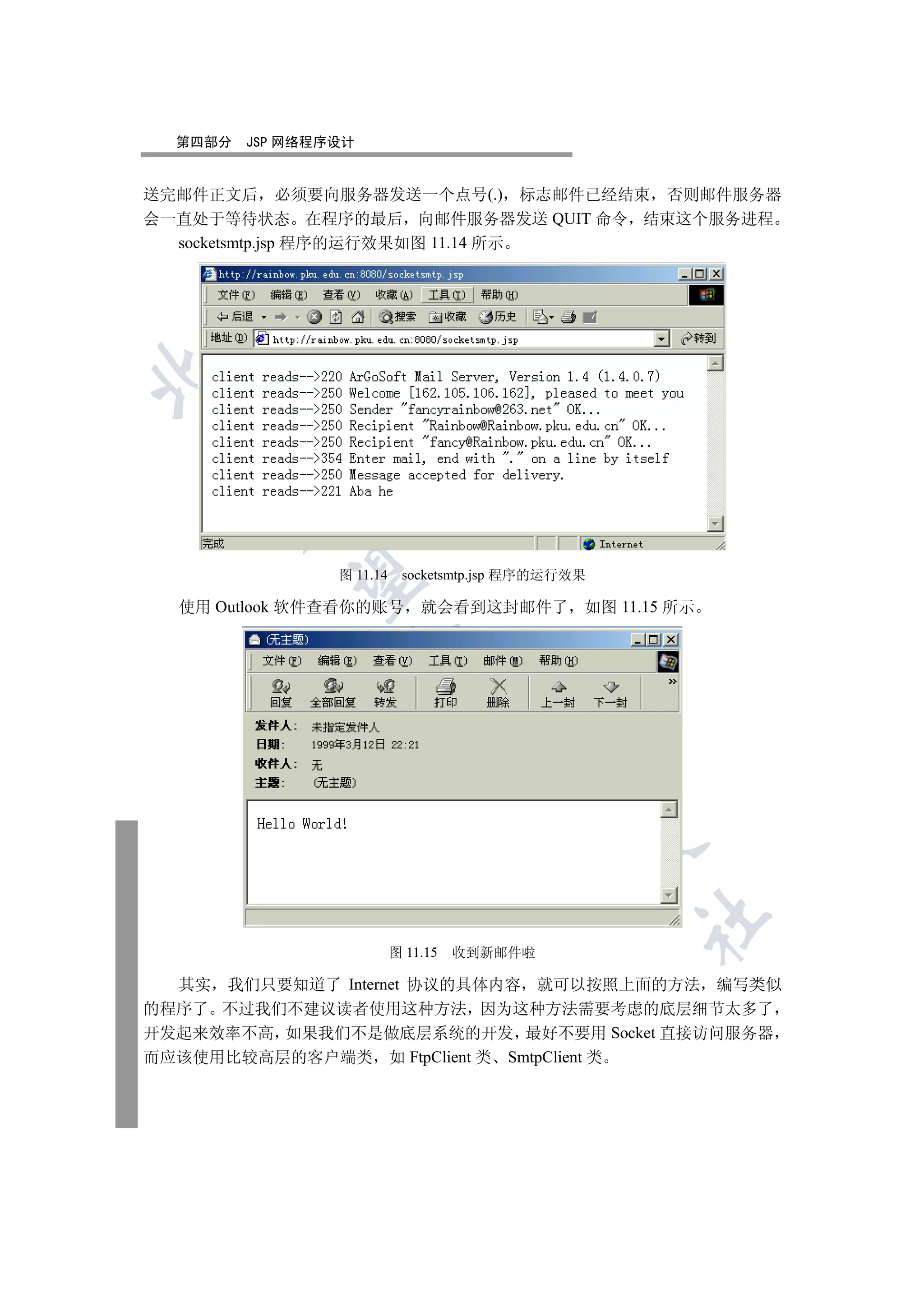 第四部分   JSP 网络程序设计


送完邮件正文后 必须要向服务器发送一个点号(.) 标志邮件已经结束 否则邮件服务器
会一直处于等待状态 在程序的最后 向邮件服务器发送 QUIT 命令 结束这个服务进程
  socketsmtp.jsp 程序的运行效果如图 11.14 所示

 
      


                 图 11.14    socketsmtp.jsp 程序的运行效果
       


  使用 Outlook 软件查看你的账号          就会看到这封邮件了 如图 11.15 所示
                      
                                 
                                        
                                                
                                                     	


                           图 11.15   收到新邮件啦

  其实 我们只要知道了 Internet 协议的具体内容 就可以按照上面的方法 编写类似
的程序了 不过我们不建议读者使用这种方法 因为这种方法需要考虑的底层细节太多了
开发起来效率不高 如果我们不是做底层系统的开发 最好不要用 Socket 直接访问服务器
而应该使用比较高层的客户端类 如 FtpClient 类 SmtpClient 类
 