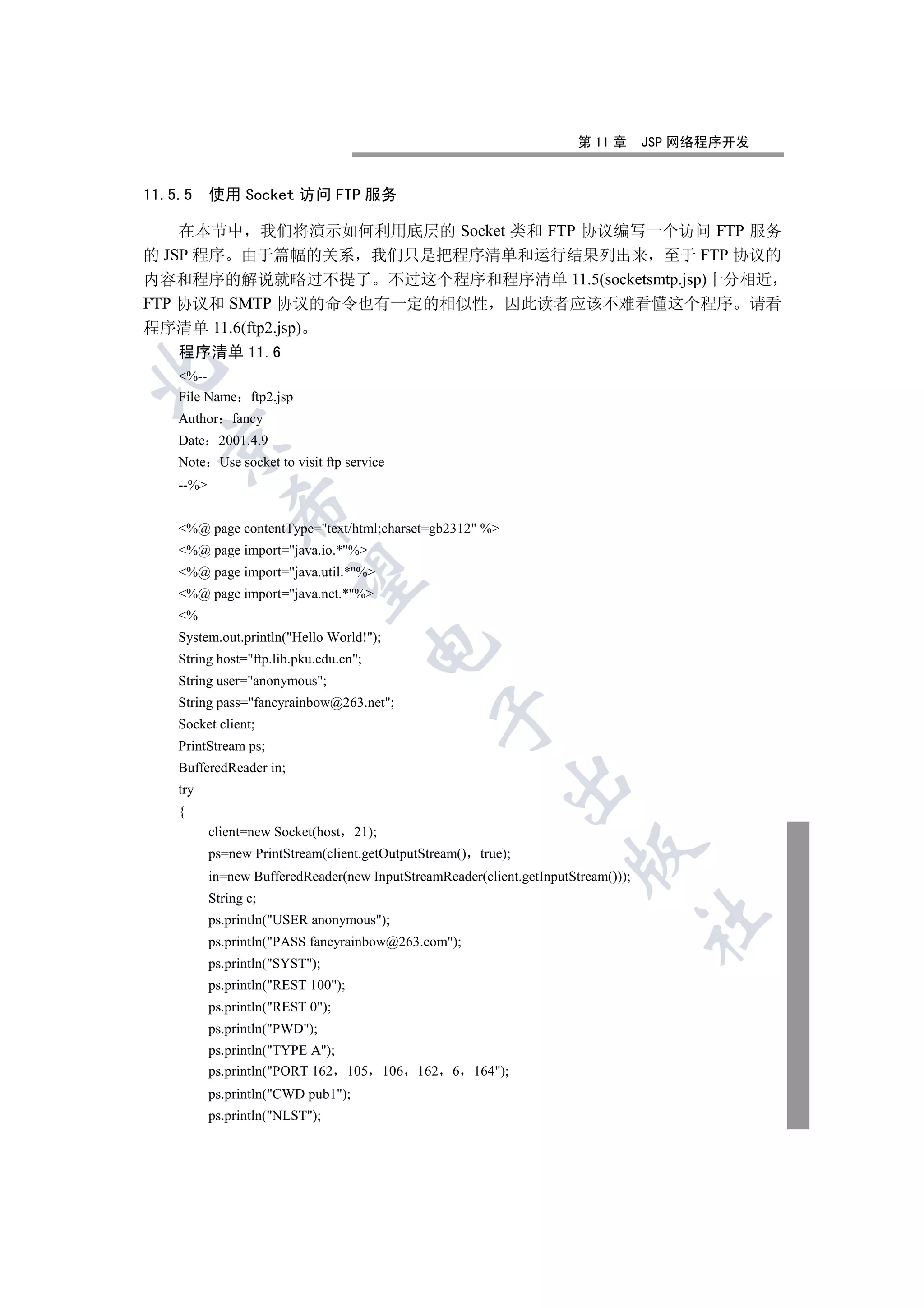 第 11 章      JSP 网络程序开发


11.5.5     使用 Socket 访问 FTP 服务

    在本节中 我们将演示如何利用底层的 Socket 类和 FTP 协议编写一个访问 FTP 服务
的 JSP 程序 由于篇幅的关系 我们只是把程序清单和运行结果列出来 至于 FTP 协议的
内容和程序的解说就略过不提了 不过这个程序和程序清单 11.5(socketsmtp.jsp)十分相近
FTP 协议和 SMTP 协议的命令也有一定的相似性 因此读者应该不难看懂这个程序 请看
程序清单 11.6(ftp2.jsp)
    程序清单 11.6


    %--
    File Name ftp2.jsp
    Author fancy
  

    Date 2001.4.9
    Note Use socket to visit ftp service
    --%
               

    %@ page contentType=text/html;charset=gb2312 %
    %@ page import=java.io.*%
    %@ page import=java.util.*%
                

    %@ page import=java.net.*%
    %
    System.out.println(Hello World!);
                                        

    String host=ftp.lib.pku.edu.cn;
    String user=anonymous;
    String pass=fancyrainbow@263.net;
                                                    

    Socket client;
    PrintStream ps;
    BufferedReader in;
                                                                 

    try
    {
           client=new Socket(host    21);
                                                                       

           ps=new PrintStream(client.getOutputStream()       true);
           in=new BufferedReader(new InputStreamReader(client.getInputStream()));
           String c;
                                                                                    	

           ps.println(USER anonymous);
           ps.println(PASS fancyrainbow@263.com);
           ps.println(SYST);
           ps.println(REST 100);
           ps.println(REST 0);
           ps.println(PWD);
           ps.println(TYPE A);
           ps.println(PORT 162 105         106   162   6   164);
           ps.println(CWD pub1);
           ps.println(NLST);
 