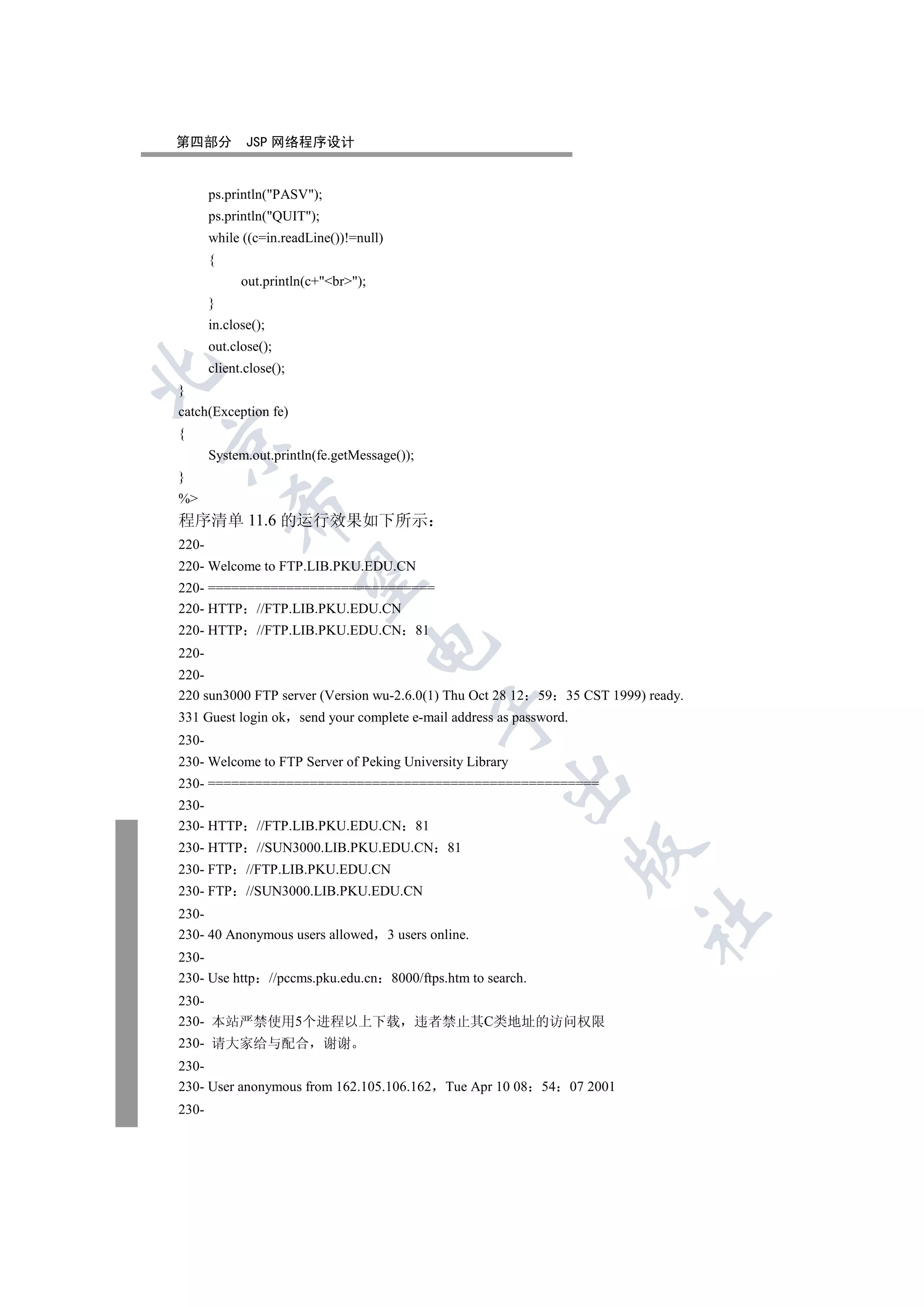 第四部分          JSP 网络程序设计


       ps.println(PASV);
       ps.println(QUIT);
       while ((c=in.readLine())!=null)
       {
             out.println(c+br);
       }
       in.close();
       out.close();
       client.close();


}
catch(Exception fe)
{


       System.out.println(fe.getMessage());
}
%
           

程序清单 11.6 的运行效果如下所示
220-
220- Welcome to FTP.LIB.PKU.EDU.CN
            

220- =============================
220- HTTP //FTP.LIB.PKU.EDU.CN
220- HTTP       //FTP.LIB.PKU.EDU.CN 81
                                      

220-
220-
220 sun3000 FTP server (Version wu-2.6.0(1) Thu Oct 28 12            59   35 CST 1999) ready.
                                                  

331 Guest login ok send your complete e-mail address as password.
230-
230- Welcome to FTP Server of Peking University Library
                                                              

230- ==================================================
230-
230- HTTP       //FTP.LIB.PKU.EDU.CN 81
230- HTTP       //SUN3000.LIB.PKU.EDU.CN 81
                                                                           

230- FTP      //FTP.LIB.PKU.EDU.CN
230- FTP      //SUN3000.LIB.PKU.EDU.CN
230-
                                                                                      	

230- 40 Anonymous users allowed           3 users online.
230-
230- Use http        //pccms.pku.edu.cn   8000/ftps.htm to search.
230-
230- 本站严禁使用5个进程以上下载 违者禁止其C类地址的访问权限
230- 请大家给与配合 谢谢
230-
230- User anonymous from 162.105.106.162            Tue Apr 10 08    54   07 2001
230-
 