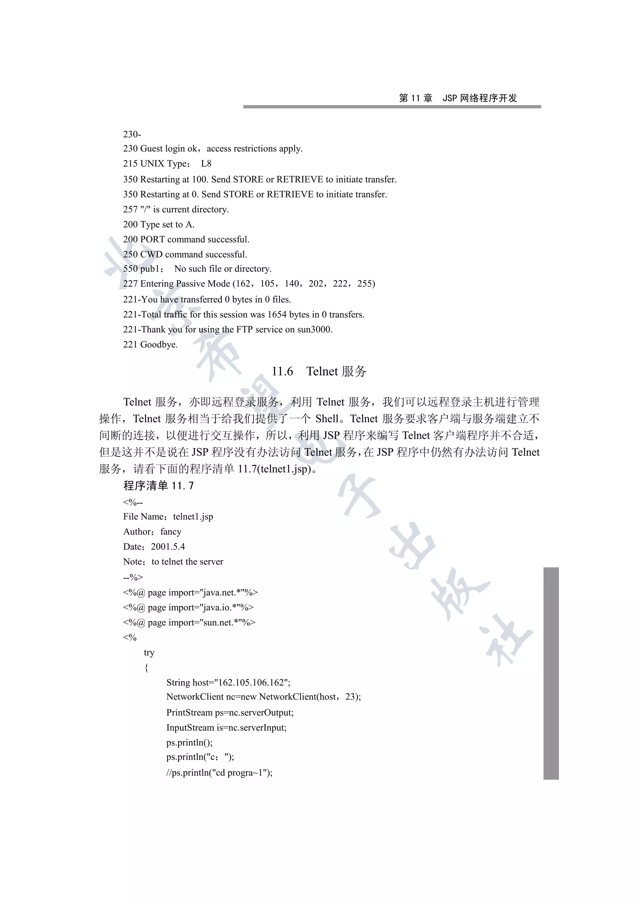 第 11 章   JSP 网络程序开发


   230-
   230 Guest login ok access restrictions apply.
   215 UNIX Type         L8
   350 Restarting at 100. Send STORE or RETRIEVE to initiate transfer.
   350 Restarting at 0. Send STORE or RETRIEVE to initiate transfer.
   257 / is current directory.
   200 Type set to A.
   200 PORT command successful.
   250 CWD command successful.


   550 pub1  No such file or directory.
   227 Entering Passive Mode (162       105    140   202   222    255)
   221-You have transferred 0 bytes in 0 files.
 

   221-Total traffic for this session was 1654 bytes in 0 transfers.
   221-Thank you for using the FTP service on sun3000.
   221 Goodbye.
                


                                           11.6 Telnet 服务
                 

  Telnet 服务 亦即远程登录服务 利用 Telnet 服务 我们可以远程登录主机进行管理
操作 Telnet 服务相当于给我们提供了一个 Shell Telnet 服务要求客户端与服务端建立不
间断的连接 以便进行交互操作 所以 利用 JSP 程序来编写 Telnet 客户端程序并不合适
                                      

但是这并不是说在 JSP 程序没有办法访问 Telnet 服务 在 JSP 程序中仍然有办法访问 Telnet
服务 请看下面的程序清单 11.7(telnet1.jsp)
   程序清单 11.7
                                                     

   %--
   File Name telnet1.jsp
   Author fancy
                                                                 

   Date 2001.5.4
   Note to telnet the server
   --%
                                                                         

   %@ page import=java.net.*%
   %@ page import=java.io.*%
   %@ page import=sun.net.*%
                                                                                  	

   %
          try
          {
                String host=162.105.106.162;
                NetworkClient nc=new NetworkClient(host       23);
                PrintStream ps=nc.serverOutput;
                InputStream is=nc.serverInput;
                ps.println();
                ps.println(c );
                //ps.println(cd progra~1);
 