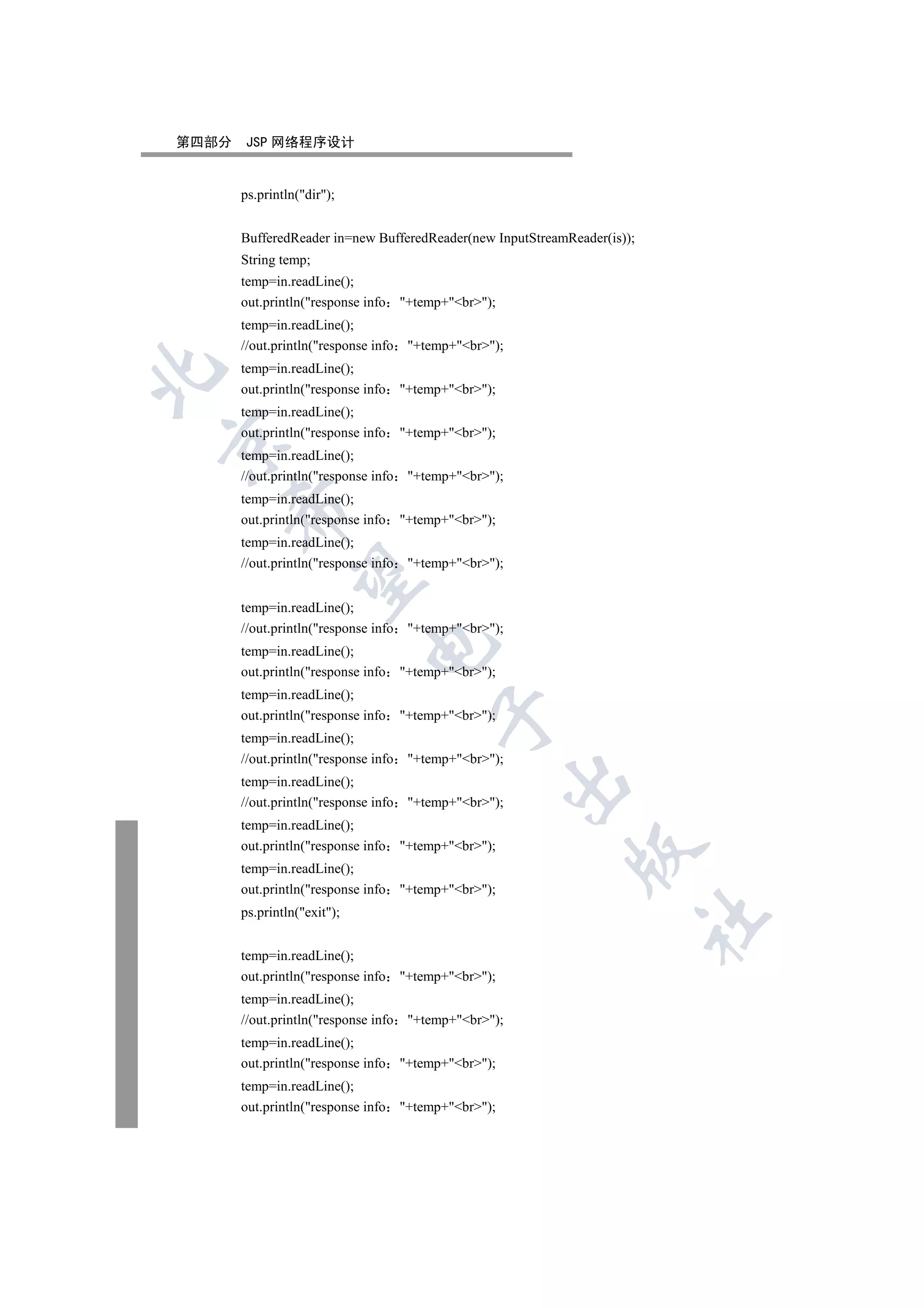 第四部分   JSP 网络程序设计


       ps.println(dir);


       BufferedReader in=new BufferedReader(new InputStreamReader(is));
       String temp;
       temp=in.readLine();
       out.println(response info     +temp+br);
       temp=in.readLine();
       //out.println(response info    +temp+br);
       temp=in.readLine();


       out.println(response info     +temp+br);
       temp=in.readLine();
       out.println(response info     +temp+br);


       temp=in.readLine();
       //out.println(response info    +temp+br);
       temp=in.readLine();
    

       out.println(response info     +temp+br);
       temp=in.readLine();
       //out.println(response info    +temp+br);
     


       temp=in.readLine();
       //out.println(response info    +temp+br);
                              

       temp=in.readLine();
       out.println(response info     +temp+br);
       temp=in.readLine();
                                           

       out.println(response info     +temp+br);
       temp=in.readLine();
       //out.println(response info    +temp+br);
                                                         

       temp=in.readLine();
       //out.println(response info    +temp+br);
       temp=in.readLine();
       out.println(response info     +temp+br);
                                                            

       temp=in.readLine();
       out.println(response info     +temp+br);
       ps.println(exit);
                                                                          	


       temp=in.readLine();
       out.println(response info     +temp+br);
       temp=in.readLine();
       //out.println(response info    +temp+br);
       temp=in.readLine();
       out.println(response info     +temp+br);
       temp=in.readLine();
       out.println(response info     +temp+br);
 