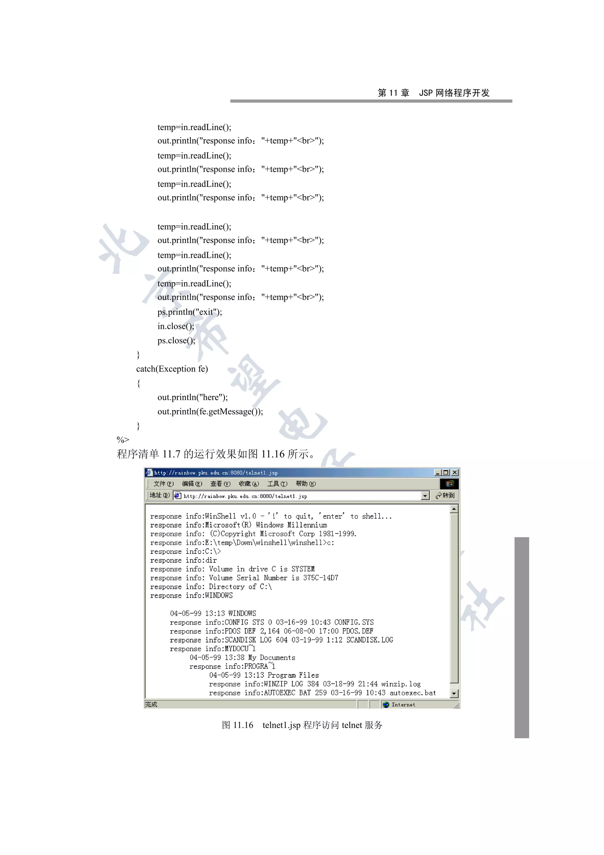 第 11 章   JSP 网络程序开发


          temp=in.readLine();
          out.println(response info   +temp+br);
          temp=in.readLine();
          out.println(response info   +temp+br);
          temp=in.readLine();
          out.println(response info   +temp+br);


          temp=in.readLine();
          out.println(response info   +temp+br);


          temp=in.readLine();
          out.println(response info   +temp+br);
          temp=in.readLine();


          out.println(response info   +temp+br);
          ps.println(exit);
          in.close();
         

          ps.close();
     }
     catch(Exception fe)
          

     {
          out.println(here);
          out.println(fe.getMessage());
                                 

     }
%
程序清单 11.7 的运行效果如图 11.16 所示
                                            
                                                         
                                                               
                                                                        	



                            图 11.16    telnet1.jsp 程序访问 telnet 服务
 