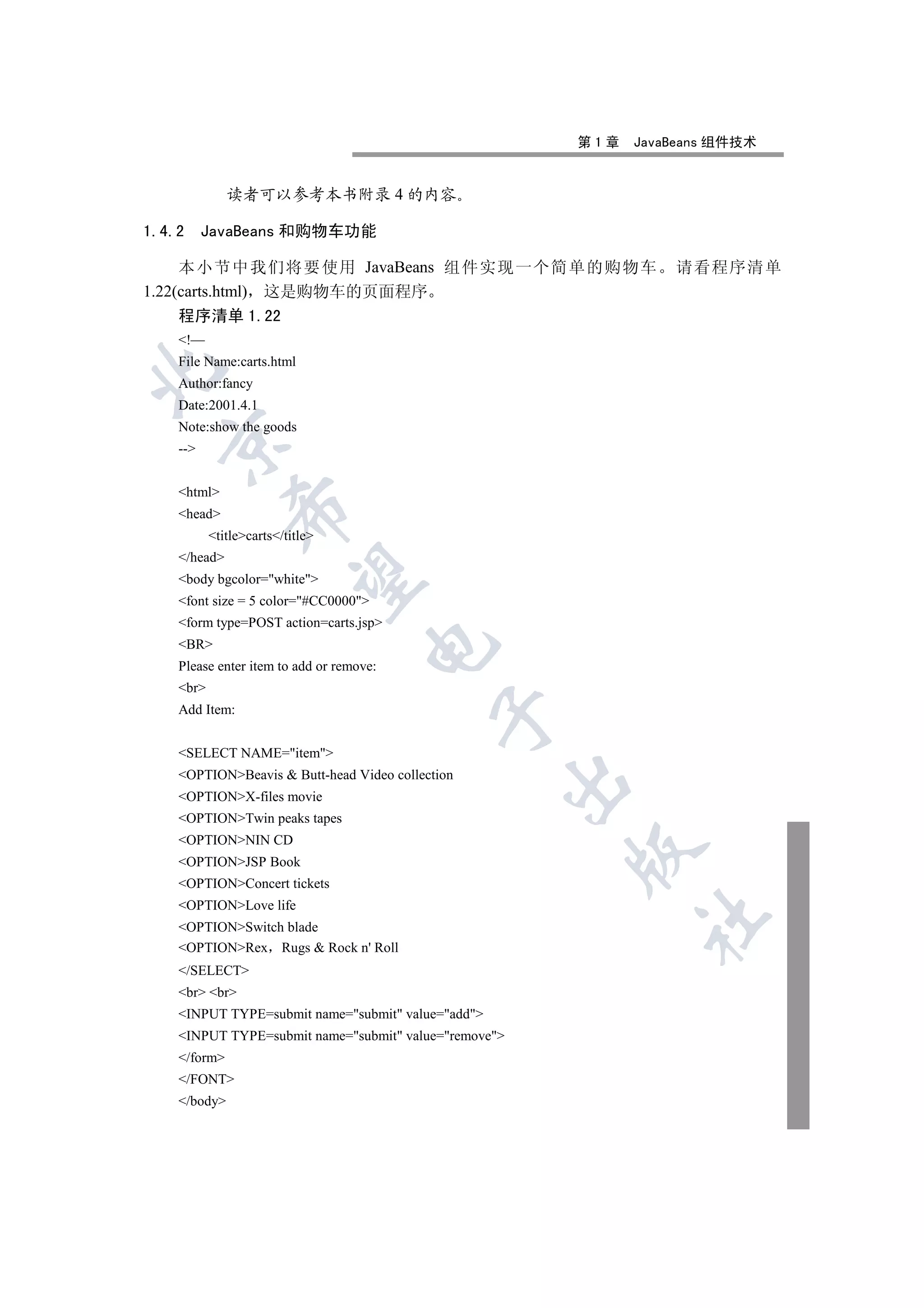 第1章   JavaBeans 组件技术


              读者可以参考本书附录 4 的内容

1.4.2     JavaBeans 和购物车功能

     本小节中我们将要使用 JavaBeans 组件实现一个简单的购物车                           请看程序清单
1.22(carts.html) 这是购物车的页面程序
     程序清单 1.22
    !—
    File Name:carts.html


    Author:fancy
    Date:2001.4.1
    Note:show the goods
  

    --


    html
               

    head
           titlecarts/title
    /head
                

    body bgcolor=white
    font size = 5 color=#CC0000
    form type=POST action=carts.jsp
    BR
                                     

    Please enter item to add or remove:
    br
    Add Item:
                                            


    SELECT NAME=item
    OPTIONBeavis  Butt-head Video collection
                                                    

    OPTIONX-files movie
    OPTIONTwin peaks tapes
    OPTIONNIN CD
                                                       

    OPTIONJSP Book
    OPTIONConcert tickets
    OPTIONLove life
                                                             	

    OPTIONSwitch blade
    OPTIONRex Rugs  Rock n' Roll
    /SELECT
    br br
    INPUT TYPE=submit name=submit value=add
    INPUT TYPE=submit name=submit value=remove
    /form
    /FONT
    /body
 