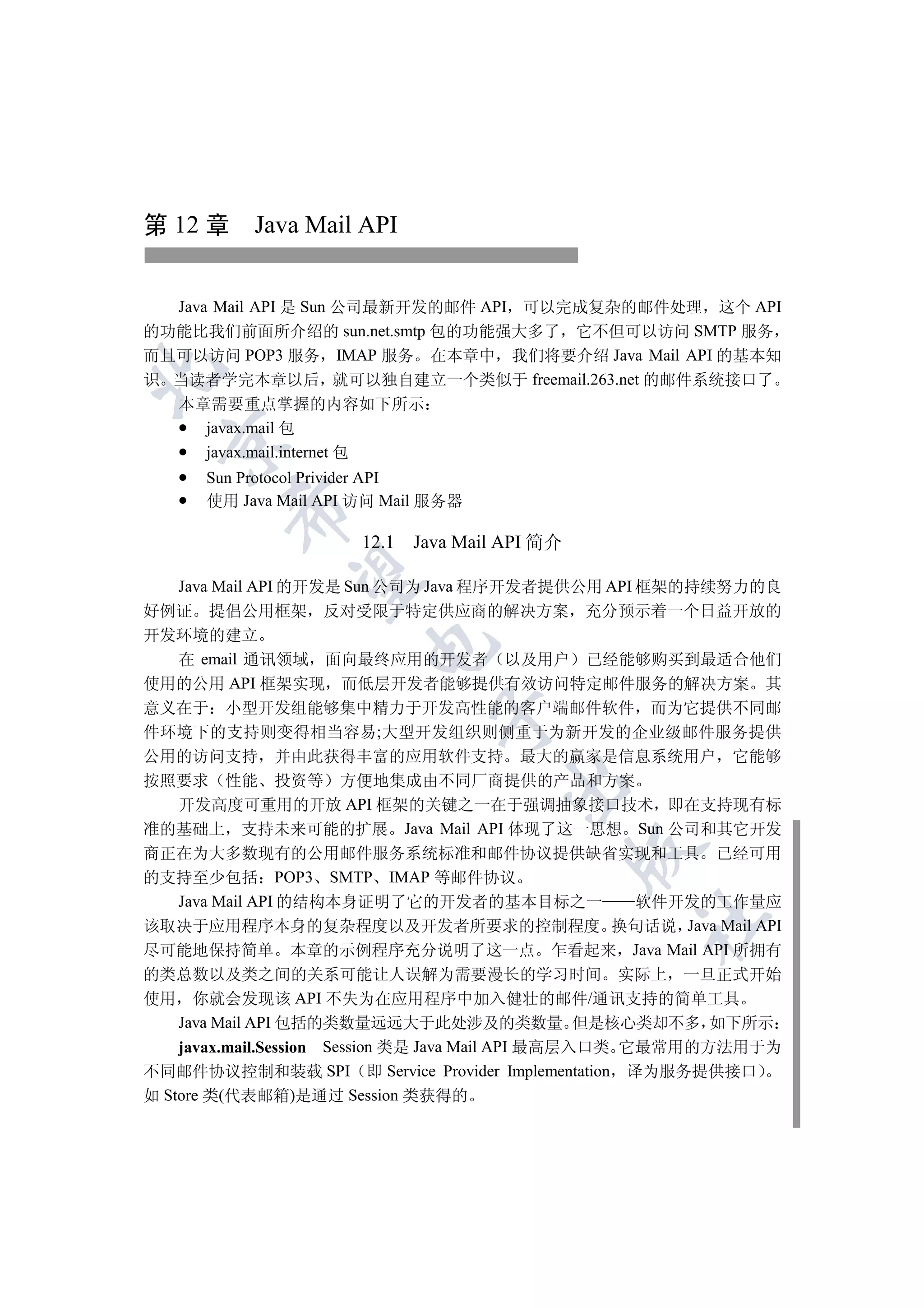 第 12 章 Java Mail API


  Java Mail API 是 Sun 公司最新开发的邮件 API 可以完成复杂的邮件处理 这个 API
的功能比我们前面所介绍的 sun.net.smtp 包的功能强大多了 它不但可以访问 SMTP 服务
而且可以访问 POP3 服务 IMAP 服务 在本章中 我们将要介绍 Java Mail API 的基本知


识 当读者学完本章以后 就可以独自建立一个类似于 freemail.263.net 的邮件系统接口了
   本章需要重点掌握的内容如下所示
     javax.mail 包
 

     javax.mail.internet 包
      Sun Protocol Privider API
      使用 Java Mail API 访问 Mail 服务器
        


                      12.1   Java Mail API 简介
         

   Java Mail API 的开发是 Sun 公司为 Java 程序开发者提供公用 API 框架的持续努力的良
好例证 提倡公用框架 反对受限于特定供应商的解决方案 充分预示着一个日益开放的
开发环境的建立
                       

  在 email 通讯领域 面向最终应用的开发者 以及用户 已经能够购买到最适合他们
使用的公用 API 框架实现 而低层开发者能够提供有效访问特定邮件服务的解决方案 其
意义在于 小型开发组能够集中精力于开发高性能的客户端邮件软件 而为它提供不同邮
                               

件环境下的支持则变得相当容易;大型开发组织则侧重于为新开发的企业级邮件服务提供
公用的访问支持 并由此获得丰富的应用软件支持 最大的赢家是信息系统用户 它能够
按照要求 性能 投资等 方便地集成由不同厂商提供的产品和方案
                                      

  开发高度可重用的开放 API 框架的关键之一在于强调抽象接口技术 即在支持现有标
准的基础上 支持未来可能的扩展 Java Mail API 体现了这一思想 Sun 公司和其它开发
                                                

商正在为大多数现有的公用邮件服务系统标准和邮件协议提供缺省实现和工具 已经可用
的支持至少包括 POP3 SMTP IMAP 等邮件协议
  Java Mail API 的结构本身证明了它的开发者的基本目标之一  软件开发的工作量应
                                                  	

该取决于应用程序本身的复杂程度以及开发者所要求的控制程度 换句话说 Java Mail API
尽可能地保持简单 本章的示例程序充分说明了这一点 乍看起来 Java Mail API 所拥有
的类总数以及类之间的关系可能让人误解为需要漫长的学习时间 实际上 一旦正式开始
使用 你就会发现该 API 不失为在应用程序中加入健壮的邮件/通讯支持的简单工具
    Java Mail API 包括的类数量远远大于此处涉及的类数量 但是核心类却不多 如下所示
    javax.mail.Session Session 类是 Java Mail API 最高层入口类 它最常用的方法用于为
不同邮件协议控制和装载 SPI 即 Service Provider Implementation 译为服务提供接口
如 Store 类(代表邮箱)是通过 Session 类获得的
 