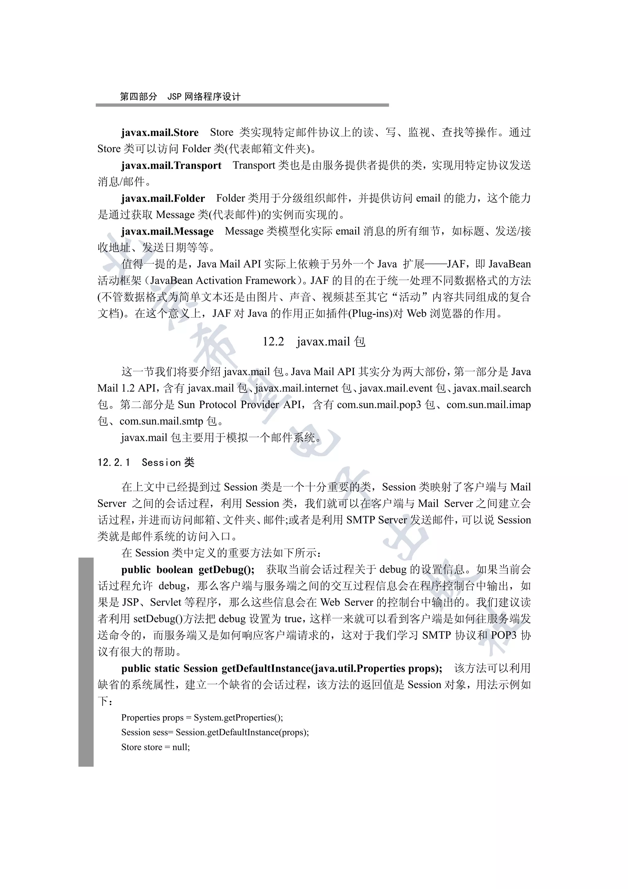 第四部分        JSP 网络程序设计


     javax.mail.Store Store 类实现特定邮件协议上的读 写 监视 查找等操作 通过
Store 类可以访问 Folder 类(代表邮箱文件夹)
     javax.mail.Transport Transport 类也是由服务提供者提供的类 实现用特定协议发送
消息/邮件
   javax.mail.Folder Folder 类用于分级组织邮件 并提供访问 email 的能力 这个能力
是通过获取 Message 类(代表邮件)的实例而实现的
   javax.mail.Message Message 类模型化实际 email 消息的所有细节 如标题 发送/接
收地址 发送日期等等


   值得一提的是 Java Mail API 实际上依赖于另外一个 Java 扩展       JAF 即 JavaBean
活动框架 JavaBean Activation Framework JAF 的目的在于统一处理不同数据格式的方法
(不管数据格式为简单文本还是由图片 声音 视频甚至其它 活动 内容共同组成的复合
  

文档) 在这个意义上 JAF 对 Java 的作用正如插件(Plug-ins)对 Web 浏览器的作用

                                        12.2 javax.mail 包
             


     这一节我们将要介绍 javax.mail 包 Java Mail API 其实分为两大部份 第一部分是 Java
Mail 1.2 API 含有 javax.mail 包 javax.mail.internet 包 javax.mail.event 包 javax.mail.search
              

包 第二部分是 Sun Protocol Provider API 含有 com.sun.mail.pop3 包 com.sun.mail.imap
包 com.sun.mail.smtp 包
     javax.mail 包主要用于模拟一个邮件系统
                                     


12.2.1   Session 类
                                                 

     在上文中已经提到过 Session 类是一个十分重要的类 Session 类映射了客户端与 Mail
Server 之间的会话过程 利用 Session 类 我们就可以在客户端与 Mail Server 之间建立会
话过程 并进而访问邮箱 文件夹 邮件;或者是利用 SMTP Server 发送邮件 可以说 Session
                                                       

类就是邮件系统的访问入口
     在 Session 类中定义的重要方法如下所示
     public boolean getDebug(); 获取当前会话过程关于 debug 的设置信息 如果当前会
                                                            

话过程允许 debug 那么客户端与服务端之间的交互过程信息会在程序控制台中输出 如
果是 JSP Servlet 等程序 那么这些信息会在 Web Server 的控制台中输出的 我们建议读
者利用 setDebug()方法把 debug 设置为 true 这样一来就可以看到客户端是如何往服务端发
                                                                   	

送命令的 而服务端又是如何响应客户端请求的 这对于我们学习 SMTP 协议和 POP3 协
议有很大的帮助
     public static Session getDefaultInstance(java.util.Properties props); 该方法可以利用
缺省的系统属性 建立一个缺省的会话过程 该方法的返回值是 Session 对象 用法示例如
下
    Properties props = System.getProperties();
    Session sess= Session.getDefaultInstance(props);
    Store store = null;
 