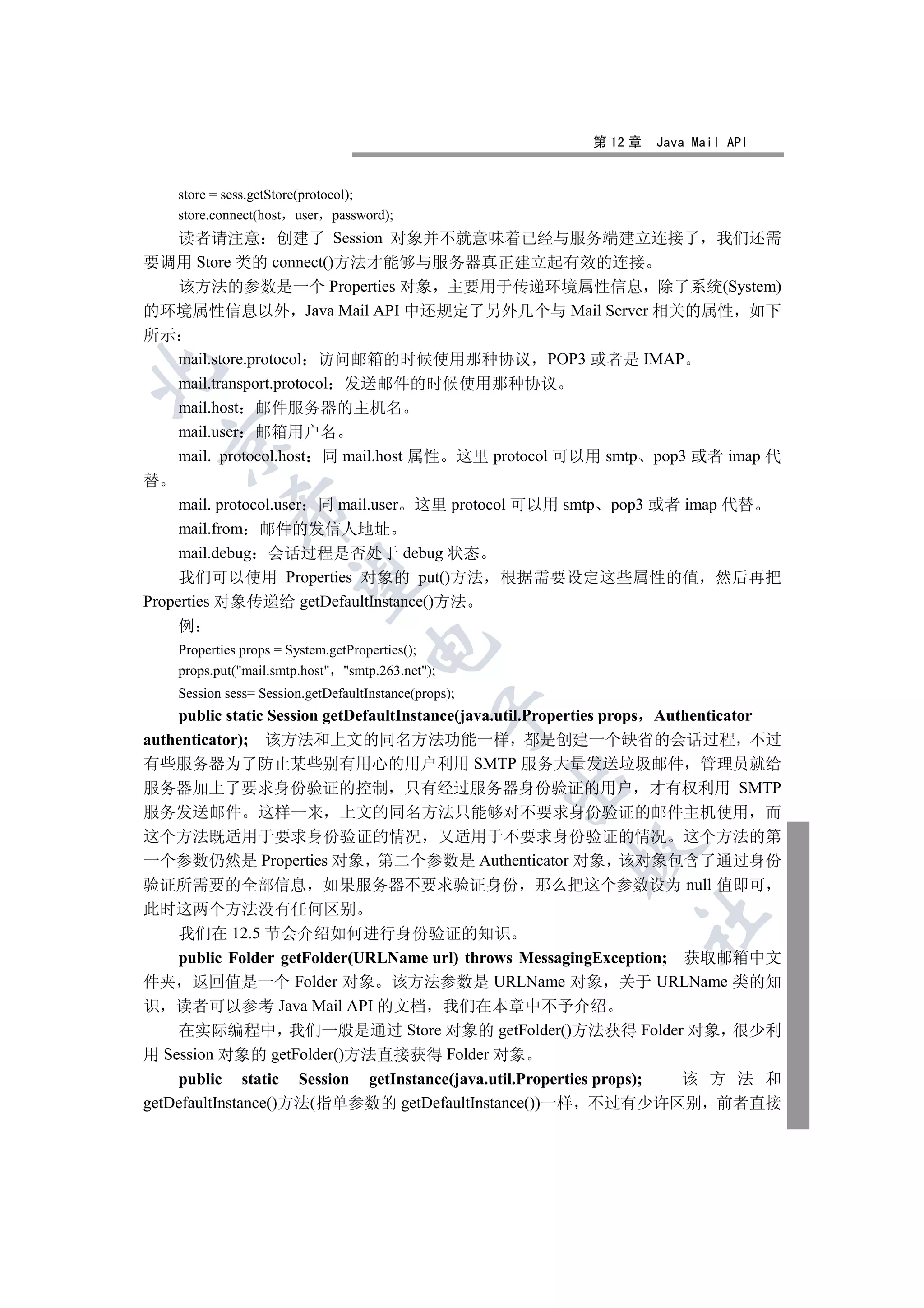 第 12 章   Java Mail API


    store = sess.getStore(protocol);
    store.connect(host user password);
   读者请注意 创建了 Session 对象并不就意味着已经与服务端建立连接了 我们还需
要调用 Store 类的 connect()方法才能够与服务器真正建立起有效的连接
   该方法的参数是一个 Properties 对象 主要用于传递环境属性信息 除了系统(System)
的环境属性信息以外 Java Mail API 中还规定了另外几个与 Mail Server 相关的属性 如下
所示
   mail.store.protocol 访问邮箱的时候使用那种协议 POP3 或者是 IMAP


   mail.transport.protocol 发送邮件的时候使用那种协议
   mail.host 邮件服务器的主机名
   mail.user 邮箱用户名
    

   mail. protocol.host 同 mail.host 属性 这里 protocol 可以用 smtp pop3 或者 imap 代
替
     mail. protocol.user 同 mail.user 这里 protocol 可以用 smtp pop3 或者 imap 代替
             

     mail.from 邮件的发信人地址
     mail.debug 会话过程是否处于 debug 状态
     我们可以使用 Properties 对象的 put()方法 根据需要设定这些属性的值 然后再把
              

Properties 对象传递给 getDefaultInstance()方法
    例
                                    

    Properties props = System.getProperties();
    props.put(mail.smtp.host smtp.263.net);
    Session sess= Session.getDefaultInstance(props);
                                                  

    public static Session getDefaultInstance(java.util.Properties props Authenticator
authenticator); 该方法和上文的同名方法功能一样 都是创建一个缺省的会话过程 不过
有些服务器为了防止某些别有用心的用户利用 SMTP 服务大量发送垃圾邮件 管理员就给
                                                       

服务器加上了要求身份验证的控制 只有经过服务器身份验证的用户 才有权利用 SMTP
服务发送邮件 这样一来 上文的同名方法只能够对不要求身份验证的邮件主机使用 而
这个方法既适用于要求身份验证的情况 又适用于不要求身份验证的情况 这个方法的第
                                                         

一个参数仍然是 Properties 对象 第二个参数是 Authenticator 对象 该对象包含了通过身份
验证所需要的全部信息 如果服务器不要求验证身份 那么把这个参数设为 null 值即可
此时这两个方法没有任何区别
                                                                  	

    我们在 12.5 节会介绍如何进行身份验证的知识
    public Folder getFolder(URLName url) throws MessagingException; 获取邮箱中文
件夹 返回值是一个 Folder 对象 该方法参数是 URLName 对象 关于 URLName 类的知
识 读者可以参考 Java Mail API 的文档 我们在本章中不予介绍
    在实际编程中 我们一般是通过 Store 对象的 getFolder()方法获得 Folder 对象 很少利
用 Session 对象的 getFolder()方法直接获得 Folder 对象
    public static Session getInstance(java.util.Properties props);  该 方 法 和
getDefaultInstance()方法(指单参数的 getDefaultInstance())一样 不过有少许区别 前者直接
 