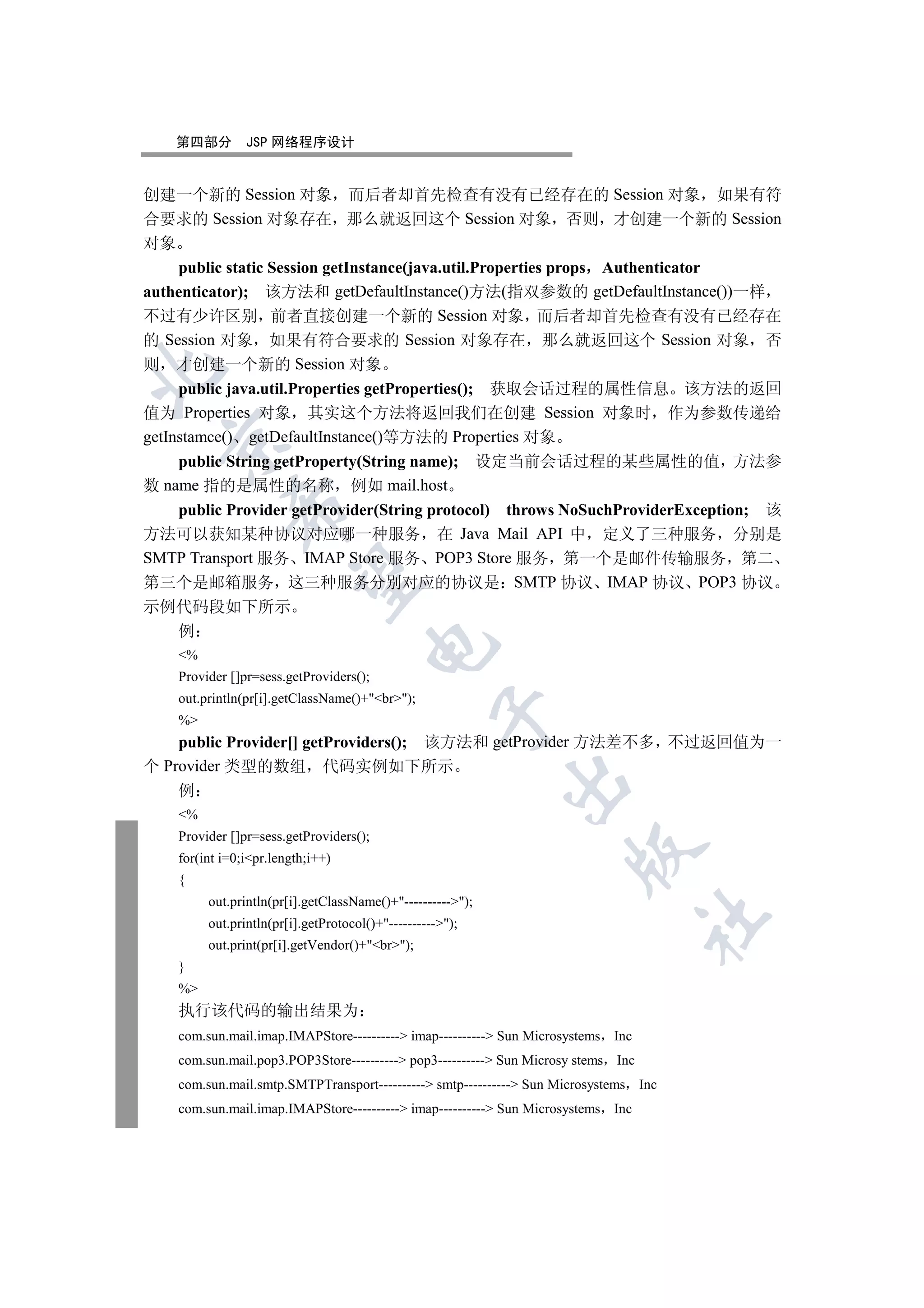 第四部分        JSP 网络程序设计


创建一个新的 Session 对象 而后者却首先检查有没有已经存在的 Session 对象 如果有符
合要求的 Session 对象存在 那么就返回这个 Session 对象 否则 才创建一个新的 Session
对象
    public static Session getInstance(java.util.Properties props Authenticator
authenticator); 该方法和 getDefaultInstance()方法(指双参数的 getDefaultInstance())一样
不过有少许区别 前者直接创建一个新的 Session 对象 而后者却首先检查有没有已经存在
的 Session 对象 如果有符合要求的 Session 对象存在 那么就返回这个 Session 对象 否
则 才创建一个新的 Session 对象


     public java.util.Properties getProperties(); 获取会话过程的属性信息 该方法的返回
值为 Properties 对象 其实这个方法将返回我们在创建 Session 对象时 作为参数传递给
getInstamce() getDefaultInstance()等方法的 Properties 对象
  

    public String getProperty(String name); 设定当前会话过程的某些属性的值 方法参
数 name 指的是属性的名称 例如 mail.host
             

    public Provider getProvider(String protocol) throws NoSuchProviderException; 该
方法可以获知某种协议对应哪一种服务 在 Java Mail API 中 定义了三种服务 分别是
SMTP Transport 服务 IMAP Store 服务 POP3 Store 服务 第一个是邮件传输服务 第二
              

第三个是邮箱服务 这三种服务分别对应的协议是 SMTP 协议 IMAP 协议 POP3 协议
示例代码段如下所示
    例
                                      

    %
    Provider []pr=sess.getProviders();
    out.println(pr[i].getClassName()+br);
                                                   

    %
    public Provider[] getProviders(); 该方法和 getProvider 方法差不多 不过返回值为一
个 Provider 类型的数组 代码实例如下所示
                                                            

    例
    %
    Provider []pr=sess.getProviders();
                                                                     

    for(int i=0;ipr.length;i++)
    {
         out.println(pr[i].getClassName()+----------);
                                                                                   	

         out.println(pr[i].getProtocol()+----------);
         out.print(pr[i].getVendor()+br);
    }
    %
    执行该代码的输出结果为
    com.sun.mail.imap.IMAPStore---------- imap---------- Sun Microsystems Inc
    com.sun.mail.pop3.POP3Store---------- pop3---------- Sun Microsy stems Inc
    com.sun.mail.smtp.SMTPTransport---------- smtp---------- Sun Microsystems Inc
    com.sun.mail.imap.IMAPStore---------- imap---------- Sun Microsystems Inc
 
