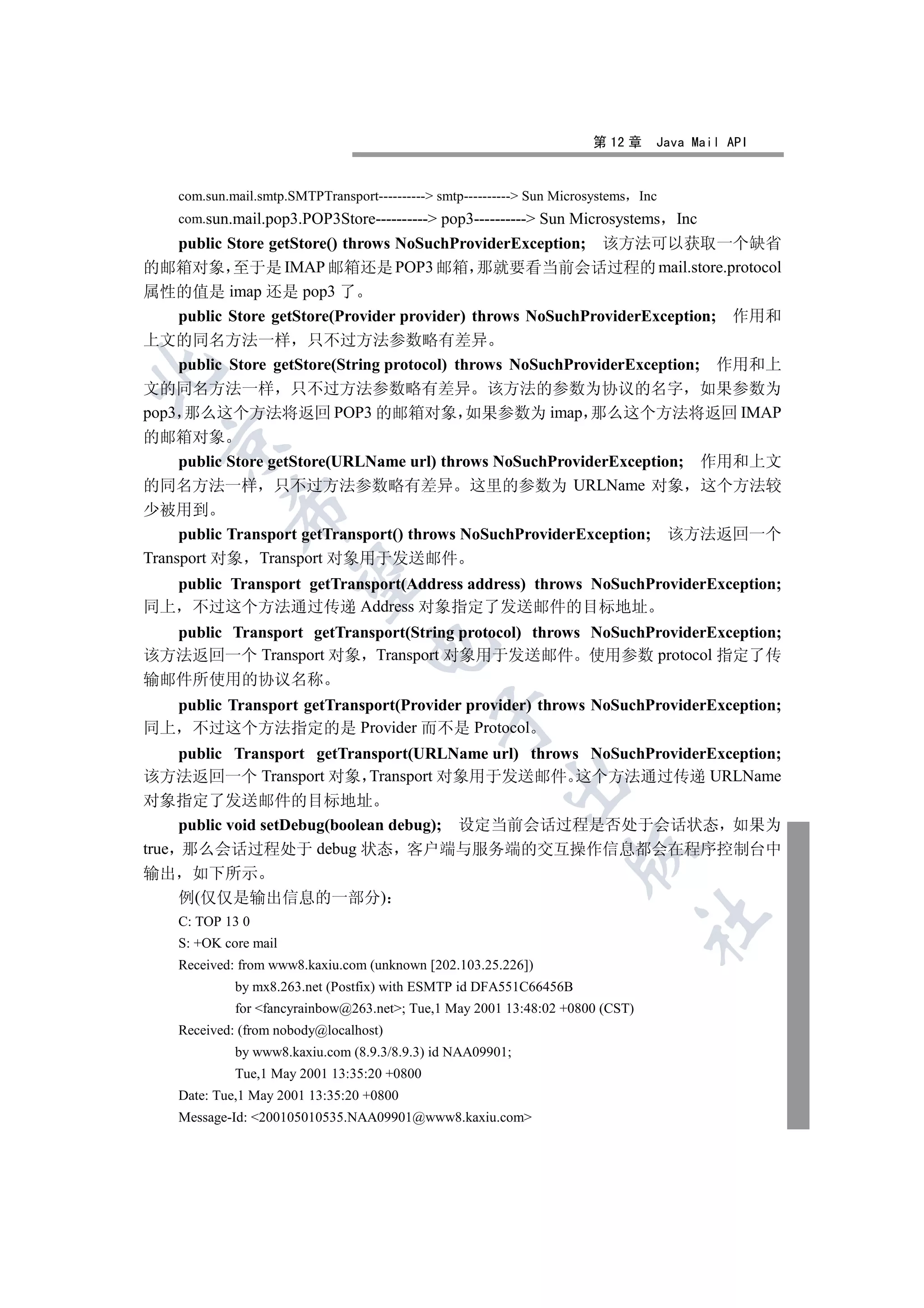 第 12 章    Java Mail API


    com.sun.mail.smtp.SMTPTransport---------- smtp---------- Sun Microsystems Inc
    com.sun.mail.pop3.POP3Store---------- pop3---------- Sun Microsystems           Inc
    public Store getStore() throws NoSuchProviderException; 该方法可以获取一个缺省
的邮箱对象 至于是 IMAP 邮箱还是 POP3 邮箱 那就要看当前会话过程的 mail.store.protocol
属性的值是 imap 还是 pop3 了
    public Store getStore(Provider provider) throws NoSuchProviderException; 作用和
上文的同名方法一样 只不过方法参数略有差异
    public Store getStore(String protocol) throws NoSuchProviderException; 作用和上


文的同名方法一样 只不过方法参数略有差异 该方法的参数为协议的名字 如果参数为
pop3 那么这个方法将返回 POP3 的邮箱对象 如果参数为 imap 那么这个方法将返回 IMAP
的邮箱对象
  

     public Store getStore(URLName url) throws NoSuchProviderException; 作用和上文
的同名方法一样 只不过方法参数略有差异 这里的参数为 URLName 对象 这个方法较
            

少被用到
     public Transport getTransport() throws NoSuchProviderException; 该方法返回一个
Transport 对象 Transport 对象用于发送邮件
             

  public Transport getTransport(Address address) throws NoSuchProviderException;
同上 不过这个方法通过传递 Address 对象指定了发送邮件的目标地址
  public Transport getTransport(String protocol) throws NoSuchProviderException;
                                   

该方法返回一个 Transport 对象 Transport 对象用于发送邮件 使用参数 protocol 指定了传
输邮件所使用的协议名称
  public Transport getTransport(Provider provider) throws NoSuchProviderException;
                                              

同上 不过这个方法指定的是 Provider 而不是 Protocol
     public Transport getTransport(URLName url) throws NoSuchProviderException;
该方法返回一个 Transport 对象 Transport 对象用于发送邮件 这个方法通过传递 URLName
                                                         

对象指定了发送邮件的目标地址
     public void setDebug(boolean debug); 设定当前会话过程是否处于会话状态 如果为
true 那么会话过程处于 debug 状态 客户端与服务端的交互操作信息都会在程序控制台中
                                                                     

输出 如下所示
     例(仅仅是输出信息的一部分)
                                                                                	

    C: TOP 13 0
    S: +OK core mail
    Received: from www8.kaxiu.com (unknown [202.103.25.226])
             by mx8.263.net (Postfix) with ESMTP id DFA551C66456B
             for fancyrainbow@263.net; Tue,1 May 2001 13:48:02 +0800 (CST)
    Received: (from nobody@localhost)
             by www8.kaxiu.com (8.9.3/8.9.3) id NAA09901;
             Tue,1 May 2001 13:35:20 +0800
    Date: Tue,1 May 2001 13:35:20 +0800
    Message-Id: 200105010535.NAA09901@www8.kaxiu.com
 