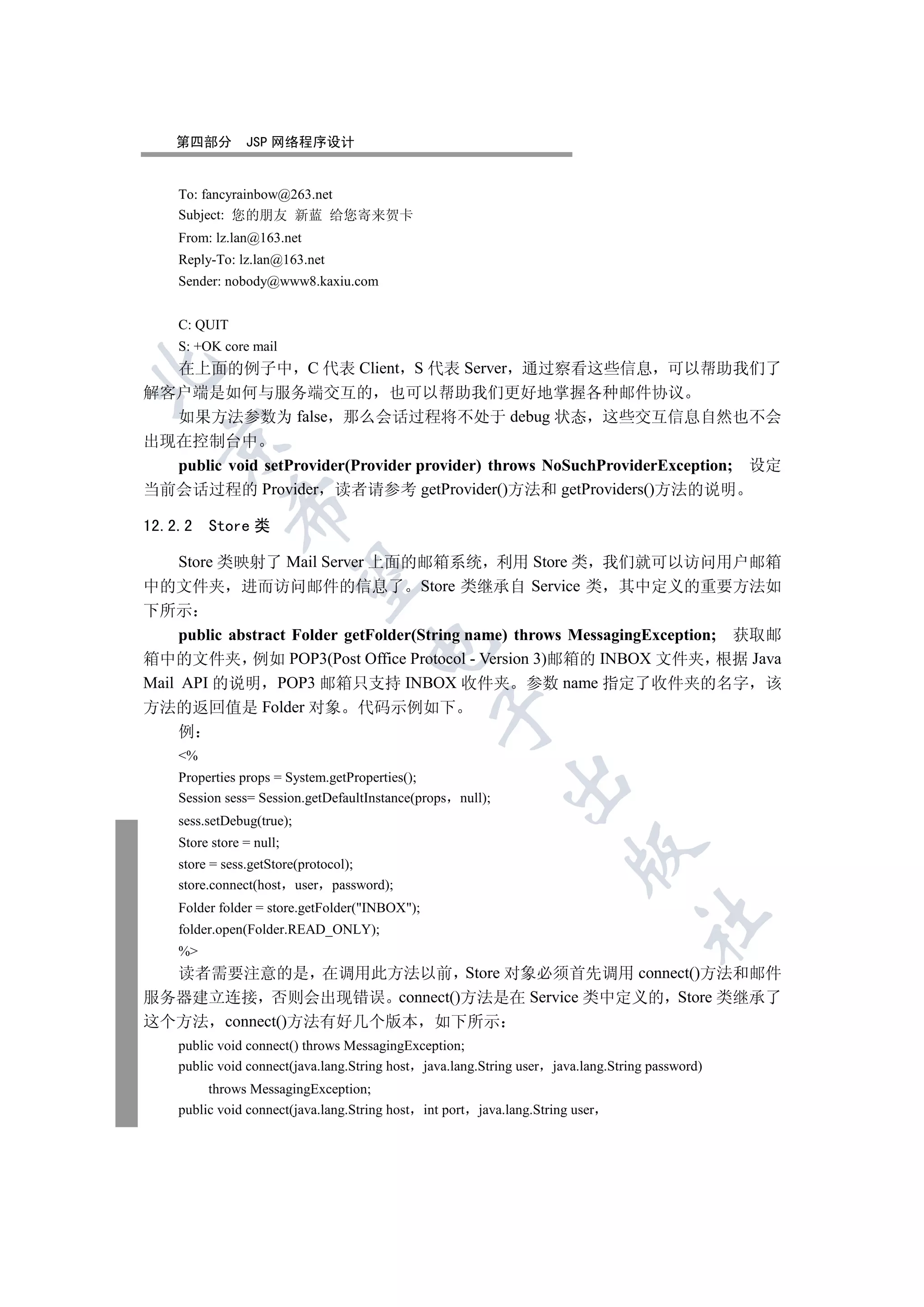 第四部分        JSP 网络程序设计


    To: fancyrainbow@263.net
    Subject: 您的朋友 新蓝 给您寄来贺卡
    From: lz.lan@163.net
    Reply-To: lz.lan@163.net
    Sender: nobody@www8.kaxiu.com


    C: QUIT
    S: +OK core mail
  在上面的例子中 C 代表 Client S 代表 Server 通过察看这些信息 可以帮助我们了


解客户端是如何与服务端交互的 也可以帮助我们更好地掌握各种邮件协议
  如果方法参数为 false 那么会话过程将不处于 debug 状态 这些交互信息自然也不会
  

出现在控制台中
  public void setProvider(Provider provider) throws NoSuchProviderException; 设定
当前会话过程的 Provider 读者请参考 getProvider()方法和 getProviders()方法的说明
              

12.2.2   Store 类

  Store 类映射了 Mail Server 上面的邮箱系统 利用 Store 类 我们就可以访问用户邮箱
               

中的文件夹 进而访问邮件的信息了 Store 类继承自 Service 类 其中定义的重要方法如
下所示
     public abstract Folder getFolder(String name) throws MessagingException; 获取邮
                                     

箱中的文件夹 例如 POP3(Post Office Protocol - Version 3)邮箱的 INBOX 文件夹 根据 Java
Mail API 的说明 POP3 邮箱只支持 INBOX 收件夹 参数 name 指定了收件夹的名字 该
方法的返回值是 Folder 对象 代码示例如下
                                                  

     例
    %
    Properties props = System.getProperties();
                                                               

    Session sess= Session.getDefaultInstance(props null);
    sess.setDebug(true);
    Store store = null;
                                                                            

    store = sess.getStore(protocol);
    store.connect(host user password);
    Folder folder = store.getFolder(INBOX);
                                                                                   	

    folder.open(Folder.READ_ONLY);
    %
  读者需要注意的是 在调用此方法以前 Store 对象必须首先调用 connect()方法和邮件
服务器建立连接 否则会出现错误 connect()方法是在 Service 类中定义的 Store 类继承了
这个方法 connect()方法有好几个版本 如下所示
    public void connect() throws MessagingException;
    public void connect(java.lang.String host java.lang.String user java.lang.String password)
         throws MessagingException;
    public void connect(java.lang.String host   int port   java.lang.String user
 