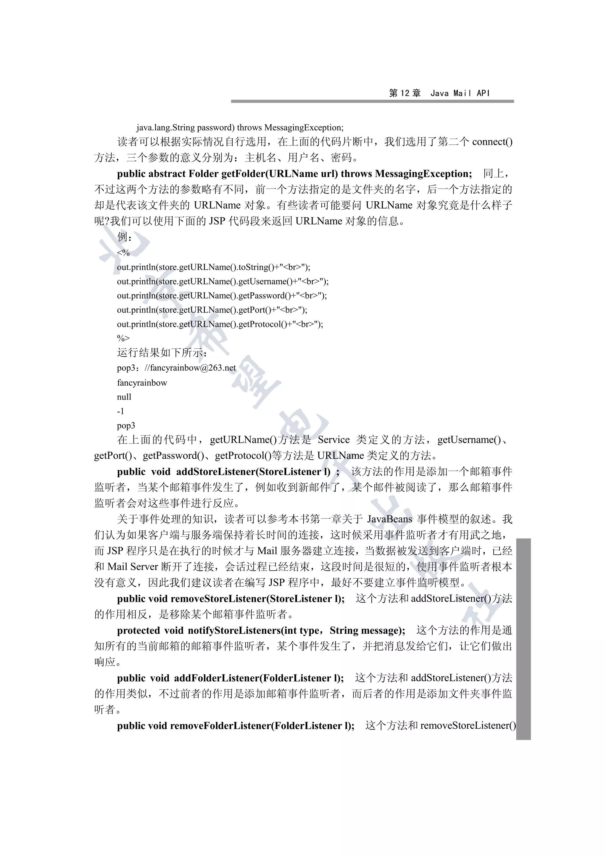 第 12 章   Java Mail API


           java.lang.String password) throws MessagingException;
   读者可以根据实际情况自行选用 在上面的代码片断中 我们选用了第二个 connect()
方法 三个参数的意义分别为 主机名 用户名 密码
   public abstract Folder getFolder(URLName url) throws MessagingException; 同上
不过这两个方法的参数略有不同 前一个方法指定的是文件夹的名字 后一个方法指定的
却是代表该文件夹的 URLName 对象 有些读者可能要问 URLName 对象究竟是什么样子
呢?我们可以使用下面的 JSP 代码段来返回 URLName 对象的信息
   例


    %
    out.println(store.getURLName().toString()+br);
    out.println(store.getURLName().getUsername()+br);
  

    out.println(store.getURLName().getPassword()+br);
    out.println(store.getURLName().getPort()+br);
    out.println(store.getURLName().getProtocol()+br);
              

    %
    运行结果如下所示
    pop3     //fancyrainbow@263.net
               

    fancyrainbow
    null
    -1
                                      

    pop3
     在上面的代码中 getURLName()方法是 Service 类定义的方法 getUsername()
getPort() getPassword() getProtocol()等方法是 URLName 类定义的方法
                                                 

    public void addStoreListener(StoreListener l) ; 该方法的作用是添加一个邮箱事件
监听者 当某个邮箱事件发生了 例如收到新邮件了 某个邮件被阅读了 那么邮箱事件
监听者会对这些事件进行反应
                                                            

    关于事件处理的知识 读者可以参考本书第一章关于 JavaBeans 事件模型的叙述 我
们认为如果客户端与服务端保持着长时间的连接 这时候采用事件监听者才有用武之地
而 JSP 程序只是在执行的时候才与 Mail 服务器建立连接 当数据被发送到客户端时 已经
                                                                   

和 Mail Server 断开了连接 会话过程已经结束 这段时间是很短的 使用事件监听者根本
没有意义 因此我们建议读者在编写 JSP 程序中 最好不要建立事件监听模型
    public void removeStoreListener(StoreListener l); 这个方法和 addStoreListener()方法
                                                                        	

的作用相反 是移除某个邮箱事件监听者
   protected void notifyStoreListeners(int type String message); 这个方法的作用是通
知所有的当前邮箱的邮箱事件监听者 某个事件发生了 并把消息发给它们 让它们做出
响应
   public void addFolderListener(FolderListener l); 这个方法和 addStoreListener()方法
的作用类似 不过前者的作用是添加邮箱事件监听者 而后者的作用是添加文件夹事件监
听者
   public void removeFolderListener(FolderListener l); 这个方法和 removeStoreListener()
 