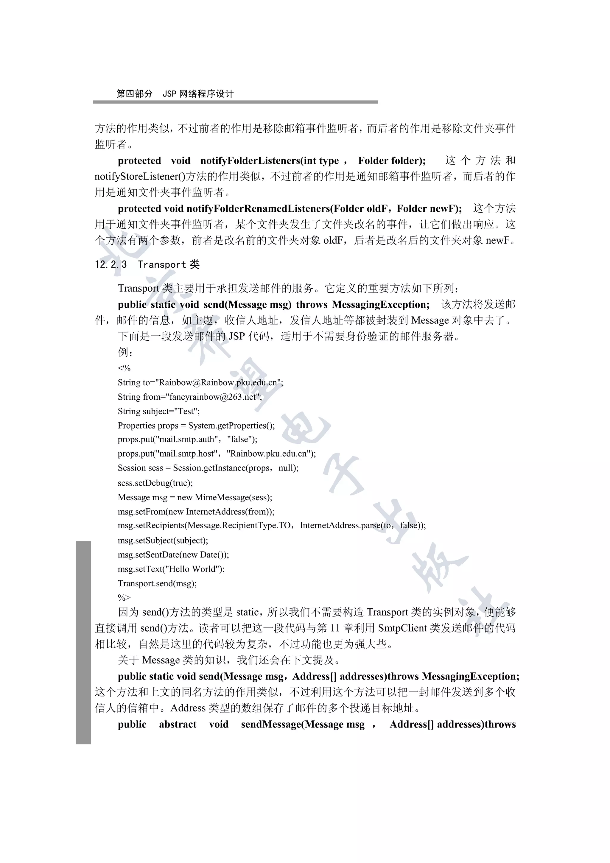 第四部分       JSP 网络程序设计


方法的作用类似 不过前者的作用是移除邮箱事件监听者 而后者的作用是移除文件夹事件
监听者
      protected void notifyFolderListeners(int type Folder folder); 这个方法和
notifyStoreListener()方法的作用类似 不过前者的作用是通知邮箱事件监听者 而后者的作
用是通知文件夹事件监听者
  protected void notifyFolderRenamedListeners(Folder oldF Folder newF); 这个方法
用于通知文件夹事件监听者 某个文件夹发生了文件夹改名的事件 让它们做出响应 这
个方法有两个参数 前者是改名前的文件夹对象 oldF 后者是改名后的文件夹对象 newF



12.2.3   Transport 类

    Transport 类主要用于承担发送邮件的服务                它定义的重要方法如下所列
  

  public static void send(Message msg) throws MessagingException; 该方法将发送邮
件 邮件的信息 如主题 收信人地址 发信人地址等都被封装到 Message 对象中去了
             

  下面是一段发送邮件的 JSP 代码 适用于不需要身份验证的邮件服务器
  例
    %
              

    String to=Rainbow@Rainbow.pku.edu.cn;
    String from=fancyrainbow@263.net;
    String subject=Test;
                                     

    Properties props = System.getProperties();
    props.put(mail.smtp.auth false);
    props.put(mail.smtp.host Rainbow.pku.edu.cn);
    Session sess = Session.getInstance(props null);
                                                 

    sess.setDebug(true);
    Message msg = new MimeMessage(sess);
    msg.setFrom(new InternetAddress(from));
                                                        

    msg.setRecipients(Message.RecipientType.TO InternetAddress.parse(to   false));
    msg.setSubject(subject);
    msg.setSentDate(new Date());
                                                                   

    msg.setText(Hello World);
    Transport.send(msg);
    %
                                                                                 	

  因为 send()方法的类型是 static 所以我们不需要构造 Transport 类的实例对象 便能够
直接调用 send()方法 读者可以把这一段代码与第 11 章利用 SmtpClient 类发送邮件的代码
相比较 自然是这里的代码较为复杂 不过功能也更为强大些
  关于 Message 类的知识 我们还会在下文提及
  public static void send(Message msg Address[] addresses)throws MessagingException;
这个方法和上文的同名方法的作用类似 不过利用这个方法可以把一封邮件发送到多个收
信人的信箱中 Address 类型的数组保存了邮件的多个投递目标地址
  public abstract void sendMessage(Message msg             Address[] addresses)throws
 