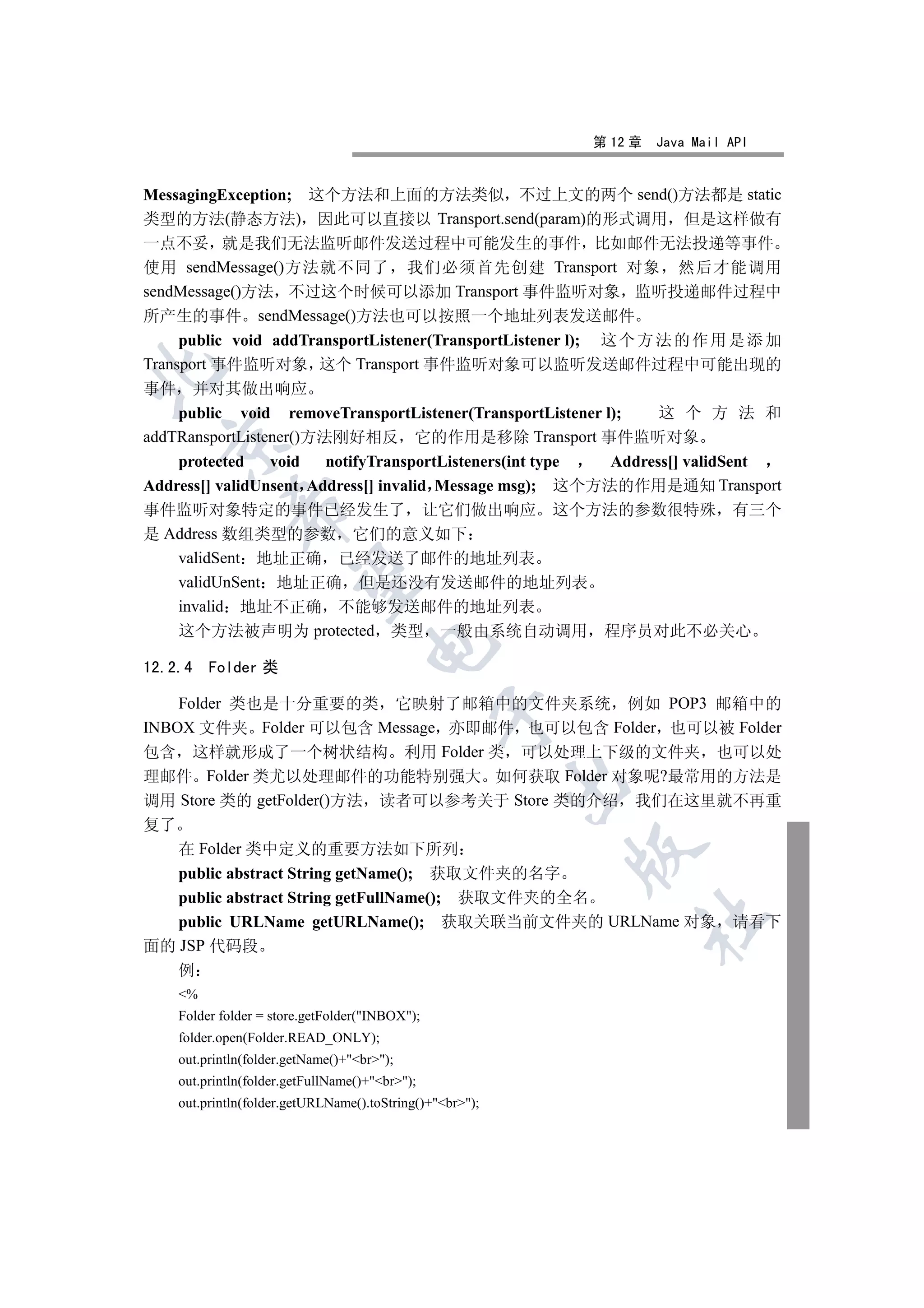 第 12 章   Java Mail API


MessagingException; 这个方法和上面的方法类似 不过上文的两个 send()方法都是 static
类型的方法(静态方法) 因此可以直接以 Transport.send(param)的形式调用 但是这样做有
一点不妥 就是我们无法监听邮件发送过程中可能发生的事件 比如邮件无法投递等事件
使用 sendMessage()方法就不同了 我们必须首先创建 Transport 对象 然后才能调用
sendMessage()方法 不过这个时候可以添加 Transport 事件监听对象 监听投递邮件过程中
所产生的事件 sendMessage()方法也可以按照一个地址列表发送邮件
     public void addTransportListener(TransportListener l); 这 个 方 法 的 作 用 是 添 加
Transport 事件监听对象 这个 Transport 事件监听对象可以监听发送邮件过程中可能出现的


事件 并对其做出响应
     public void removeTransportListener(TransportListener l);     这 个 方 法 和
addTRansportListener()方法刚好相反 它的作用是移除 Transport 事件监听对象
  

     protected   void   notifyTransportListeners(int type    Address[] validSent
Address[] validUnsent Address[] invalid Message msg); 这个方法的作用是通知 Transport
            

事件监听对象特定的事件已经发生了 让它们做出响应 这个方法的参数很特殊 有三个
是 Address 数组类型的参数 它们的意义如下
     validSent 地址正确 已经发送了邮件的地址列表
             

     validUnSent 地址正确 但是还没有发送邮件的地址列表
     invalid 地址不正确 不能够发送邮件的地址列表
     这个方法被声明为 protected 类型 一般由系统自动调用 程序员对此不必关心
                                    

12.2.4   Folder 类

    Folder 类也是十分重要的类 它映射了邮箱中的文件夹系统 例如 POP3 邮箱中的
                                                

INBOX 文件夹 Folder 可以包含 Message 亦即邮件 也可以包含 Folder 也可以被 Folder
包含 这样就形成了一个树状结构 利用 Folder 类 可以处理上下级的文件夹 也可以处
理邮件 Folder 类尤以处理邮件的功能特别强大 如何获取 Folder 对象呢?最常用的方法是
                                                          

调用 Store 类的 getFolder()方法 读者可以参考关于 Store 类的介绍 我们在这里就不再重
复了
    在 Folder 类中定义的重要方法如下所列
                                                          

    public abstract String getName(); 获取文件夹的名字
    public abstract String getFullName(); 获取文件夹的全名
                                                               	

    public URLName getURLName(); 获取关联当前文件夹的 URLName 对象 请看下
面的 JSP 代码段
    例
    %
    Folder folder = store.getFolder(INBOX);
    folder.open(Folder.READ_ONLY);
    out.println(folder.getName()+br);
    out.println(folder.getFullName()+br);
    out.println(folder.getURLName().toString()+br);
 